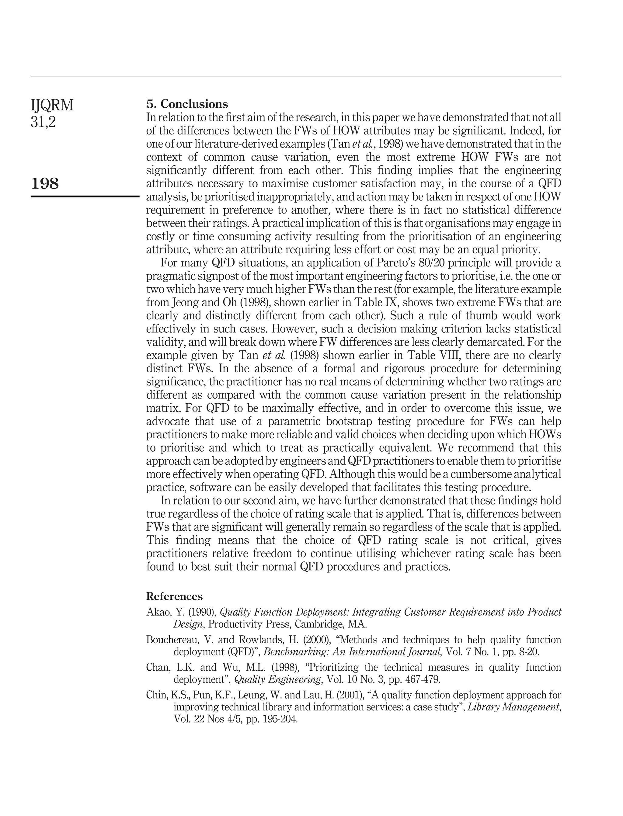 5. Conclusions
In relation to the ﬁrst aim of the research, in this paper we have demonstrated that not all
of the differences between the FWs of HOW attributes may be signiﬁcant. Indeed, for
one of our literature-derived examples (Tan et al., 1998) we have demonstrated that in the
context of common cause variation, even the most extreme HOW FWs are not
signiﬁcantly different from each other. This ﬁnding implies that the engineering
attributes necessary to maximise customer satisfaction may, in the course of a QFD
analysis, be prioritised inappropriately, and action may be taken in respect of one HOW
requirement in preference to another, where there is in fact no statistical difference
between their ratings. A practical implication of this is that organisations may engage in
costly or time consuming activity resulting from the prioritisation of an engineering
attribute, where an attribute requiring less effort or cost may be an equal priority.
For many QFD situations, an application of Pareto’s 80/20 principle will provide a
pragmatic signpost of the most important engineering factors to prioritise, i.e. the one or
two which have very much higher FWs than the rest (for example, the literature example
from Jeong and Oh (1998), shown earlier in Table IX, shows two extreme FWs that are
clearly and distinctly different from each other). Such a rule of thumb would work
effectively in such cases. However, such a decision making criterion lacks statistical
validity, and will break down where FW differences are less clearly demarcated. For the
example given by Tan et al. (1998) shown earlier in Table VIII, there are no clearly
distinct FWs. In the absence of a formal and rigorous procedure for determining
signiﬁcance, the practitioner has no real means of determining whether two ratings are
different as compared with the common cause variation present in the relationship
matrix. For QFD to be maximally effective, and in order to overcome this issue, we
advocate that use of a parametric bootstrap testing procedure for FWs can help
practitioners to make more reliable and valid choices when deciding upon which HOWs
to prioritise and which to treat as practically equivalent. We recommend that this
approach can be adopted by engineers and QFD practitioners to enable them to prioritise
more effectively when operating QFD. Although this would be a cumbersome analytical
practice, software can be easily developed that facilitates this testing procedure.
In relation to our second aim, we have further demonstrated that these ﬁndings hold
true regardless of the choice of rating scale that is applied. That is, differences between
FWs that are signiﬁcant will generally remain so regardless of the scale that is applied.
This ﬁnding means that the choice of QFD rating scale is not critical, gives
practitioners relative freedom to continue utilising whichever rating scale has been
found to best suit their normal QFD procedures and practices.
References
Akao, Y. (1990), Quality Function Deployment: Integrating Customer Requirement into Product
Design, Productivity Press, Cambridge, MA.
Bouchereau, V. and Rowlands, H. (2000), “Methods and techniques to help quality function
deployment (QFD)”, Benchmarking: An International Journal, Vol. 7 No. 1, pp. 8-20.
Chan, L.K. and Wu, M.L. (1998), “Prioritizing the technical measures in quality function
deployment”, Quality Engineering, Vol. 10 No. 3, pp. 467-479.
Chin, K.S., Pun, K.F., Leung, W. and Lau, H. (2001), “A quality function deployment approach for
improving technical library and information services: a case study”, Library Management,
Vol. 22 Nos 4/5, pp. 195-204.
IJQRM
31,2
198
 