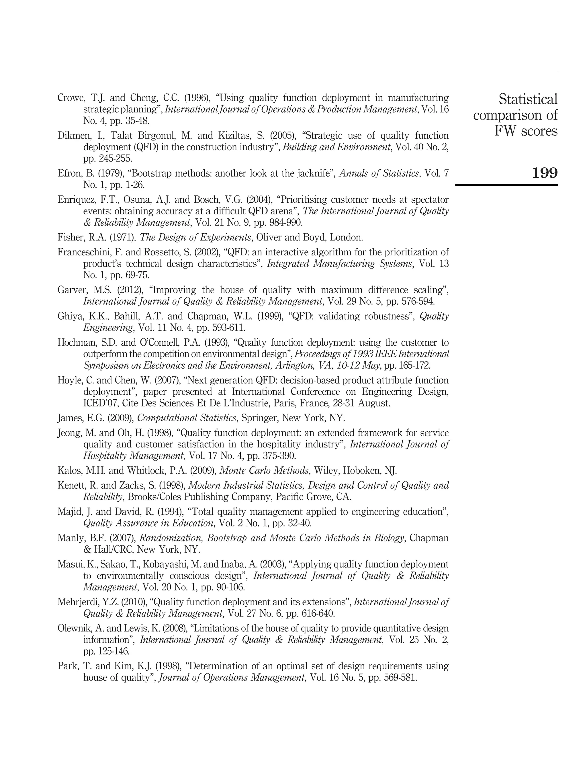 Crowe, T.J. and Cheng, C.C. (1996), “Using quality function deployment in manufacturing
strategic planning”, International Journal of Operations & Production Management, Vol. 16
No. 4, pp. 35-48.
Dikmen, I., Talat Birgonul, M. and Kiziltas, S. (2005), “Strategic use of quality function
deployment (QFD) in the construction industry”, Building and Environment, Vol. 40 No. 2,
pp. 245-255.
Efron, B. (1979), “Bootstrap methods: another look at the jacknife”, Annals of Statistics, Vol. 7
No. 1, pp. 1-26.
Enriquez, F.T., Osuna, A.J. and Bosch, V.G. (2004), “Prioritising customer needs at spectator
events: obtaining accuracy at a difﬁcult QFD arena”, The International Journal of Quality
& Reliability Management, Vol. 21 No. 9, pp. 984-990.
Fisher, R.A. (1971), The Design of Experiments, Oliver and Boyd, London.
Franceschini, F. and Rossetto, S. (2002), “QFD: an interactive algorithm for the prioritization of
product’s technical design characteristics”, Integrated Manufacturing Systems, Vol. 13
No. 1, pp. 69-75.
Garver, M.S. (2012), “Improving the house of quality with maximum difference scaling”,
International Journal of Quality & Reliability Management, Vol. 29 No. 5, pp. 576-594.
Ghiya, K.K., Bahill, A.T. and Chapman, W.L. (1999), “QFD: validating robustness”, Quality
Engineering, Vol. 11 No. 4, pp. 593-611.
Hochman, S.D. and O’Connell, P.A. (1993), “Quality function deployment: using the customer to
outperform the competition on environmental design”, Proceedings of 1993 IEEE International
Symposium on Electronics and the Environment, Arlington, VA, 10-12 May, pp. 165-172.
Hoyle, C. and Chen, W. (2007), “Next generation QFD: decision-based product attribute function
deployment”, paper presented at International Confereence on Engineering Design,
ICED’07, Cite Des Sciences Et De L’Industrie, Paris, France, 28-31 August.
James, E.G. (2009), Computational Statistics, Springer, New York, NY.
Jeong, M. and Oh, H. (1998), “Quality function deployment: an extended framework for service
quality and customer satisfaction in the hospitality industry”, International Journal of
Hospitality Management, Vol. 17 No. 4, pp. 375-390.
Kalos, M.H. and Whitlock, P.A. (2009), Monte Carlo Methods, Wiley, Hoboken, NJ.
Kenett, R. and Zacks, S. (1998), Modern Industrial Statistics, Design and Control of Quality and
Reliability, Brooks/Coles Publishing Company, Paciﬁc Grove, CA.
Majid, J. and David, R. (1994), “Total quality management applied to engineering education”,
Quality Assurance in Education, Vol. 2 No. 1, pp. 32-40.
Manly, B.F. (2007), Randomization, Bootstrap and Monte Carlo Methods in Biology, Chapman
& Hall/CRC, New York, NY.
Masui, K., Sakao, T., Kobayashi, M. and Inaba, A. (2003), “Applying quality function deployment
to environmentally conscious design”, International Journal of Quality & Reliability
Management, Vol. 20 No. 1, pp. 90-106.
Mehrjerdi, Y.Z. (2010), “Quality function deployment and its extensions”, International Journal of
Quality & Reliability Management, Vol. 27 No. 6, pp. 616-640.
Olewnik, A. and Lewis, K. (2008), “Limitations of the house of quality to provide quantitative design
information”, International Journal of Quality & Reliability Management, Vol. 25 No. 2,
pp. 125-146.
Park, T. and Kim, K.J. (1998), “Determination of an optimal set of design requirements using
house of quality”, Journal of Operations Management, Vol. 16 No. 5, pp. 569-581.
Statistical
comparison of
FW scores
199
 
