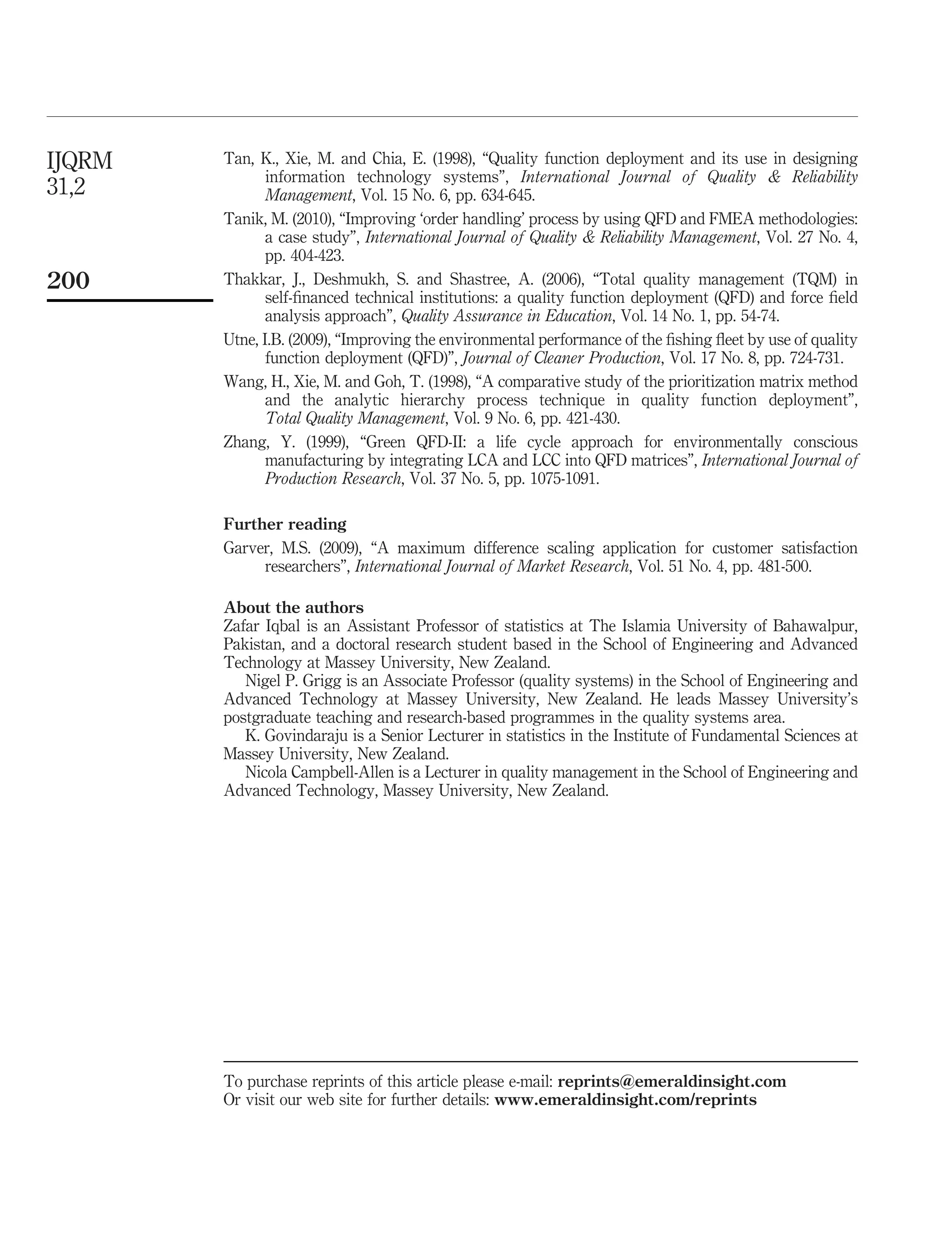 Tan, K., Xie, M. and Chia, E. (1998), “Quality function deployment and its use in designing
information technology systems”, International Journal of Quality & Reliability
Management, Vol. 15 No. 6, pp. 634-645.
Tanik, M. (2010), “Improving ‘order handling’ process by using QFD and FMEA methodologies:
a case study”, International Journal of Quality & Reliability Management, Vol. 27 No. 4,
pp. 404-423.
Thakkar, J., Deshmukh, S. and Shastree, A. (2006), “Total quality management (TQM) in
self-ﬁnanced technical institutions: a quality function deployment (QFD) and force ﬁeld
analysis approach”, Quality Assurance in Education, Vol. 14 No. 1, pp. 54-74.
Utne, I.B. (2009), “Improving the environmental performance of the ﬁshing ﬂeet by use of quality
function deployment (QFD)”, Journal of Cleaner Production, Vol. 17 No. 8, pp. 724-731.
Wang, H., Xie, M. and Goh, T. (1998), “A comparative study of the prioritization matrix method
and the analytic hierarchy process technique in quality function deployment”,
Total Quality Management, Vol. 9 No. 6, pp. 421-430.
Zhang, Y. (1999), “Green QFD-II: a life cycle approach for environmentally conscious
manufacturing by integrating LCA and LCC into QFD matrices”, International Journal of
Production Research, Vol. 37 No. 5, pp. 1075-1091.
Further reading
Garver, M.S. (2009), “A maximum difference scaling application for customer satisfaction
researchers”, International Journal of Market Research, Vol. 51 No. 4, pp. 481-500.
About the authors
Zafar Iqbal is an Assistant Professor of statistics at The Islamia University of Bahawalpur,
Pakistan, and a doctoral research student based in the School of Engineering and Advanced
Technology at Massey University, New Zealand.
Nigel P. Grigg is an Associate Professor (quality systems) in the School of Engineering and
Advanced Technology at Massey University, New Zealand. He leads Massey University’s
postgraduate teaching and research-based programmes in the quality systems area.
K. Govindaraju is a Senior Lecturer in statistics in the Institute of Fundamental Sciences at
Massey University, New Zealand.
Nicola Campbell-Allen is a Lecturer in quality management in the School of Engineering and
Advanced Technology, Massey University, New Zealand.
To purchase reprints of this article please e-mail: reprints@emeraldinsight.com
Or visit our web site for further details: www.emeraldinsight.com/reprints
IJQRM
31,2
200
 