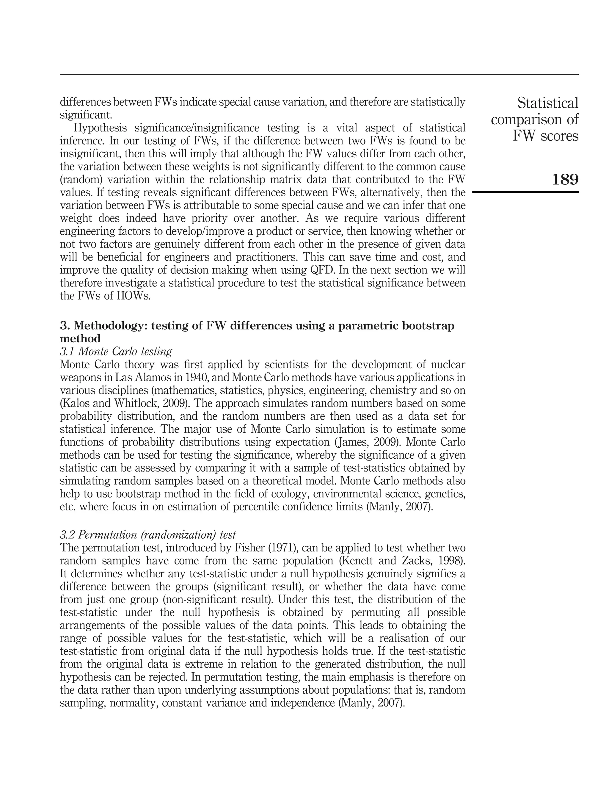 differences between FWs indicate special cause variation, and therefore are statistically
signiﬁcant.
Hypothesis signiﬁcance/insigniﬁcance testing is a vital aspect of statistical
inference. In our testing of FWs, if the difference between two FWs is found to be
insigniﬁcant, then this will imply that although the FW values differ from each other,
the variation between these weights is not signiﬁcantly different to the common cause
(random) variation within the relationship matrix data that contributed to the FW
values. If testing reveals signiﬁcant differences between FWs, alternatively, then the
variation between FWs is attributable to some special cause and we can infer that one
weight does indeed have priority over another. As we require various different
engineering factors to develop/improve a product or service, then knowing whether or
not two factors are genuinely different from each other in the presence of given data
will be beneﬁcial for engineers and practitioners. This can save time and cost, and
improve the quality of decision making when using QFD. In the next section we will
therefore investigate a statistical procedure to test the statistical signiﬁcance between
the FWs of HOWs.
3. Methodology: testing of FW differences using a parametric bootstrap
method
3.1 Monte Carlo testing
Monte Carlo theory was ﬁrst applied by scientists for the development of nuclear
weapons in Las Alamos in 1940, and Monte Carlo methods have various applications in
various disciplines (mathematics, statistics, physics, engineering, chemistry and so on
(Kalos and Whitlock, 2009). The approach simulates random numbers based on some
probability distribution, and the random numbers are then used as a data set for
statistical inference. The major use of Monte Carlo simulation is to estimate some
functions of probability distributions using expectation (James, 2009). Monte Carlo
methods can be used for testing the signiﬁcance, whereby the signiﬁcance of a given
statistic can be assessed by comparing it with a sample of test-statistics obtained by
simulating random samples based on a theoretical model. Monte Carlo methods also
help to use bootstrap method in the ﬁeld of ecology, environmental science, genetics,
etc. where focus in on estimation of percentile conﬁdence limits (Manly, 2007).
3.2 Permutation (randomization) test
The permutation test, introduced by Fisher (1971), can be applied to test whether two
random samples have come from the same population (Kenett and Zacks, 1998).
It determines whether any test-statistic under a null hypothesis genuinely signiﬁes a
difference between the groups (signiﬁcant result), or whether the data have come
from just one group (non-signiﬁcant result). Under this test, the distribution of the
test-statistic under the null hypothesis is obtained by permuting all possible
arrangements of the possible values of the data points. This leads to obtaining the
range of possible values for the test-statistic, which will be a realisation of our
test-statistic from original data if the null hypothesis holds true. If the test-statistic
from the original data is extreme in relation to the generated distribution, the null
hypothesis can be rejected. In permutation testing, the main emphasis is therefore on
the data rather than upon underlying assumptions about populations: that is, random
sampling, normality, constant variance and independence (Manly, 2007).
Statistical
comparison of
FW scores
189
 