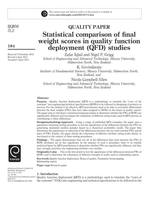 QUALITY PAPER
Statistical comparison of ﬁnal
weight scores in quality function
deployment (QFD) studies
Zafar Iqbal and Nigel P. Grigg
School of Engineering and Advanced Technology, Massey University,
Palmerston North, New Zealand
K. Govindaraju
Institute of Fundamental Sciences, Massey University, Palmerston North,
New Zealand, and
Nicola Campbell-Allen
School of Engineering and Advanced Technology, Massey University,
Palmerston North, New Zealand
Abstract
Purpose – Quality function deployment (QFD) is a methodology to translate the “voice of the
customer” into engineering/technical speciﬁcations (HOWs) to be followed in designing of products or
services. For the method to be effective, QFD practitioners need to be able to accurately differentiate
between the ﬁnal weights (FWs) that have been assigned to HOWs in the house of quality matrix.
The paper aims to introduce a statistical testing procedure to determine whether the FWs of HOWs are
signiﬁcantly different and investigate the robustness of different rating scales used in QFD practice in
contributing to these differences.
Design/methodology/approach – Using a range of published QFD examples, the paper uses a
parametric bootstrap testing procedure to test the signiﬁcance of the differences between the FWs by
generating simulated random samples based on a theoretical probability model. The paper then
determines the signiﬁcance or otherwise of the differences between: the two most extreme FWs and all
pairs of FWs. Finally, the paper checks the robustness of different attribute rating scales (linear vs
non-linear) in the context of these testing procedures.
Findings – The paper demonstrates that not all of the differences that exist between the FWs of
HOW attributes are in fact signiﬁcant. In the absence of such a procedure, there is no reliable
analytical basis for QFD practitioners to determine whether FWs are signiﬁcantly different, and they
may wrongly prioritise one engineering attribute over another.
Originality/value – This is the ﬁrst article to test the signiﬁcance of the differences between FWs of
HOWs and to determine the robustness of different strength of scales used in relationship matrix.
Keywords Quality function deployment, House of quality, Parametric bootstrapping,
Relationship matrix
Paper type Research paper
1. Introduction
Quality function deployment (QFD) is a methodology used to translate the “voice of
the customer” (VOC) into engineering and technical speciﬁcations to be followed in the
The current issue and full text archive of this journal is available at
www.emeraldinsight.com/0265-671X.htm
Received 9 December 2012
Revised 4 June 2013
Accepted 5 June 2013
International Journal of Quality &
Reliability Management
Vol. 31 No. 2, 2014
pp. 184-204
q Emerald Group Publishing Limited
0265-671X
DOI 10.1108/IJQRM-06-2013-0092
IJQRM
31,2
184
 