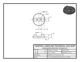 DRAWN BY: K.THORPE
DATE:
SCALE: METRIC
DRAWING TITLE: PLUG VALVE - CAP
CCTC FILESRAPIDPHOTOPLUG VALVE - CAP.DWG
11/24/2014 DRAWING NO: 2 OF 6
SIZE:
A
CENTRAL CAROLINA TECHNICAL COLLEGE
ENGINEERING GRAPHICS TECHNOLOGY
CHECKED BY:
GRADE:
8 10
11
5.5
12
Ø11
4X R4
M42 X 2
 