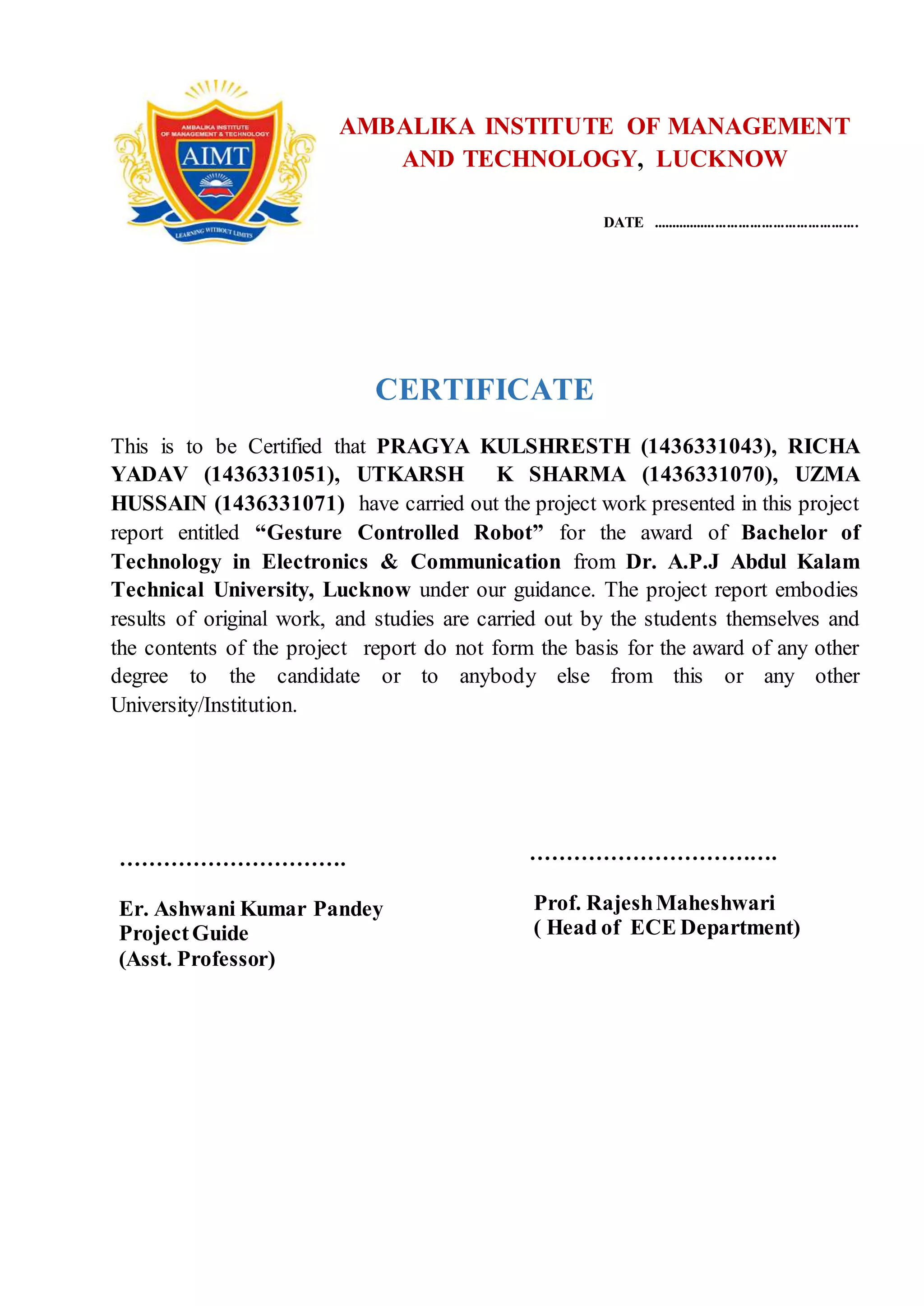 ii
AMBALIKA INSTITUTE OF MANAGEMENT
AND TECHNOLOGY, LUCKNOW
DATE ......................................................
CERTIFICATE
This is to be Certified that PRAGYA KULSHRESTH (1436331043), RICHA
YADAV (1436331051), UTKARSH K SHARMA (1436331070), UZMA
HUSSAIN (1436331071) have carried out the project work presented in this project
report entitled “Gesture Controlled Robot” for the award of Bachelor of
Technology in Electronics & Communication from Dr. A.P.J Abdul Kalam
Technical University, Lucknow under our guidance. The project report embodies
results of original work, and studies are carried out by the students themselves and
the contents of the project report do not form the basis for the award of any other
degree to the candidate or to anybody else from this or any other
University/Institution.
………………………….
Er. Ashwani Kumar Pandey
ProjectGuide
(Asst. Professor)
…………………………….
Prof. RajeshMaheshwari
( Head of ECE Department)
 