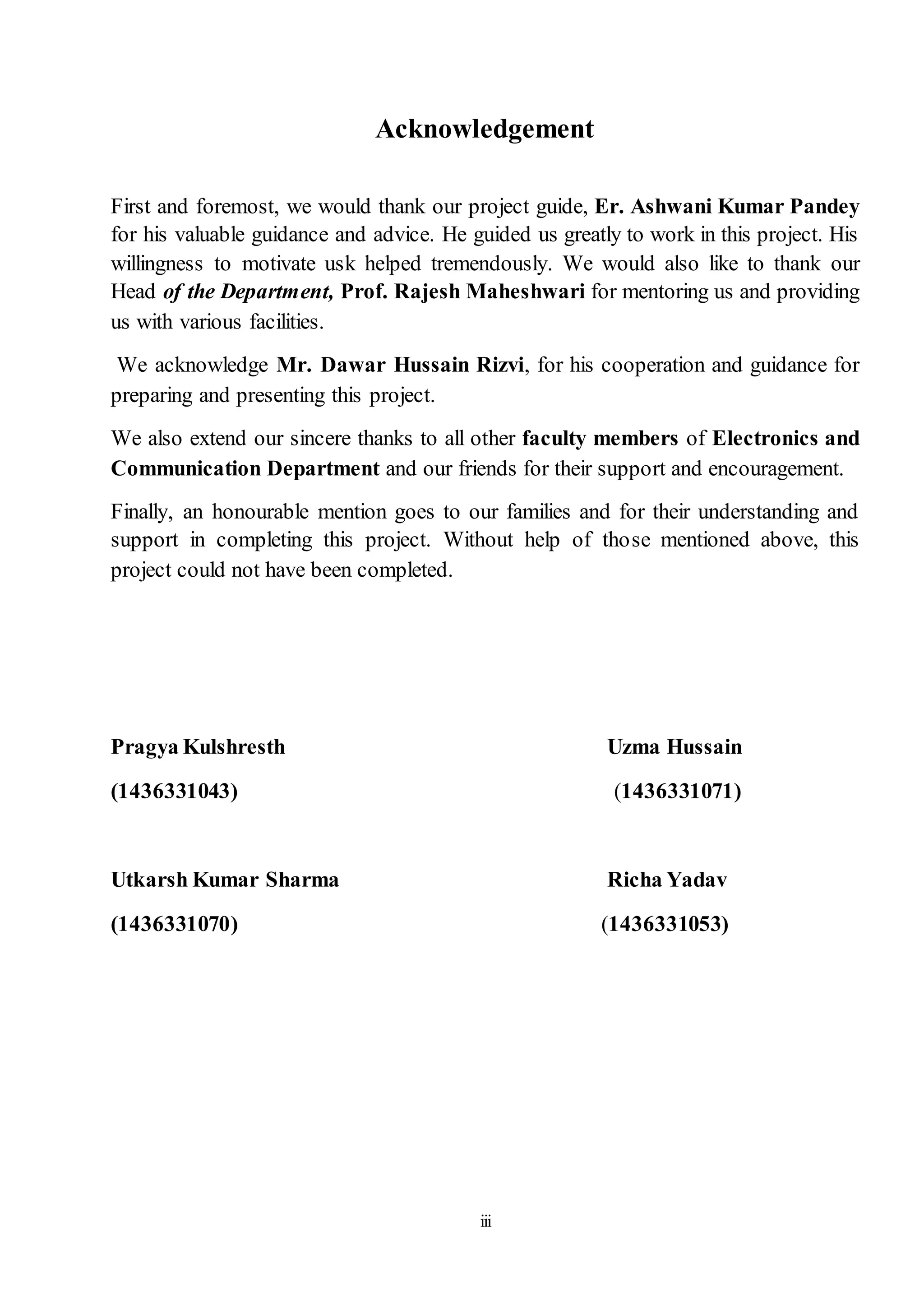 iii
Acknowledgement
First and foremost, we would thank our project guide, Er. Ashwani Kumar Pandey
for his valuable guidance and advice. He guided us greatly to work in this project. His
willingness to motivate usk helped tremendously. We would also like to thank our
Head of the Department, Prof. Rajesh Maheshwari for mentoring us and providing
us with various facilities.
We acknowledge Mr. Dawar Hussain Rizvi, for his cooperation and guidance for
preparing and presenting this project.
We also extend our sincere thanks to all other faculty members of Electronics and
Communication Department and our friends for their support and encouragement.
Finally, an honourable mention goes to our families and for their understanding and
support in completing this project. Without help of those mentioned above, this
project could not have been completed.
Pragya Kulshresth Uzma Hussain
(1436331043) (1436331071)
Utkarsh Kumar Sharma Richa Yadav
(1436331070) (1436331053)
 