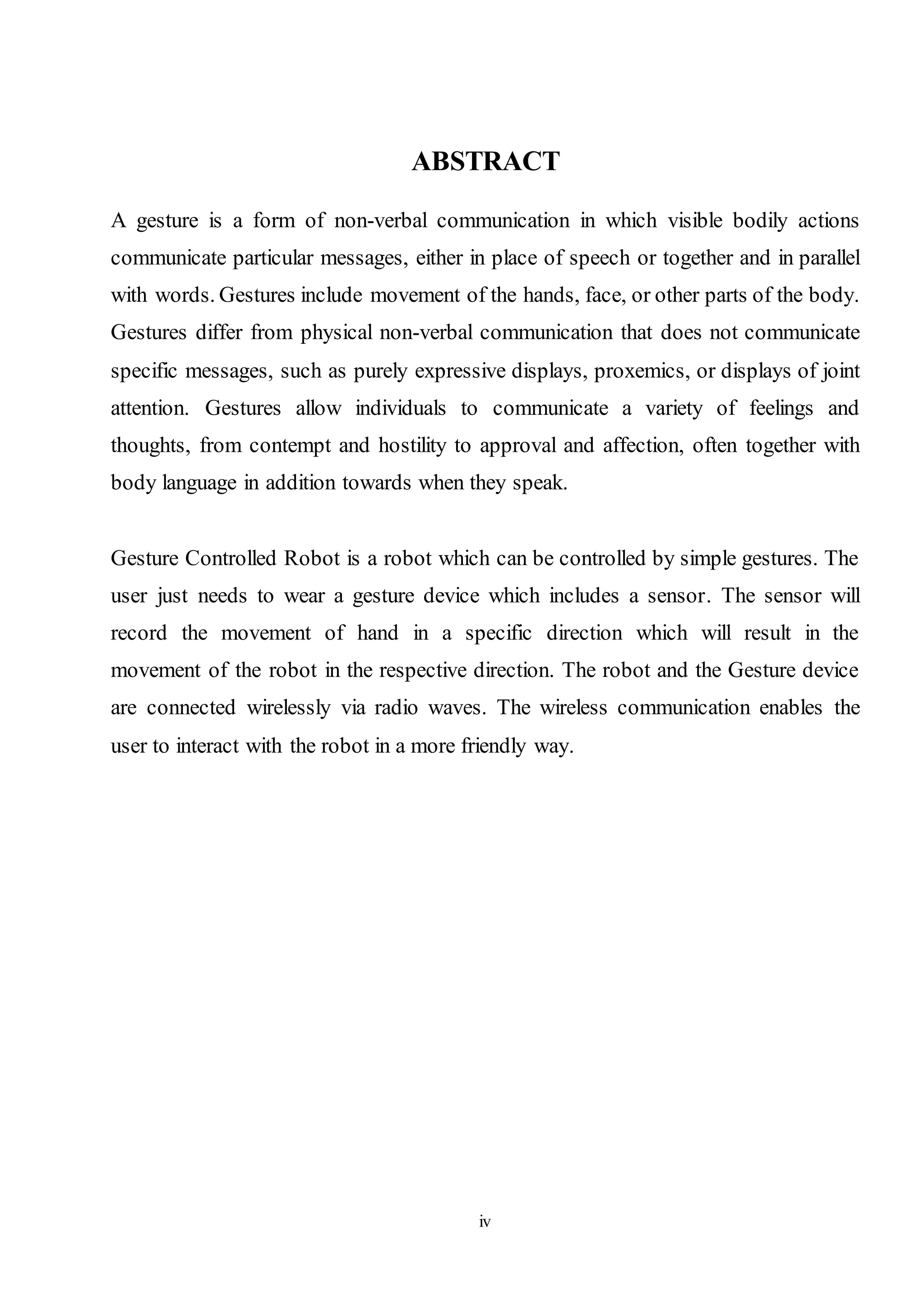 iv
ABSTRACT
A gesture is a form of non-verbal communication in which visible bodily actions
communicate particular messages, either in place of speech or together and in parallel
with words. Gestures include movement of the hands, face, or other parts of the body.
Gestures differ from physical non-verbal communication that does not communicate
specific messages, such as purely expressive displays, proxemics, or displays of joint
attention. Gestures allow individuals to communicate a variety of feelings and
thoughts, from contempt and hostility to approval and affection, often together with
body language in addition towards when they speak.
Gesture Controlled Robot is a robot which can be controlled by simple gestures. The
user just needs to wear a gesture device which includes a sensor. The sensor will
record the movement of hand in a specific direction which will result in the
movement of the robot in the respective direction. The robot and the Gesture device
are connected wirelessly via radio waves. The wireless communication enables the
user to interact with the robot in a more friendly way.
 