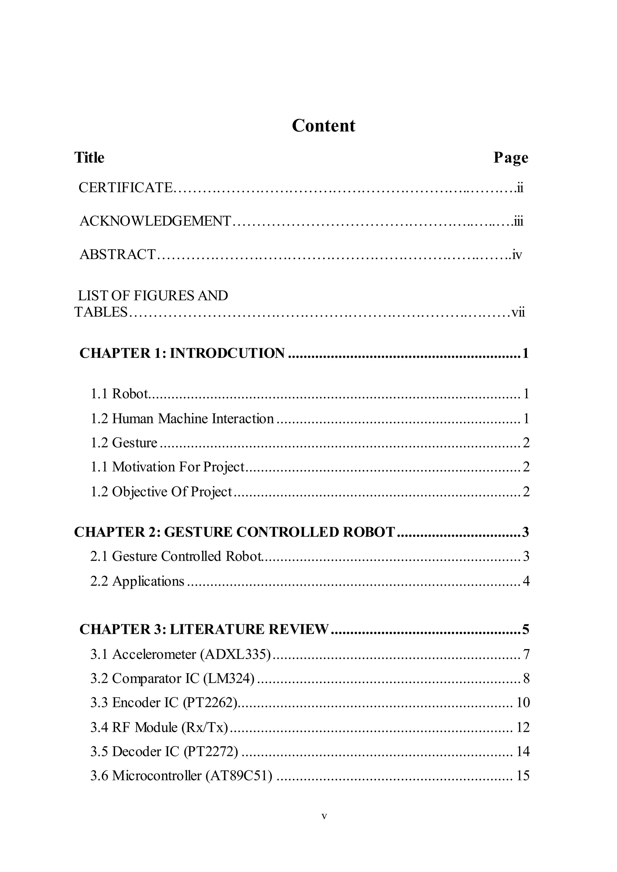 v
Content
Title Page
CERTIFICATE……………………………………………………..……….ii
ACKNOWLEDGEMENT…………………………………………..…..….iii
ABSTRACT………………………………………………………….…….iv
LIST OF FIGURES AND
TABLES…………………………………………………………….………vii
CHAPTER 1: INTRODCUTION ............................................................1
1.1 Robot................................................................................................1
1.2 Human Machine Interaction...............................................................1
1.2 Gesture.............................................................................................2
1.1 Motivation For Project.......................................................................2
1.2 Objective Of Project..........................................................................2
CHAPTER 2: GESTURE CONTROLLED ROBOT................................3
2.1 Gesture Controlled Robot...................................................................3
2.2 Applications......................................................................................4
CHAPTER 3: LITERATURE REVIEW.................................................5
3.1 Accelerometer (ADXL335)................................................................7
3.2 Comparator IC (LM324)....................................................................8
3.3 Encoder IC (PT2262)....................................................................... 10
3.4 RF Module (Rx/Tx)......................................................................... 12
3.5 Decoder IC (PT2272) ...................................................................... 14
3.6 Microcontroller (AT89C51) ............................................................. 15
 