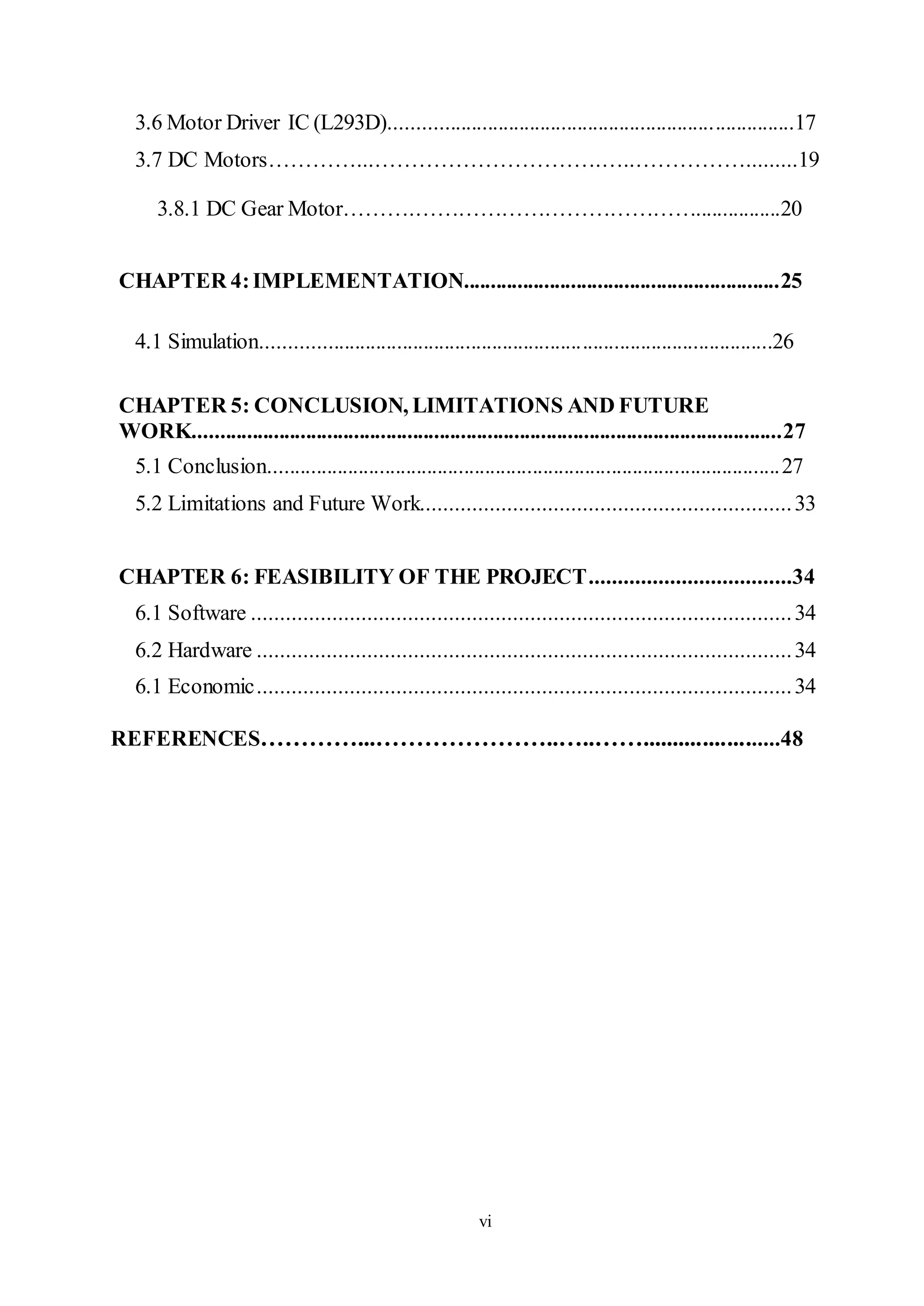 vi
3.6 Motor Driver IC (L293D)............................................................................17
3.7 DC Motors…………...………………………….…..…………….........19
3.8.1 DC Gear Motor……….…………………………………................20
CHAPTER 4:IMPLEMENTATION...........................................................25
4.1 Simulation................................................................................................26
CHAPTER 5: CONCLUSION, LIMITATIONS AND FUTURE
WORK..............................................................................................................27
5.1 Conclusion.................................................................................................27
5.2 Limitations and Future Work................................................................33
CHAPTER 6: FEASIBILITY OF THE PROJECT...................................34
6.1 Software .............................................................................................34
6.2 Hardware ............................................................................................34
6.1 Economic............................................................................................34
REFERENCES…………...…………………..…..…….......................48
 