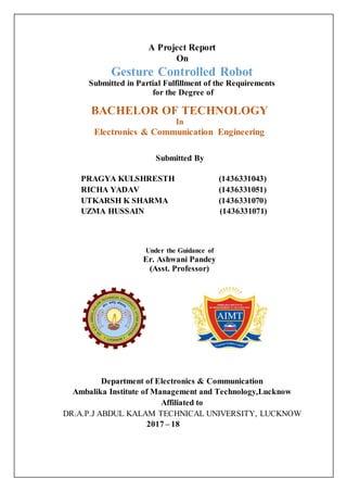 A Project Report
On
Gesture Controlled Robot
Submitted in Partial Fulfillment of the Requirements
for the Degree of
BACHELOR OF TECHNOLOGY
In
Electronics & Communication Engineering
Submitted By
Under the Guidance of
Er. Ashwani Pandey
(Asst. Professor)
Department of Electronics & Communication
Ambalika Institute of Management and Technology,Lucknow
Affiliated to
DR.A.P.J ABDUL KALAM TECHNICAL UNIVERSITY, LUCKNOW
2017 – 18
PRAGYA KULSHRESTH (1436331043)
RICHA YADAV (1436331051)
UTKARSH K SHARMA (1436331070)
UZMA HUSSAIN (1436331071)
 