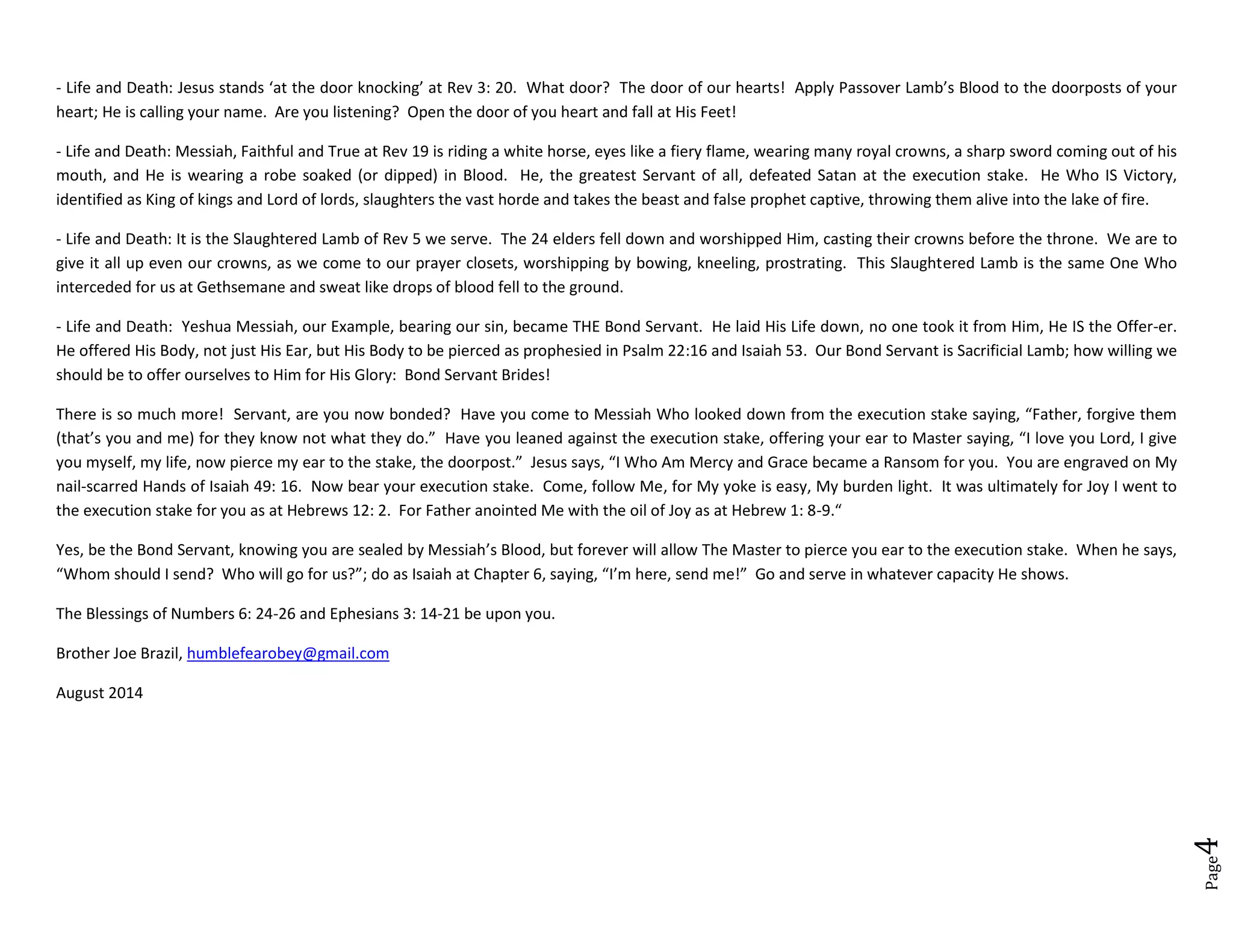 Page4
- Life and Death: Jesus stands ‘at the door knocking’ at Rev 3: 20. What door? The door of our hearts! Apply Passover Lamb’s Blood to the doorposts of your
heart; He is calling your name. Are you listening? Open the door of you heart and fall at His Feet!
- Life and Death: Messiah, Faithful and True at Rev 19 is riding a white horse, eyes like a fiery flame, wearing many royal crowns, a sharp sword coming out of his
mouth, and He is wearing a robe soaked (or dipped) in Blood. He, the greatest Servant of all, defeated Satan at the execution stake. He Who IS Victory,
identified as King of kings and Lord of lords, slaughters the vast horde and takes the beast and false prophet captive, throwing them alive into the lake of fire.
- Life and Death: It is the Slaughtered Lamb of Rev 5 we serve. The 24 elders fell down and worshipped Him, casting their crowns before the throne. We are to
give it all up even our crowns, as we come to our prayer closets, worshipping by bowing, kneeling, prostrating. This Slaughtered Lamb is the same One Who
interceded for us at Gethsemane and sweat like drops of blood fell to the ground.
- Life and Death: Yeshua Messiah, our Example, bearing our sin, became THE Bond Servant. He laid His Life down, no one took it from Him, He IS the Offer-er.
He offered His Body, not just His Ear, but His Body to be pierced as prophesied in Psalm 22:16 and Isaiah 53. Our Bond Servant is Sacrificial Lamb; how willing we
should be to offer ourselves to Him for His Glory: Bond Servant Brides!
There is so much more! Servant, are you now bonded? Have you come to Messiah Who looked down from the execution stake saying, “Father, forgive them
(that’s you and me) for they know not what they do.” Have you leaned against the execution stake, offering your ear to Master saying, “I love you Lord, I give
you myself, my life, now pierce my ear to the stake, the doorpost.” Jesus says, “I Who Am Mercy and Grace became a Ransom for you. You are engraved on My
nail-scarred Hands of Isaiah 49: 16. Now bear your execution stake. Come, follow Me, for My yoke is easy, My burden light. It was ultimately for Joy I went to
the execution stake for you as at Hebrews 12: 2. For Father anointed Me with the oil of Joy as at Hebrew 1: 8-9.“
Yes, be the Bond Servant, knowing you are sealed by Messiah’s Blood, but forever will allow The Master to pierce you ear to the execution stake. When he says,
“Whom should I send? Who will go for us?”; do as Isaiah at Chapter 6, saying, “I’m here, send me!” Go and serve in whatever capacity He shows.
The Blessings of Numbers 6: 24-26 and Ephesians 3: 14-21 be upon you.
Brother Joe Brazil, humblefearobey@gmail.com
August 2014
 