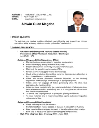 ADDRESS : HAMDAN ST. ABU DHABI, U.A.E.
MOBILE : +971 56 267 3674
E-MAIL : magaboaldwin@ymail.com
Aldwin Guan Magabo
CAREER OBJECTIVE
To contribute my creative qualities effectively and efficiently, see project from concept
completion, while achieving maximum results for the client’s satisfaction.
• Gift Palace Stationery (From February 2013 to Present)
Procurement Officer / Assistant Accountant / Storekeeper
Abu Dhabi , UAE
Duties and Responsibilities Procurement Officer:
• Maintain business system integrity regarding supply orders.
• Assist in managing weekly order status reporting.
• Prepare all document needed by our procurement manager.
• Making all the quotation and preparing LPO’s.
• Review and resolve supplier invoice discrepancies.
• Check all the product or shipment that come in a day make sure all product is
in good condition and in right quantity.
• Check and receive purchased materials forwarded by the receiving
department and to arrange for the storage in appropriate places.
• Initiate action for stoppage of further purchasing when the stock level
approaches the maximum limit.
• Initiate purchase requisitions for the replacement of stock of all regular stores
items whenever the stock level of any item of store approaches the minimum
limit fixed in respect thereof.
• To ensure safe keeping both as to quality and quantity of materials.
• To issue materials only in required quantities against authorized requisition
notes/material lists.
Duties and Responsibilities Storekeeper
• Check inventory records for accuracy
• Compile reports on various aspects of changes in production or inventory
• Keep records of items shipped, received, or transferred to another location
• Find, sort, or move goods between different parts of the business
• High Wind Integrated Sales (February 2009 – June 2012)
WORKING EXPERIENCES
 