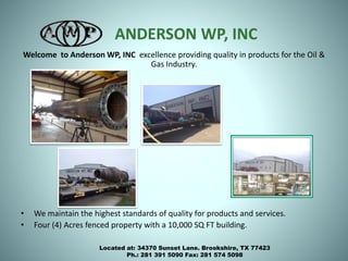 ANDERSON WP, INC
Welcome to Anderson WP, INC excellence providing quality in products for the Oil &
Gas Industry.
• We maintain the highest standards of quality for products and services.
• Four (4) Acres fenced property with a 10,000 SQ FT building.
Located at: 34370 Sunset Lane. Brookshire, TX 77423
Ph.: 281 391 5090 Fax: 281 574 5098
 
