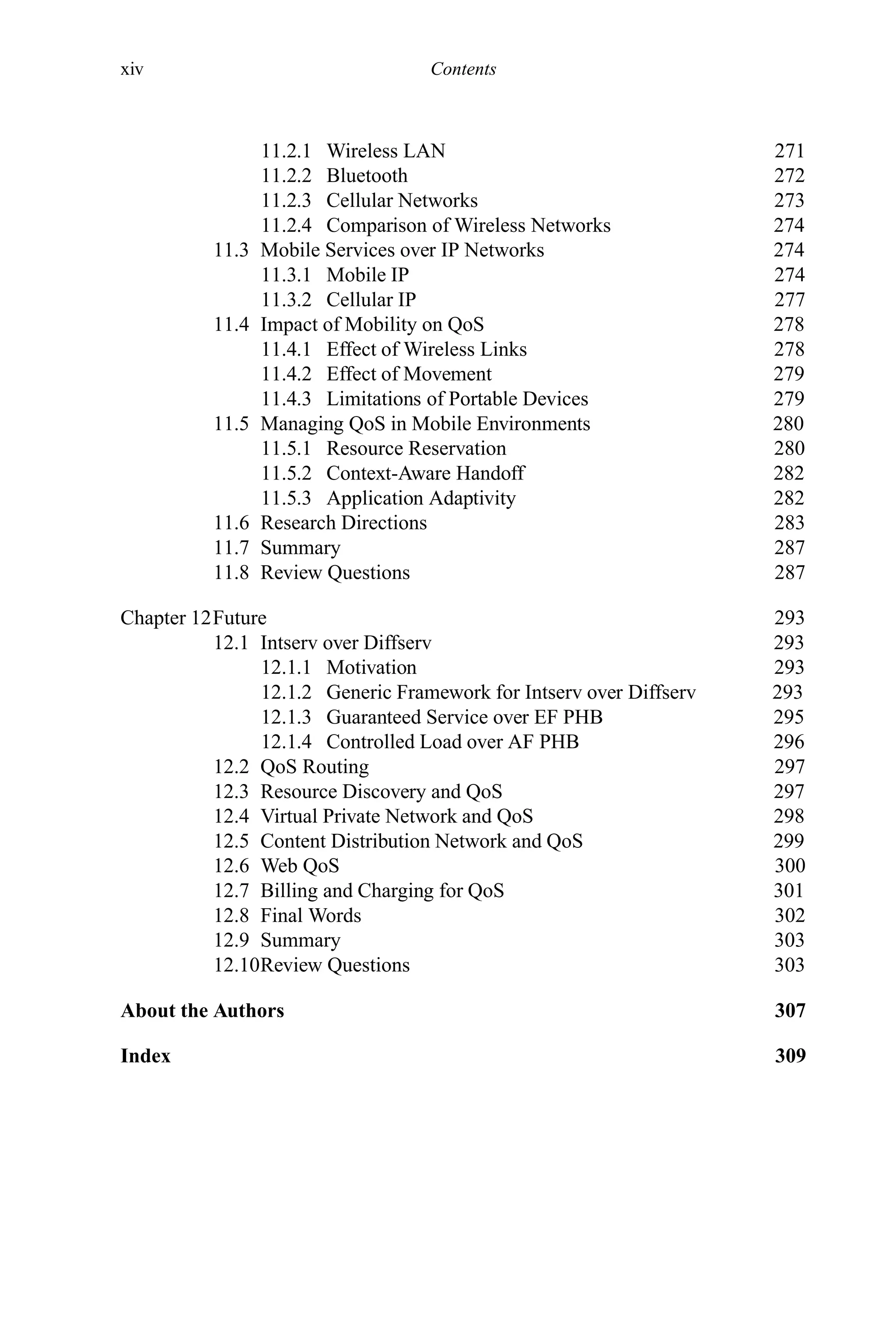 xiv Contents
11.2.1 Wireless LAN 271
11.2.2 Bluetooth 272
11.2.3 Cellular Networks 273
11.2.4 Comparison of Wireless Networks 274
11.3 Mobile Services over IP Networks 274
11.3.1 Mobile IP 274
11.3.2 Cellular IP 277
11.4 Impact of Mobility on QoS 278
11.4.1 Effect of Wireless Links 278
11.4.2 Effect of Movement 279
11.4.3 Limitations of Portable Devices 279
11.5 Managing QoS in Mobile Environments 280
11.5.1 Resource Reservation 280
11.5.2 Context-Aware Handoff 282
11.5.3 Application Adaptivity 282
11.6 Research Directions 283
11.7 Summary 287
11.8 Review Questions 287
Chapter 12Future 293
12.1 Intserv over Diffserv 293
12.1.1 Motivation 293
12.1.2 Generic Framework for Intserv over Diffserv 293
12.1.3 Guaranteed Service over EF PHB 295
12.1.4 Controlled Load over AF PHB 296
12.2 QoS Routing 297
12.3 Resource Discovery and QoS 297
12.4 Virtual Private Network and QoS 298
12.5 Content Distribution Network and QoS 299
12.6 Web QoS 300
12.7 Billing and Charging for QoS 301
12.8 Final Words 302
12.9 Summary 303
12.10Review Questions 303
About the Authors 307
Index 309
 