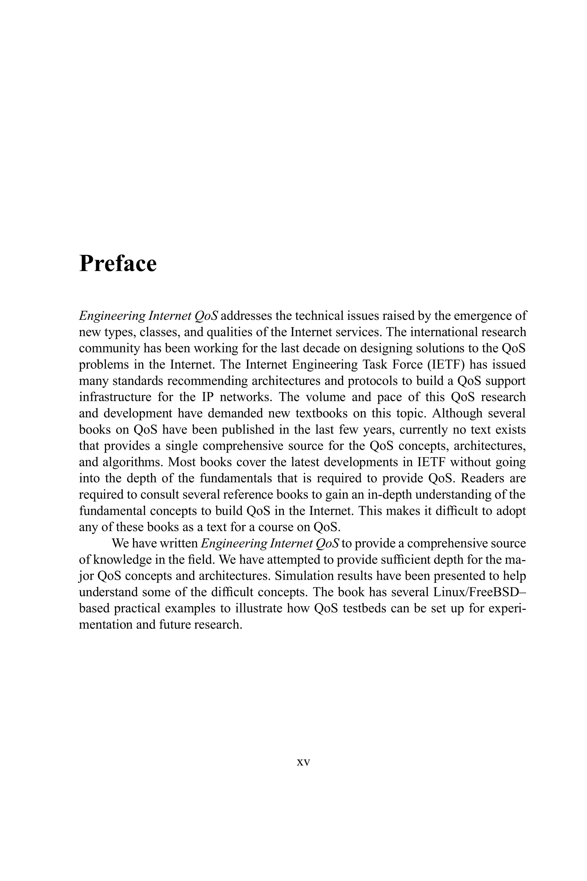 Preface
Engineering Internet QoS addresses the technical issues raised by the emergence of
new types, classes, and qualities of the Internet services. The international research
community has been working for the last decade on designing solutions to the QoS
problems in the Internet. The Internet Engineering Task Force (IETF) has issued
many standards recommending architectures and protocols to build a QoS support
infrastructure for the IP networks. The volume and pace of this QoS research
and development have demanded new textbooks on this topic. Although several
books on QoS have been published in the last few years, currently no text exists
that provides a single comprehensive source for the QoS concepts, architectures,
and algorithms. Most books cover the latest developments in IETF without going
into the depth of the fundamentals that is required to provide QoS. Readers are
required to consult several reference books to gain an in-depth understanding of the
fundamental concepts to build QoS in the Internet. This makes it difficult to adopt
any of these books as a text for a course on QoS.
We have written Engineering Internet QoS to provide a comprehensive source
of knowledge in the field. We have attempted to provide sufficient depth for the ma-
jor QoS concepts and architectures. Simulation results have been presented to help
understand some of the difficult concepts. The book has several Linux/FreeBSD–
based practical examples to illustrate how QoS testbeds can be set up for experi-
mentation and future research.
xv
 