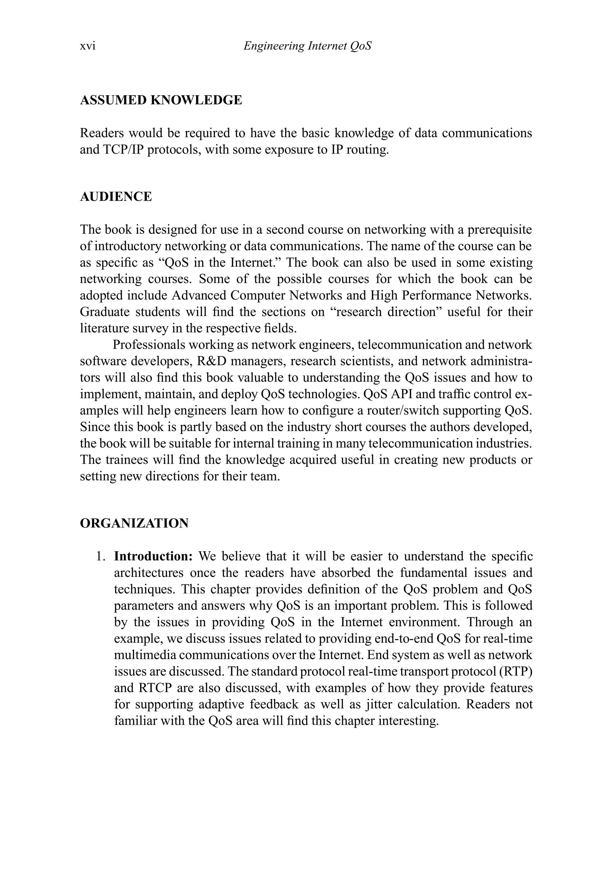 xvi Engineering Internet QoS
ASSUMED KNOWLEDGE
Readers would be required to have the basic knowledge of data communications
and TCP/IP protocols, with some exposure to IP routing.
AUDIENCE
The book is designed for use in a second course on networking with a prerequisite
of introductory networking or data communications. The name of the course can be
as specific as “QoS in the Internet.” The book can also be used in some existing
networking courses. Some of the possible courses for which the book can be
adopted include Advanced Computer Networks and High Performance Networks.
Graduate students will find the sections on “research direction” useful for their
literature survey in the respective fields.
Professionals working as network engineers, telecommunication and network
software developers, R&D managers, research scientists, and network administra-
tors will also find this book valuable to understanding the QoS issues and how to
implement, maintain, and deploy QoS technologies. QoS API and traffic control ex-
amples will help engineers learn how to configure a router/switch supporting QoS.
Since this book is partly based on the industry short courses the authors developed,
the book will be suitable for internal training in many telecommunication industries.
The trainees will find the knowledge acquired useful in creating new products or
setting new directions for their team.
ORGANIZATION
1. Introduction: We believe that it will be easier to understand the specific
architectures once the readers have absorbed the fundamental issues and
techniques. This chapter provides definition of the QoS problem and QoS
parameters and answers why QoS is an important problem. This is followed
by the issues in providing QoS in the Internet environment. Through an
example, we discuss issues related to providing end-to-end QoS for real-time
multimedia communications over the Internet. End system as well as network
issues are discussed. The standard protocol real-time transport protocol (RTP)
and RTCP are also discussed, with examples of how they provide features
for supporting adaptive feedback as well as jitter calculation. Readers not
familiar with the QoS area will find this chapter interesting.
 