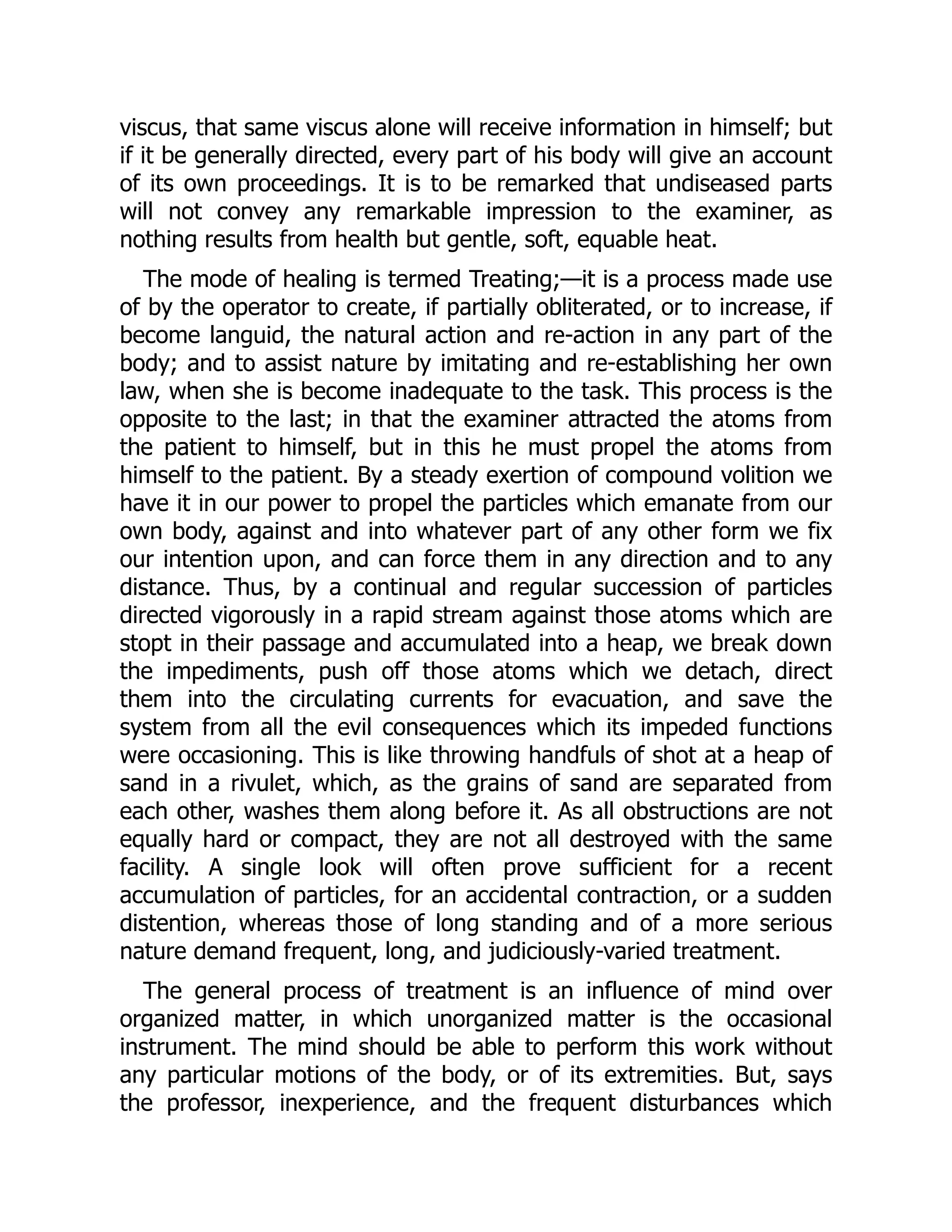 viscus, that same viscus alone will receive information in himself; but
if it be generally directed, every part of his body will give an account
of its own proceedings. It is to be remarked that undiseased parts
will not convey any remarkable impression to the examiner, as
nothing results from health but gentle, soft, equable heat.
The mode of healing is termed Treating;—it is a process made use
of by the operator to create, if partially obliterated, or to increase, if
become languid, the natural action and re-action in any part of the
body; and to assist nature by imitating and re-establishing her own
law, when she is become inadequate to the task. This process is the
opposite to the last; in that the examiner attracted the atoms from
the patient to himself, but in this he must propel the atoms from
himself to the patient. By a steady exertion of compound volition we
have it in our power to propel the particles which emanate from our
own body, against and into whatever part of any other form we fix
our intention upon, and can force them in any direction and to any
distance. Thus, by a continual and regular succession of particles
directed vigorously in a rapid stream against those atoms which are
stopt in their passage and accumulated into a heap, we break down
the impediments, push off those atoms which we detach, direct
them into the circulating currents for evacuation, and save the
system from all the evil consequences which its impeded functions
were occasioning. This is like throwing handfuls of shot at a heap of
sand in a rivulet, which, as the grains of sand are separated from
each other, washes them along before it. As all obstructions are not
equally hard or compact, they are not all destroyed with the same
facility. A single look will often prove sufficient for a recent
accumulation of particles, for an accidental contraction, or a sudden
distention, whereas those of long standing and of a more serious
nature demand frequent, long, and judiciously-varied treatment.
The general process of treatment is an influence of mind over
organized matter, in which unorganized matter is the occasional
instrument. The mind should be able to perform this work without
any particular motions of the body, or of its extremities. But, says
the professor, inexperience, and the frequent disturbances which
 