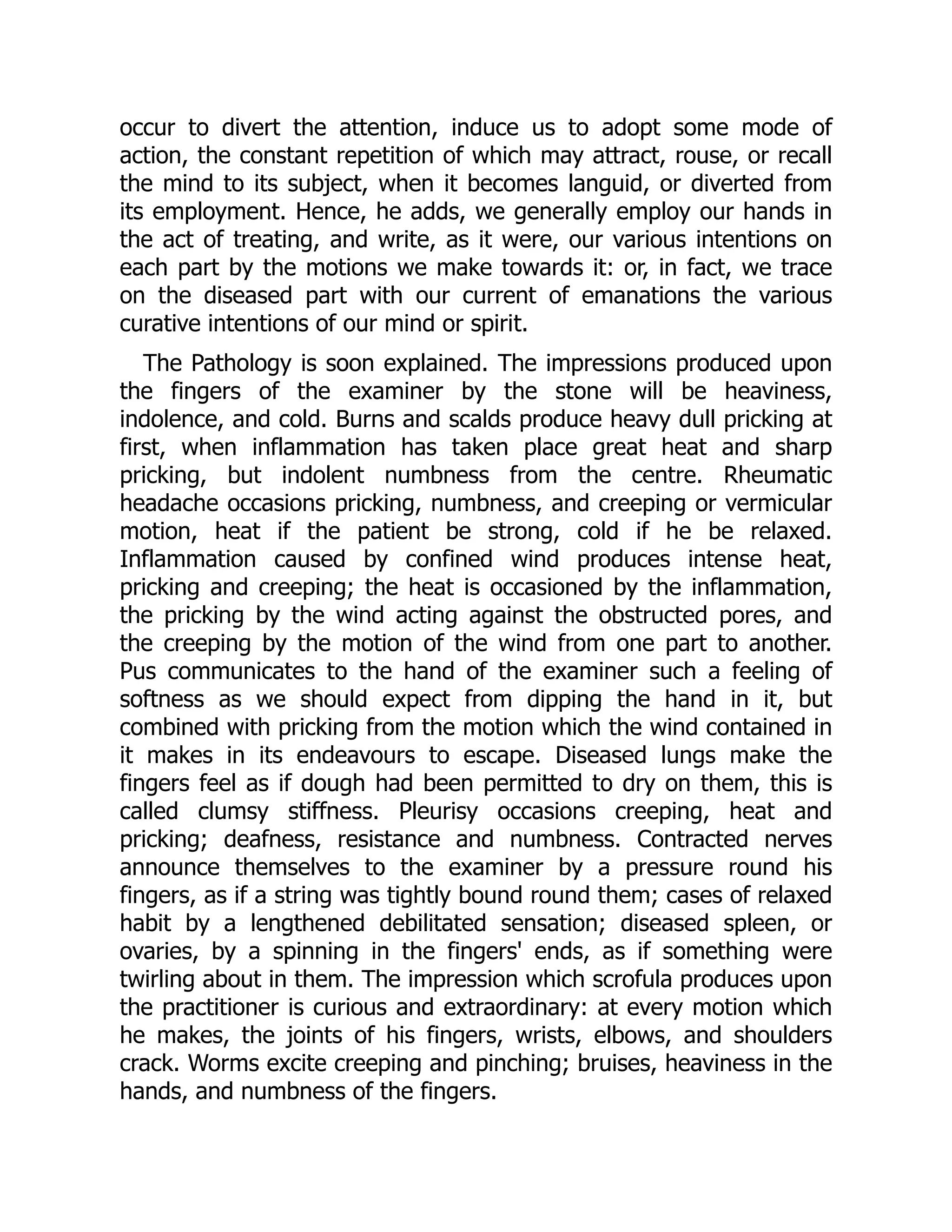 occur to divert the attention, induce us to adopt some mode of
action, the constant repetition of which may attract, rouse, or recall
the mind to its subject, when it becomes languid, or diverted from
its employment. Hence, he adds, we generally employ our hands in
the act of treating, and write, as it were, our various intentions on
each part by the motions we make towards it: or, in fact, we trace
on the diseased part with our current of emanations the various
curative intentions of our mind or spirit.
The Pathology is soon explained. The impressions produced upon
the fingers of the examiner by the stone will be heaviness,
indolence, and cold. Burns and scalds produce heavy dull pricking at
first, when inflammation has taken place great heat and sharp
pricking, but indolent numbness from the centre. Rheumatic
headache occasions pricking, numbness, and creeping or vermicular
motion, heat if the patient be strong, cold if he be relaxed.
Inflammation caused by confined wind produces intense heat,
pricking and creeping; the heat is occasioned by the inflammation,
the pricking by the wind acting against the obstructed pores, and
the creeping by the motion of the wind from one part to another.
Pus communicates to the hand of the examiner such a feeling of
softness as we should expect from dipping the hand in it, but
combined with pricking from the motion which the wind contained in
it makes in its endeavours to escape. Diseased lungs make the
fingers feel as if dough had been permitted to dry on them, this is
called clumsy stiffness. Pleurisy occasions creeping, heat and
pricking; deafness, resistance and numbness. Contracted nerves
announce themselves to the examiner by a pressure round his
fingers, as if a string was tightly bound round them; cases of relaxed
habit by a lengthened debilitated sensation; diseased spleen, or
ovaries, by a spinning in the fingers' ends, as if something were
twirling about in them. The impression which scrofula produces upon
the practitioner is curious and extraordinary: at every motion which
he makes, the joints of his fingers, wrists, elbows, and shoulders
crack. Worms excite creeping and pinching; bruises, heaviness in the
hands, and numbness of the fingers.
 