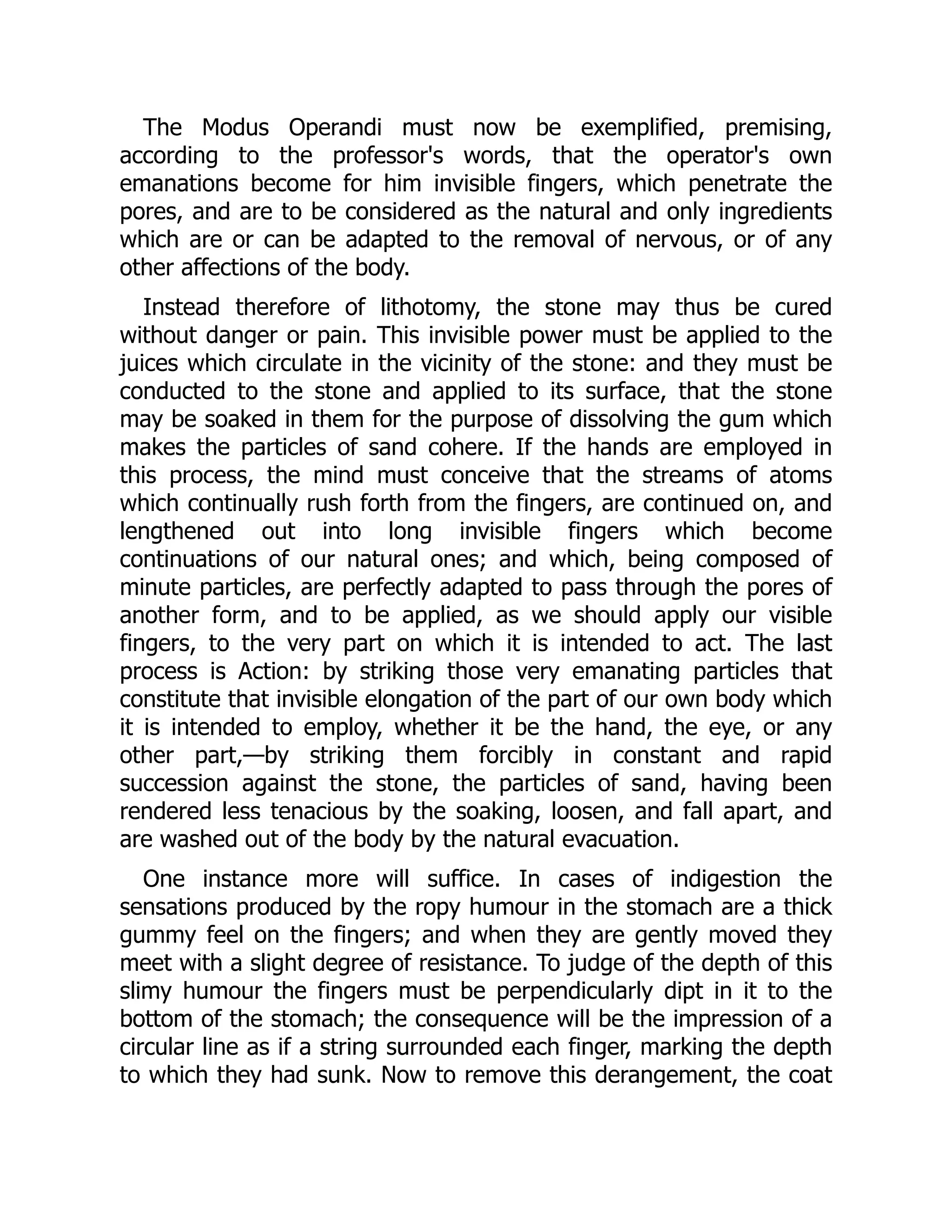 The Modus Operandi must now be exemplified, premising,
according to the professor's words, that the operator's own
emanations become for him invisible fingers, which penetrate the
pores, and are to be considered as the natural and only ingredients
which are or can be adapted to the removal of nervous, or of any
other affections of the body.
Instead therefore of lithotomy, the stone may thus be cured
without danger or pain. This invisible power must be applied to the
juices which circulate in the vicinity of the stone: and they must be
conducted to the stone and applied to its surface, that the stone
may be soaked in them for the purpose of dissolving the gum which
makes the particles of sand cohere. If the hands are employed in
this process, the mind must conceive that the streams of atoms
which continually rush forth from the fingers, are continued on, and
lengthened out into long invisible fingers which become
continuations of our natural ones; and which, being composed of
minute particles, are perfectly adapted to pass through the pores of
another form, and to be applied, as we should apply our visible
fingers, to the very part on which it is intended to act. The last
process is Action: by striking those very emanating particles that
constitute that invisible elongation of the part of our own body which
it is intended to employ, whether it be the hand, the eye, or any
other part,—by striking them forcibly in constant and rapid
succession against the stone, the particles of sand, having been
rendered less tenacious by the soaking, loosen, and fall apart, and
are washed out of the body by the natural evacuation.
One instance more will suffice. In cases of indigestion the
sensations produced by the ropy humour in the stomach are a thick
gummy feel on the fingers; and when they are gently moved they
meet with a slight degree of resistance. To judge of the depth of this
slimy humour the fingers must be perpendicularly dipt in it to the
bottom of the stomach; the consequence will be the impression of a
circular line as if a string surrounded each finger, marking the depth
to which they had sunk. Now to remove this derangement, the coat
 