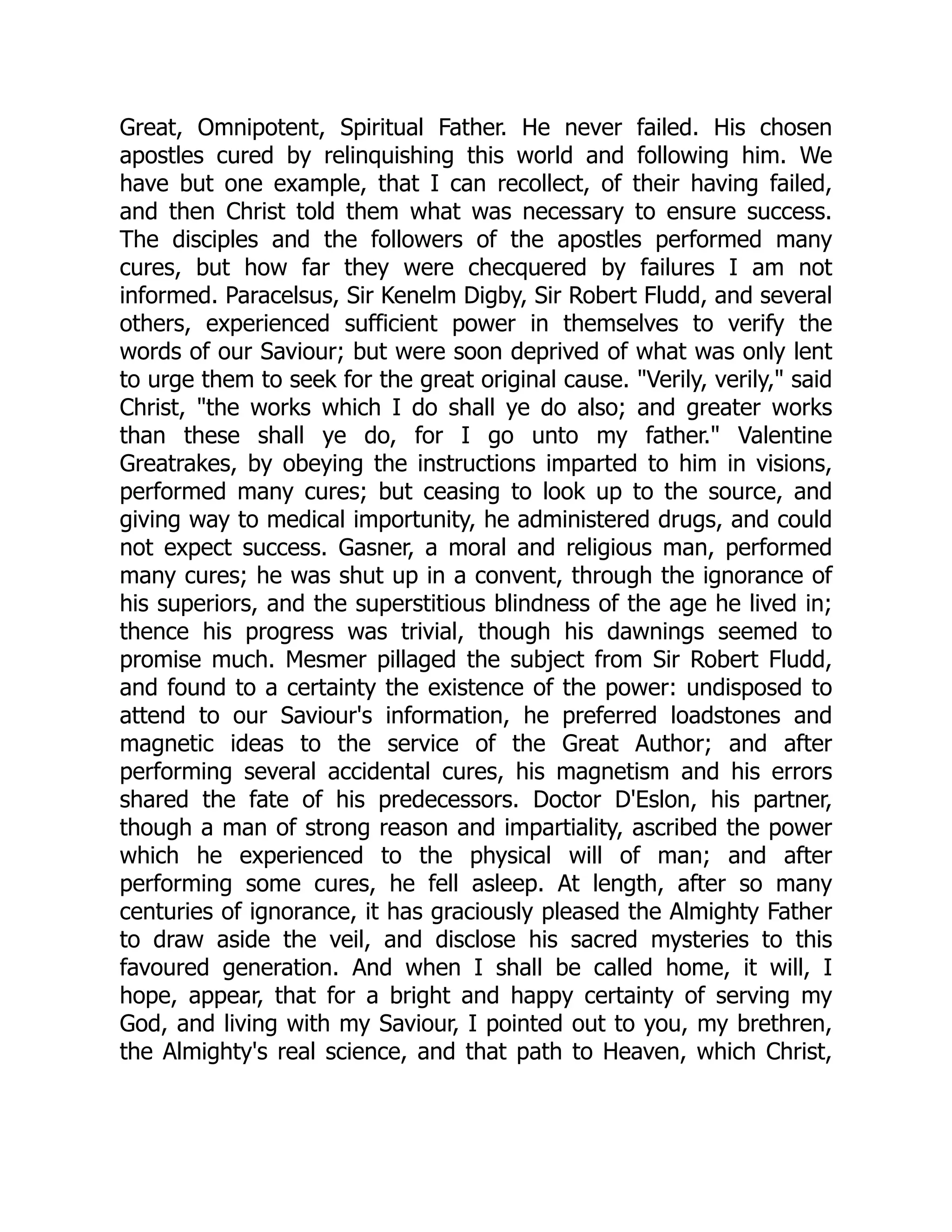 Great, Omnipotent, Spiritual Father. He never failed. His chosen
apostles cured by relinquishing this world and following him. We
have but one example, that I can recollect, of their having failed,
and then Christ told them what was necessary to ensure success.
The disciples and the followers of the apostles performed many
cures, but how far they were checquered by failures I am not
informed. Paracelsus, Sir Kenelm Digby, Sir Robert Fludd, and several
others, experienced sufficient power in themselves to verify the
words of our Saviour; but were soon deprived of what was only lent
to urge them to seek for the great original cause. "Verily, verily," said
Christ, "the works which I do shall ye do also; and greater works
than these shall ye do, for I go unto my father." Valentine
Greatrakes, by obeying the instructions imparted to him in visions,
performed many cures; but ceasing to look up to the source, and
giving way to medical importunity, he administered drugs, and could
not expect success. Gasner, a moral and religious man, performed
many cures; he was shut up in a convent, through the ignorance of
his superiors, and the superstitious blindness of the age he lived in;
thence his progress was trivial, though his dawnings seemed to
promise much. Mesmer pillaged the subject from Sir Robert Fludd,
and found to a certainty the existence of the power: undisposed to
attend to our Saviour's information, he preferred loadstones and
magnetic ideas to the service of the Great Author; and after
performing several accidental cures, his magnetism and his errors
shared the fate of his predecessors. Doctor D'Eslon, his partner,
though a man of strong reason and impartiality, ascribed the power
which he experienced to the physical will of man; and after
performing some cures, he fell asleep. At length, after so many
centuries of ignorance, it has graciously pleased the Almighty Father
to draw aside the veil, and disclose his sacred mysteries to this
favoured generation. And when I shall be called home, it will, I
hope, appear, that for a bright and happy certainty of serving my
God, and living with my Saviour, I pointed out to you, my brethren,
the Almighty's real science, and that path to Heaven, which Christ,
 