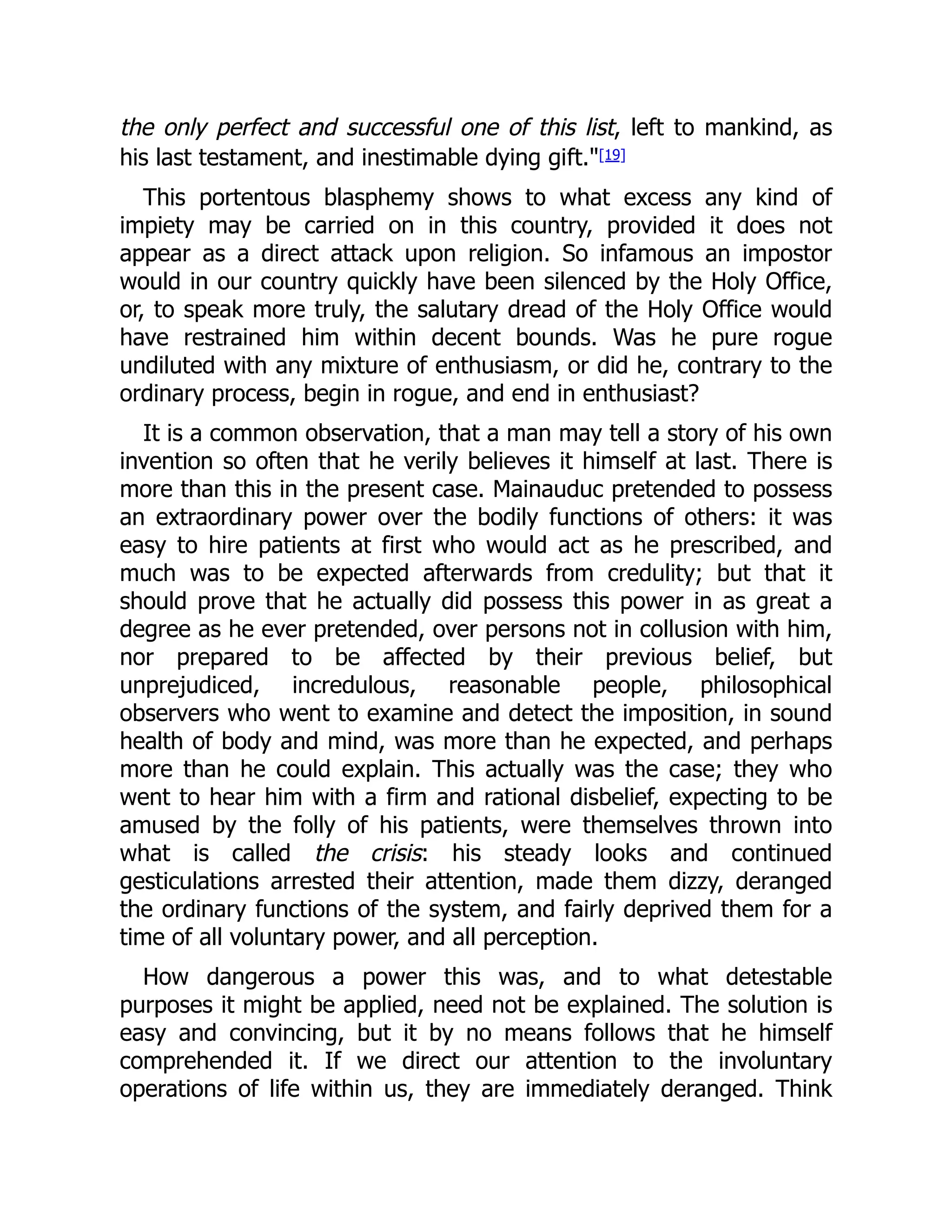 the only perfect and successful one of this list, left to mankind, as
his last testament, and inestimable dying gift."[19]
This portentous blasphemy shows to what excess any kind of
impiety may be carried on in this country, provided it does not
appear as a direct attack upon religion. So infamous an impostor
would in our country quickly have been silenced by the Holy Office,
or, to speak more truly, the salutary dread of the Holy Office would
have restrained him within decent bounds. Was he pure rogue
undiluted with any mixture of enthusiasm, or did he, contrary to the
ordinary process, begin in rogue, and end in enthusiast?
It is a common observation, that a man may tell a story of his own
invention so often that he verily believes it himself at last. There is
more than this in the present case. Mainauduc pretended to possess
an extraordinary power over the bodily functions of others: it was
easy to hire patients at first who would act as he prescribed, and
much was to be expected afterwards from credulity; but that it
should prove that he actually did possess this power in as great a
degree as he ever pretended, over persons not in collusion with him,
nor prepared to be affected by their previous belief, but
unprejudiced, incredulous, reasonable people, philosophical
observers who went to examine and detect the imposition, in sound
health of body and mind, was more than he expected, and perhaps
more than he could explain. This actually was the case; they who
went to hear him with a firm and rational disbelief, expecting to be
amused by the folly of his patients, were themselves thrown into
what is called the crisis: his steady looks and continued
gesticulations arrested their attention, made them dizzy, deranged
the ordinary functions of the system, and fairly deprived them for a
time of all voluntary power, and all perception.
How dangerous a power this was, and to what detestable
purposes it might be applied, need not be explained. The solution is
easy and convincing, but it by no means follows that he himself
comprehended it. If we direct our attention to the involuntary
operations of life within us, they are immediately deranged. Think
 