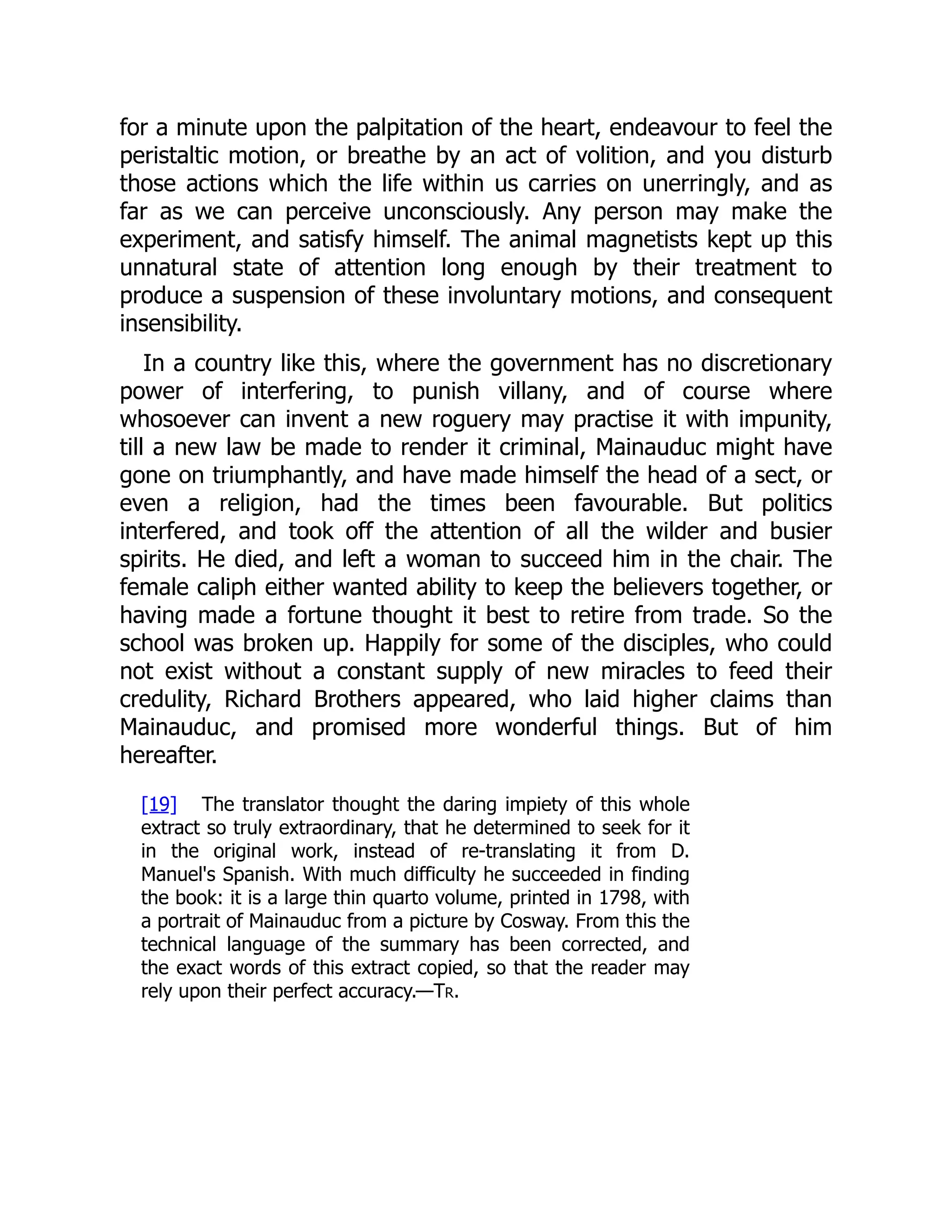for a minute upon the palpitation of the heart, endeavour to feel the
peristaltic motion, or breathe by an act of volition, and you disturb
those actions which the life within us carries on unerringly, and as
far as we can perceive unconsciously. Any person may make the
experiment, and satisfy himself. The animal magnetists kept up this
unnatural state of attention long enough by their treatment to
produce a suspension of these involuntary motions, and consequent
insensibility.
In a country like this, where the government has no discretionary
power of interfering, to punish villany, and of course where
whosoever can invent a new roguery may practise it with impunity,
till a new law be made to render it criminal, Mainauduc might have
gone on triumphantly, and have made himself the head of a sect, or
even a religion, had the times been favourable. But politics
interfered, and took off the attention of all the wilder and busier
spirits. He died, and left a woman to succeed him in the chair. The
female caliph either wanted ability to keep the believers together, or
having made a fortune thought it best to retire from trade. So the
school was broken up. Happily for some of the disciples, who could
not exist without a constant supply of new miracles to feed their
credulity, Richard Brothers appeared, who laid higher claims than
Mainauduc, and promised more wonderful things. But of him
hereafter.
[19] The translator thought the daring impiety of this whole
extract so truly extraordinary, that he determined to seek for it
in the original work, instead of re-translating it from D.
Manuel's Spanish. With much difficulty he succeeded in finding
the book: it is a large thin quarto volume, printed in 1798, with
a portrait of Mainauduc from a picture by Cosway. From this the
technical language of the summary has been corrected, and
the exact words of this extract copied, so that the reader may
rely upon their perfect accuracy.—Tr.
 