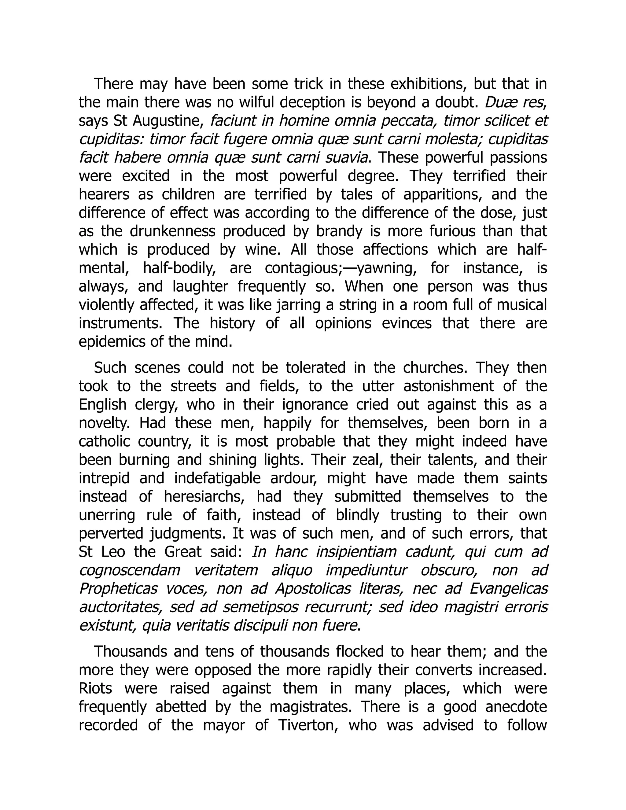 There may have been some trick in these exhibitions, but that in
the main there was no wilful deception is beyond a doubt. Duæ res,
says St Augustine, faciunt in homine omnia peccata, timor scilicet et
cupiditas: timor facit fugere omnia quæ sunt carni molesta; cupiditas
facit habere omnia quæ sunt carni suavia. These powerful passions
were excited in the most powerful degree. They terrified their
hearers as children are terrified by tales of apparitions, and the
difference of effect was according to the difference of the dose, just
as the drunkenness produced by brandy is more furious than that
which is produced by wine. All those affections which are half-
mental, half-bodily, are contagious;—yawning, for instance, is
always, and laughter frequently so. When one person was thus
violently affected, it was like jarring a string in a room full of musical
instruments. The history of all opinions evinces that there are
epidemics of the mind.
Such scenes could not be tolerated in the churches. They then
took to the streets and fields, to the utter astonishment of the
English clergy, who in their ignorance cried out against this as a
novelty. Had these men, happily for themselves, been born in a
catholic country, it is most probable that they might indeed have
been burning and shining lights. Their zeal, their talents, and their
intrepid and indefatigable ardour, might have made them saints
instead of heresiarchs, had they submitted themselves to the
unerring rule of faith, instead of blindly trusting to their own
perverted judgments. It was of such men, and of such errors, that
St Leo the Great said: In hanc insipientiam cadunt, qui cum ad
cognoscendam veritatem aliquo impediuntur obscuro, non ad
Propheticas voces, non ad Apostolicas literas, nec ad Evangelicas
auctoritates, sed ad semetipsos recurrunt; sed ideo magistri erroris
existunt, quia veritatis discipuli non fuere.
Thousands and tens of thousands flocked to hear them; and the
more they were opposed the more rapidly their converts increased.
Riots were raised against them in many places, which were
frequently abetted by the magistrates. There is a good anecdote
recorded of the mayor of Tiverton, who was advised to follow
 