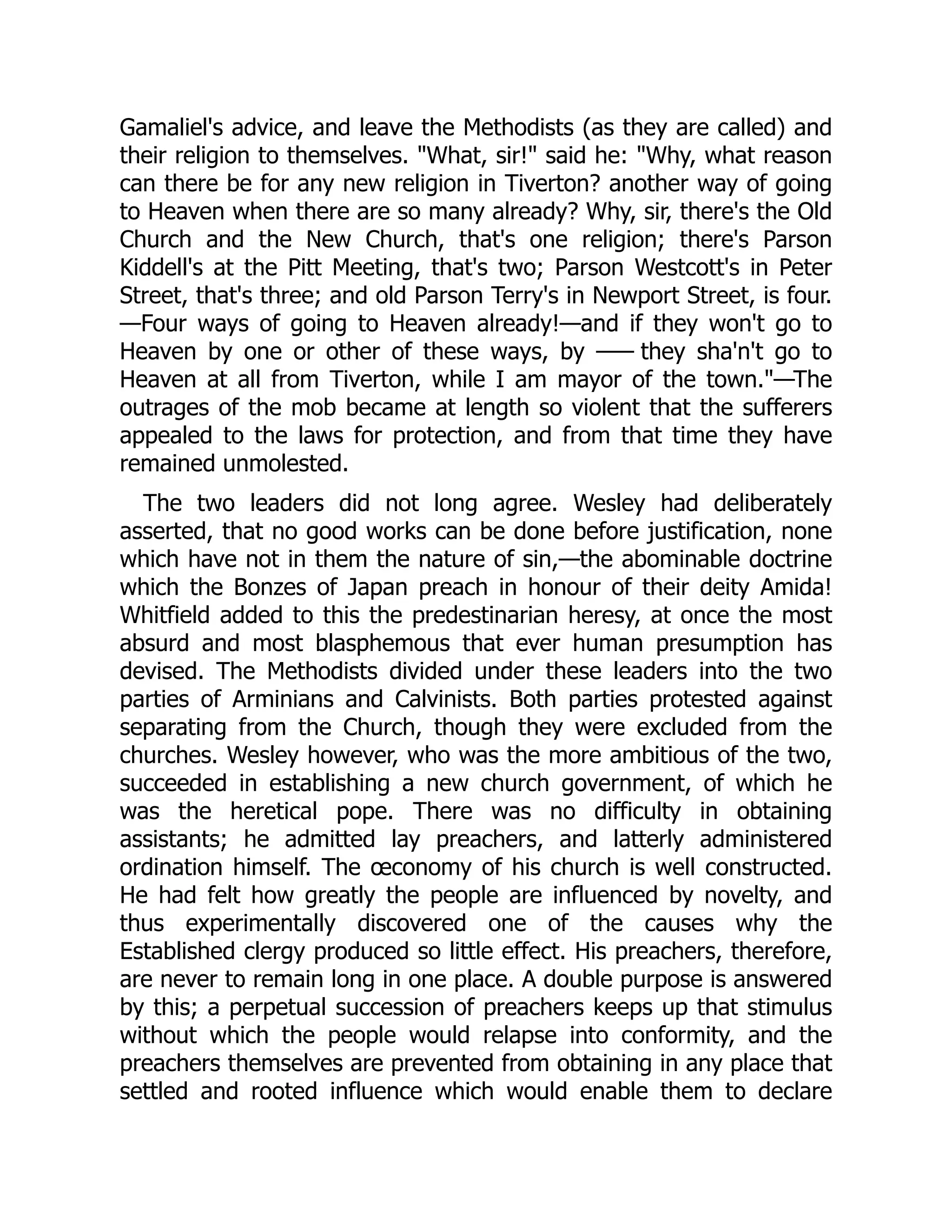 Gamaliel's advice, and leave the Methodists (as they are called) and
their religion to themselves. "What, sir!" said he: "Why, what reason
can there be for any new religion in Tiverton? another way of going
to Heaven when there are so many already? Why, sir, there's the Old
Church and the New Church, that's one religion; there's Parson
Kiddell's at the Pitt Meeting, that's two; Parson Westcott's in Peter
Street, that's three; and old Parson Terry's in Newport Street, is four.
—Four ways of going to Heaven already!—and if they won't go to
Heaven by one or other of these ways, by —
— they sha'n't go to
Heaven at all from Tiverton, while I am mayor of the town."—The
outrages of the mob became at length so violent that the sufferers
appealed to the laws for protection, and from that time they have
remained unmolested.
The two leaders did not long agree. Wesley had deliberately
asserted, that no good works can be done before justification, none
which have not in them the nature of sin,—the abominable doctrine
which the Bonzes of Japan preach in honour of their deity Amida!
Whitfield added to this the predestinarian heresy, at once the most
absurd and most blasphemous that ever human presumption has
devised. The Methodists divided under these leaders into the two
parties of Arminians and Calvinists. Both parties protested against
separating from the Church, though they were excluded from the
churches. Wesley however, who was the more ambitious of the two,
succeeded in establishing a new church government, of which he
was the heretical pope. There was no difficulty in obtaining
assistants; he admitted lay preachers, and latterly administered
ordination himself. The œconomy of his church is well constructed.
He had felt how greatly the people are influenced by novelty, and
thus experimentally discovered one of the causes why the
Established clergy produced so little effect. His preachers, therefore,
are never to remain long in one place. A double purpose is answered
by this; a perpetual succession of preachers keeps up that stimulus
without which the people would relapse into conformity, and the
preachers themselves are prevented from obtaining in any place that
settled and rooted influence which would enable them to declare
 