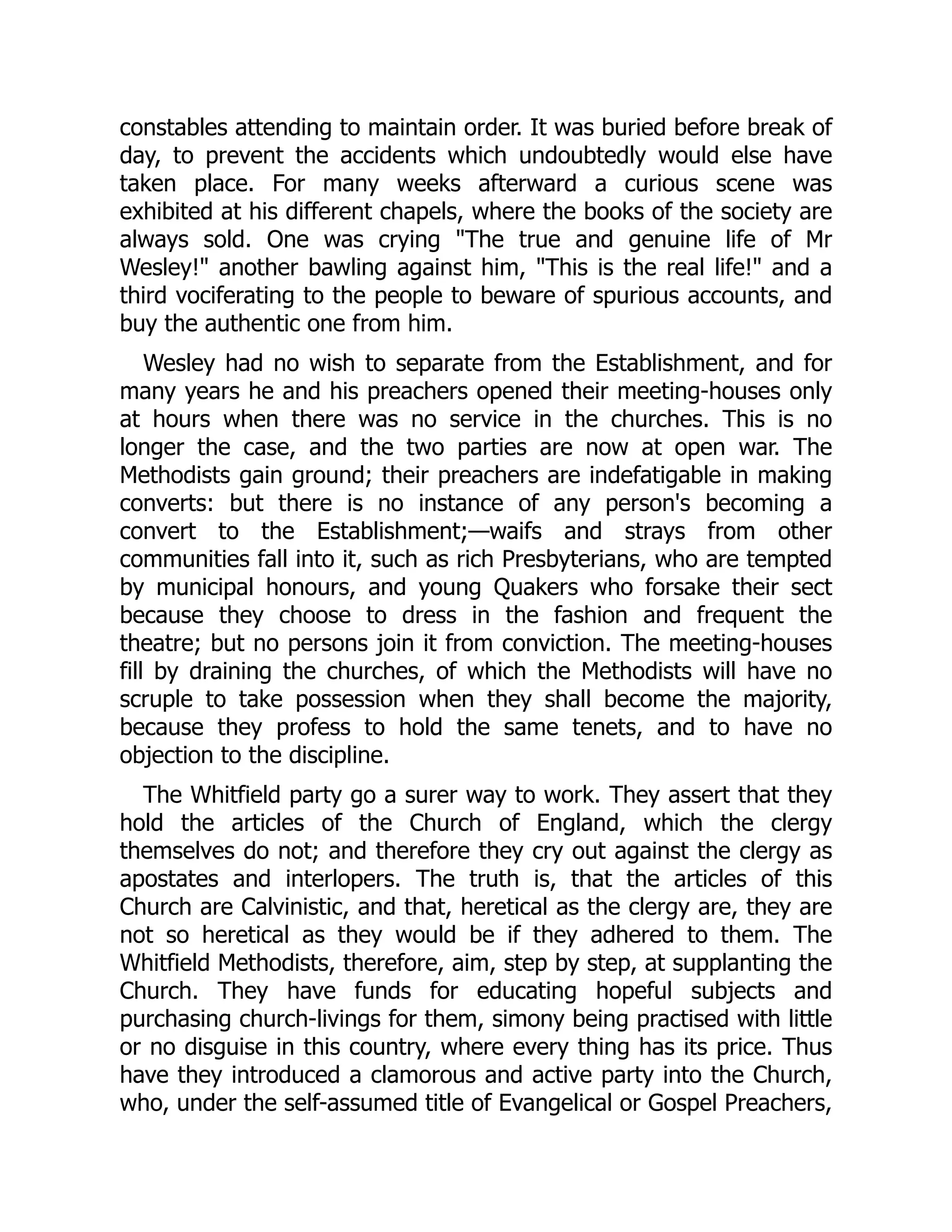 constables attending to maintain order. It was buried before break of
day, to prevent the accidents which undoubtedly would else have
taken place. For many weeks afterward a curious scene was
exhibited at his different chapels, where the books of the society are
always sold. One was crying "The true and genuine life of Mr
Wesley!" another bawling against him, "This is the real life!" and a
third vociferating to the people to beware of spurious accounts, and
buy the authentic one from him.
Wesley had no wish to separate from the Establishment, and for
many years he and his preachers opened their meeting-houses only
at hours when there was no service in the churches. This is no
longer the case, and the two parties are now at open war. The
Methodists gain ground; their preachers are indefatigable in making
converts: but there is no instance of any person's becoming a
convert to the Establishment;—waifs and strays from other
communities fall into it, such as rich Presbyterians, who are tempted
by municipal honours, and young Quakers who forsake their sect
because they choose to dress in the fashion and frequent the
theatre; but no persons join it from conviction. The meeting-houses
fill by draining the churches, of which the Methodists will have no
scruple to take possession when they shall become the majority,
because they profess to hold the same tenets, and to have no
objection to the discipline.
The Whitfield party go a surer way to work. They assert that they
hold the articles of the Church of England, which the clergy
themselves do not; and therefore they cry out against the clergy as
apostates and interlopers. The truth is, that the articles of this
Church are Calvinistic, and that, heretical as the clergy are, they are
not so heretical as they would be if they adhered to them. The
Whitfield Methodists, therefore, aim, step by step, at supplanting the
Church. They have funds for educating hopeful subjects and
purchasing church-livings for them, simony being practised with little
or no disguise in this country, where every thing has its price. Thus
have they introduced a clamorous and active party into the Church,
who, under the self-assumed title of Evangelical or Gospel Preachers,
 