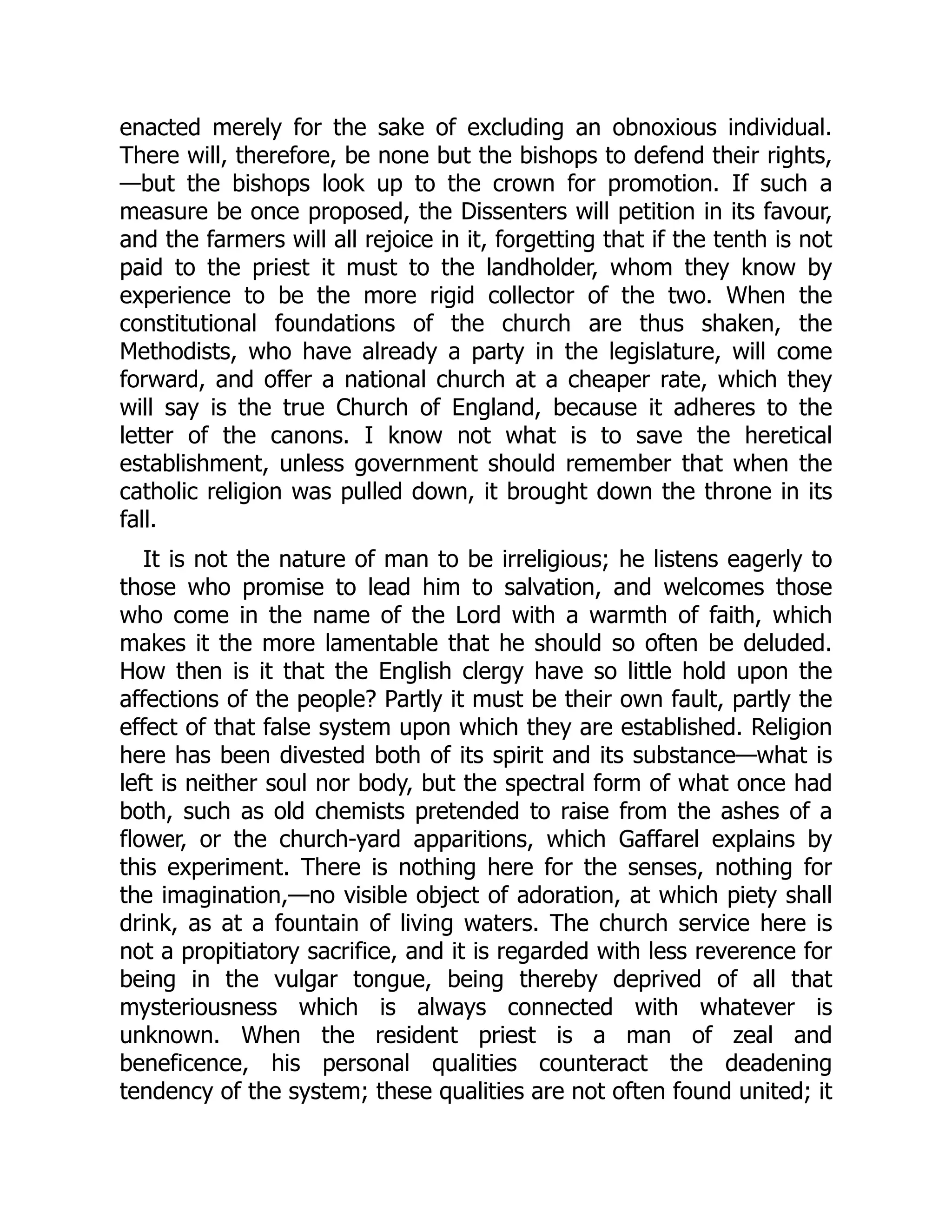enacted merely for the sake of excluding an obnoxious individual.
There will, therefore, be none but the bishops to defend their rights,
—but the bishops look up to the crown for promotion. If such a
measure be once proposed, the Dissenters will petition in its favour,
and the farmers will all rejoice in it, forgetting that if the tenth is not
paid to the priest it must to the landholder, whom they know by
experience to be the more rigid collector of the two. When the
constitutional foundations of the church are thus shaken, the
Methodists, who have already a party in the legislature, will come
forward, and offer a national church at a cheaper rate, which they
will say is the true Church of England, because it adheres to the
letter of the canons. I know not what is to save the heretical
establishment, unless government should remember that when the
catholic religion was pulled down, it brought down the throne in its
fall.
It is not the nature of man to be irreligious; he listens eagerly to
those who promise to lead him to salvation, and welcomes those
who come in the name of the Lord with a warmth of faith, which
makes it the more lamentable that he should so often be deluded.
How then is it that the English clergy have so little hold upon the
affections of the people? Partly it must be their own fault, partly the
effect of that false system upon which they are established. Religion
here has been divested both of its spirit and its substance—what is
left is neither soul nor body, but the spectral form of what once had
both, such as old chemists pretended to raise from the ashes of a
flower, or the church-yard apparitions, which Gaffarel explains by
this experiment. There is nothing here for the senses, nothing for
the imagination,—no visible object of adoration, at which piety shall
drink, as at a fountain of living waters. The church service here is
not a propitiatory sacrifice, and it is regarded with less reverence for
being in the vulgar tongue, being thereby deprived of all that
mysteriousness which is always connected with whatever is
unknown. When the resident priest is a man of zeal and
beneficence, his personal qualities counteract the deadening
tendency of the system; these qualities are not often found united; it
 