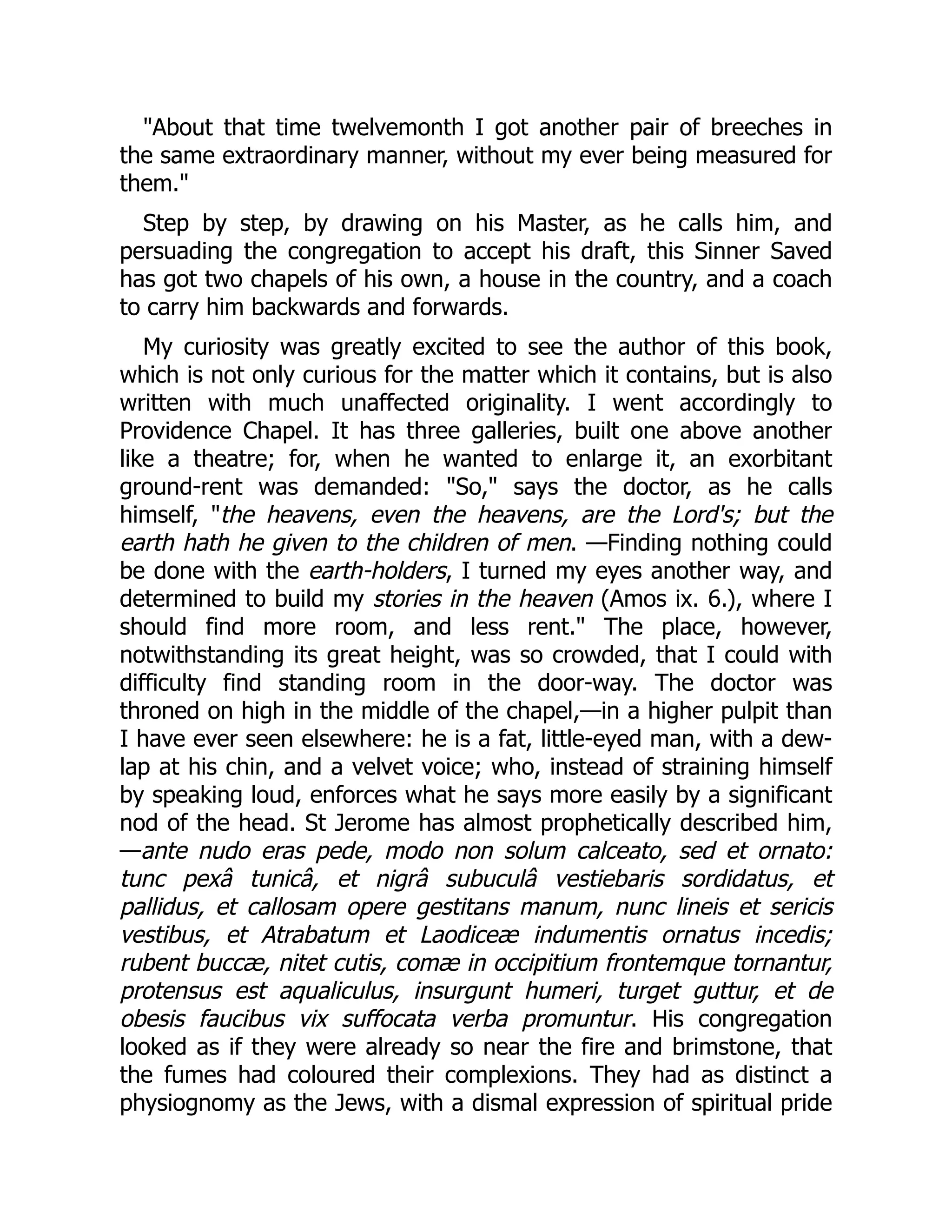 "About that time twelvemonth I got another pair of breeches in
the same extraordinary manner, without my ever being measured for
them."
Step by step, by drawing on his Master, as he calls him, and
persuading the congregation to accept his draft, this Sinner Saved
has got two chapels of his own, a house in the country, and a coach
to carry him backwards and forwards.
My curiosity was greatly excited to see the author of this book,
which is not only curious for the matter which it contains, but is also
written with much unaffected originality. I went accordingly to
Providence Chapel. It has three galleries, built one above another
like a theatre; for, when he wanted to enlarge it, an exorbitant
ground-rent was demanded: "So," says the doctor, as he calls
himself, "the heavens, even the heavens, are the Lord's; but the
earth hath he given to the children of men. —Finding nothing could
be done with the earth-holders, I turned my eyes another way, and
determined to build my stories in the heaven (Amos ix. 6.), where I
should find more room, and less rent." The place, however,
notwithstanding its great height, was so crowded, that I could with
difficulty find standing room in the door-way. The doctor was
throned on high in the middle of the chapel,—in a higher pulpit than
I have ever seen elsewhere: he is a fat, little-eyed man, with a dew-
lap at his chin, and a velvet voice; who, instead of straining himself
by speaking loud, enforces what he says more easily by a significant
nod of the head. St Jerome has almost prophetically described him,
—ante nudo eras pede, modo non solum calceato, sed et ornato:
tunc pexâ tunicâ, et nigrâ subuculâ vestiebaris sordidatus, et
pallidus, et callosam opere gestitans manum, nunc lineis et sericis
vestibus, et Atrabatum et Laodiceæ indumentis ornatus incedis;
rubent buccæ, nitet cutis, comæ in occipitium frontemque tornantur,
protensus est aqualiculus, insurgunt humeri, turget guttur, et de
obesis faucibus vix suffocata verba promuntur. His congregation
looked as if they were already so near the fire and brimstone, that
the fumes had coloured their complexions. They had as distinct a
physiognomy as the Jews, with a dismal expression of spiritual pride
 