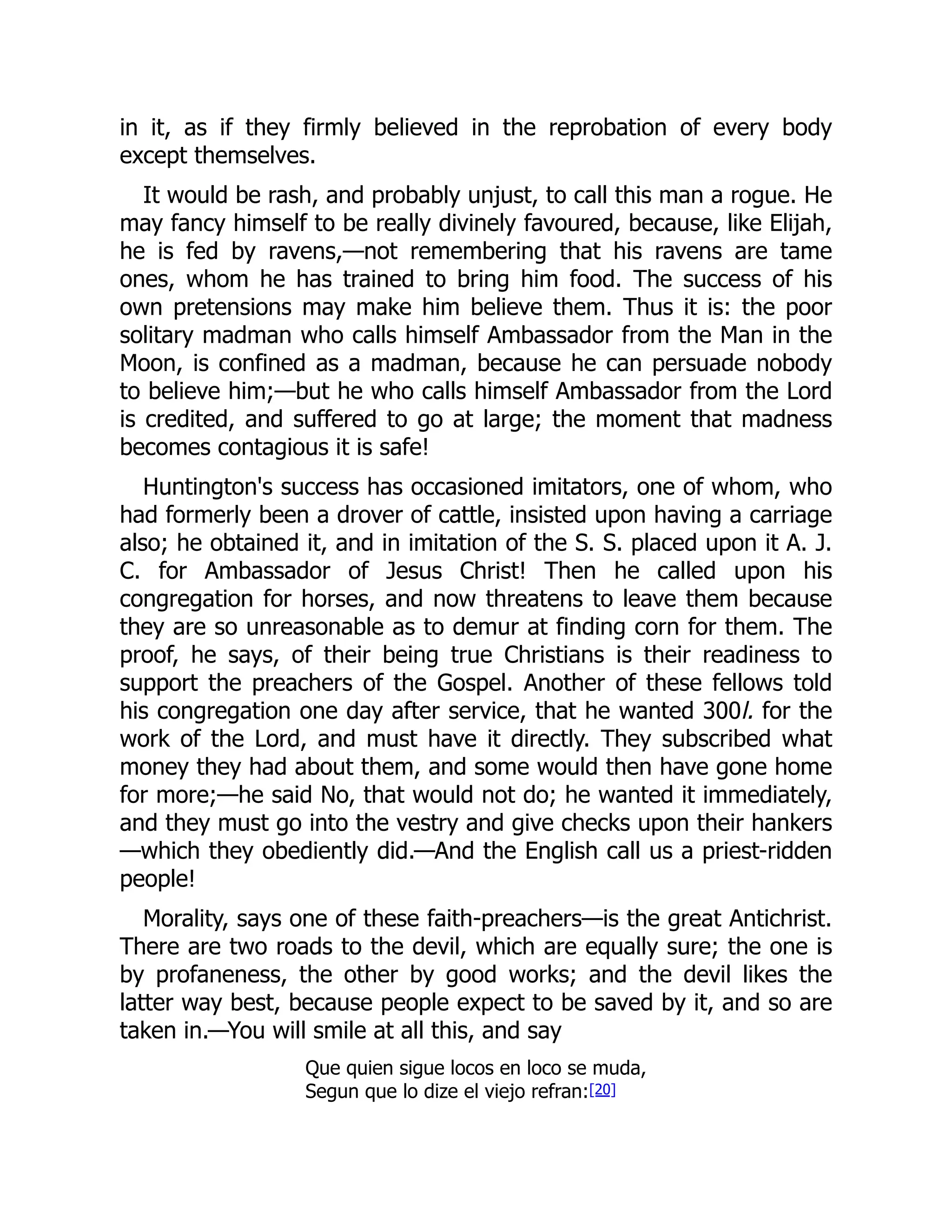 in it, as if they firmly believed in the reprobation of every body
except themselves.
It would be rash, and probably unjust, to call this man a rogue. He
may fancy himself to be really divinely favoured, because, like Elijah,
he is fed by ravens,—not remembering that his ravens are tame
ones, whom he has trained to bring him food. The success of his
own pretensions may make him believe them. Thus it is: the poor
solitary madman who calls himself Ambassador from the Man in the
Moon, is confined as a madman, because he can persuade nobody
to believe him;—but he who calls himself Ambassador from the Lord
is credited, and suffered to go at large; the moment that madness
becomes contagious it is safe!
Huntington's success has occasioned imitators, one of whom, who
had formerly been a drover of cattle, insisted upon having a carriage
also; he obtained it, and in imitation of the S. S. placed upon it A. J.
C. for Ambassador of Jesus Christ! Then he called upon his
congregation for horses, and now threatens to leave them because
they are so unreasonable as to demur at finding corn for them. The
proof, he says, of their being true Christians is their readiness to
support the preachers of the Gospel. Another of these fellows told
his congregation one day after service, that he wanted 300l. for the
work of the Lord, and must have it directly. They subscribed what
money they had about them, and some would then have gone home
for more;—he said No, that would not do; he wanted it immediately,
and they must go into the vestry and give checks upon their hankers
—which they obediently did.—And the English call us a priest-ridden
people!
Morality, says one of these faith-preachers—is the great Antichrist.
There are two roads to the devil, which are equally sure; the one is
by profaneness, the other by good works; and the devil likes the
latter way best, because people expect to be saved by it, and so are
taken in.—You will smile at all this, and say
Que quien sigue locos en loco se muda,
Segun que lo dize el viejo refran:[20]
 