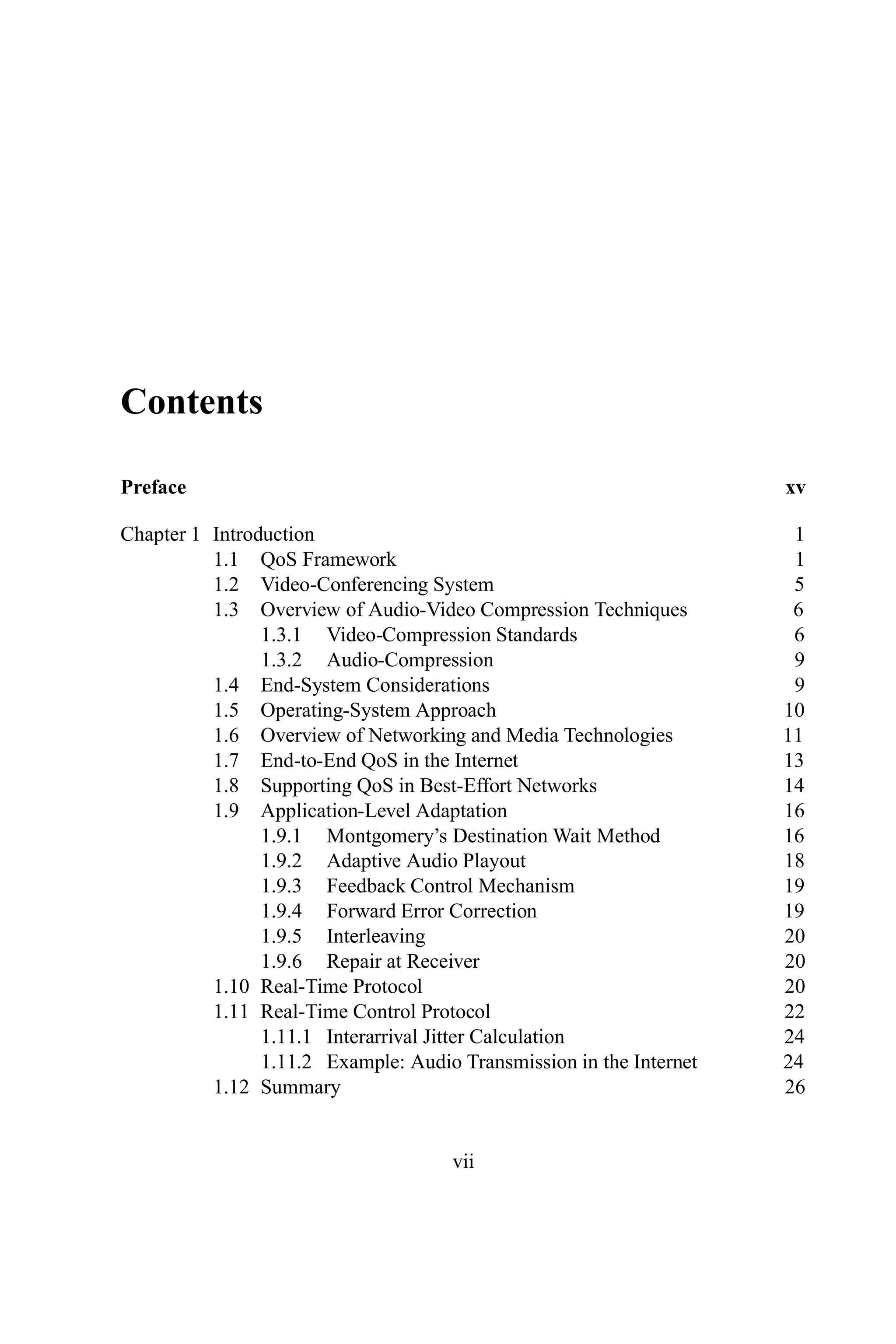 Contents
Preface xv
Chapter 1 Introduction 1
1.1 QoS Framework 1
1.2 Video-Conferencing System 5
1.3 Overview of Audio-Video Compression Techniques 6
1.3.1 Video-Compression Standards 6
1.3.2 Audio-Compression 9
1.4 End-System Considerations 9
1.5 Operating-System Approach 10
1.6 Overview of Networking and Media Technologies 11
1.7 End-to-End QoS in the Internet 13
1.8 Supporting QoS in Best-Effort Networks 14
1.9 Application-Level Adaptation 16
1.9.1 Montgomery’s Destination Wait Method 16
1.9.2 Adaptive Audio Playout 18
1.9.3 Feedback Control Mechanism 19
1.9.4 Forward Error Correction 19
1.9.5 Interleaving 20
1.9.6 Repair at Receiver 20
1.10 Real-Time Protocol 20
1.11 Real-Time Control Protocol 22
1.11.1 Interarrival Jitter Calculation 24
1.11.2 Example: Audio Transmission in the Internet 24
1.12 Summary 26
vii
 