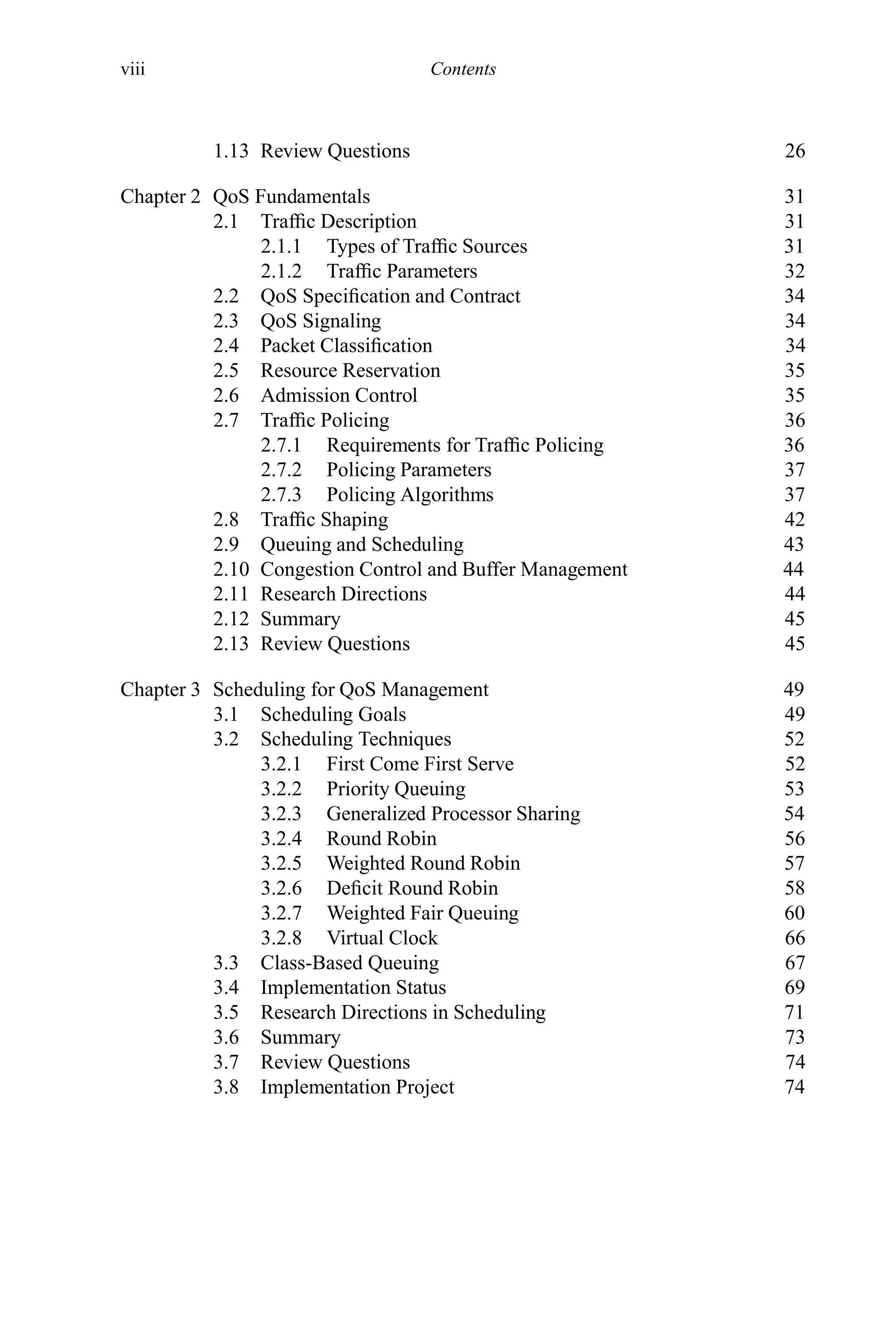 viii Contents
1.13 Review Questions 26
Chapter 2 QoS Fundamentals 31
2.1 Traffic Description 31
2.1.1 Types of Traffic Sources 31
2.1.2 Traffic Parameters 32
2.2 QoS Specification and Contract 34
2.3 QoS Signaling 34
2.4 Packet Classification 34
2.5 Resource Reservation 35
2.6 Admission Control 35
2.7 Traffic Policing 36
2.7.1 Requirements for Traffic Policing 36
2.7.2 Policing Parameters 37
2.7.3 Policing Algorithms 37
2.8 Traffic Shaping 42
2.9 Queuing and Scheduling 43
2.10 Congestion Control and Buffer Management 44
2.11 Research Directions 44
2.12 Summary 45
2.13 Review Questions 45
Chapter 3 Scheduling for QoS Management 49
3.1 Scheduling Goals 49
3.2 Scheduling Techniques 52
3.2.1 First Come First Serve 52
3.2.2 Priority Queuing 53
3.2.3 Generalized Processor Sharing 54
3.2.4 Round Robin 56
3.2.5 Weighted Round Robin 57
3.2.6 Deficit Round Robin 58
3.2.7 Weighted Fair Queuing 60
3.2.8 Virtual Clock 66
3.3 Class-Based Queuing 67
3.4 Implementation Status 69
3.5 Research Directions in Scheduling 71
3.6 Summary 73
3.7 Review Questions 74
3.8 Implementation Project 74
 