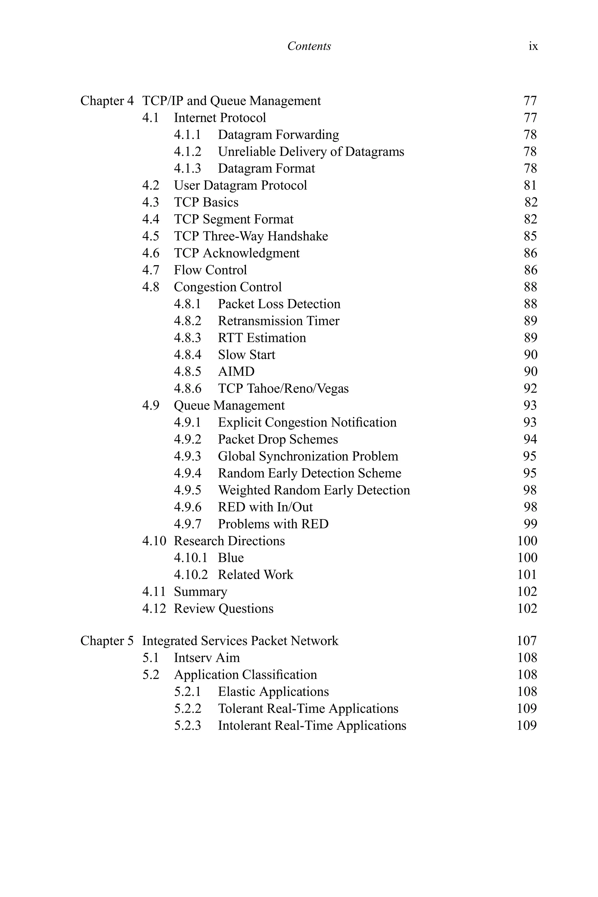 Contents ix
Chapter 4 TCP/IP and Queue Management 77
4.1 Internet Protocol 77
4.1.1 Datagram Forwarding 78
4.1.2 Unreliable Delivery of Datagrams 78
4.1.3 Datagram Format 78
4.2 User Datagram Protocol 81
4.3 TCP Basics 82
4.4 TCP Segment Format 82
4.5 TCP Three-Way Handshake 85
4.6 TCP Acknowledgment 86
4.7 Flow Control 86
4.8 Congestion Control 88
4.8.1 Packet Loss Detection 88
4.8.2 Retransmission Timer 89
4.8.3 RTT Estimation 89
4.8.4 Slow Start 90
4.8.5 AIMD 90
4.8.6 TCP Tahoe/Reno/Vegas 92
4.9 Queue Management 93
4.9.1 Explicit Congestion Notification 93
4.9.2 Packet Drop Schemes 94
4.9.3 Global Synchronization Problem 95
4.9.4 Random Early Detection Scheme 95
4.9.5 Weighted Random Early Detection 98
4.9.6 RED with In/Out 98
4.9.7 Problems with RED 99
4.10 Research Directions 100
4.10.1 Blue 100
4.10.2 Related Work 101
4.11 Summary 102
4.12 Review Questions 102
Chapter 5 Integrated Services Packet Network 107
5.1 Intserv Aim 108
5.2 Application Classification 108
5.2.1 Elastic Applications 108
5.2.2 Tolerant Real-Time Applications 109
5.2.3 Intolerant Real-Time Applications 109
 