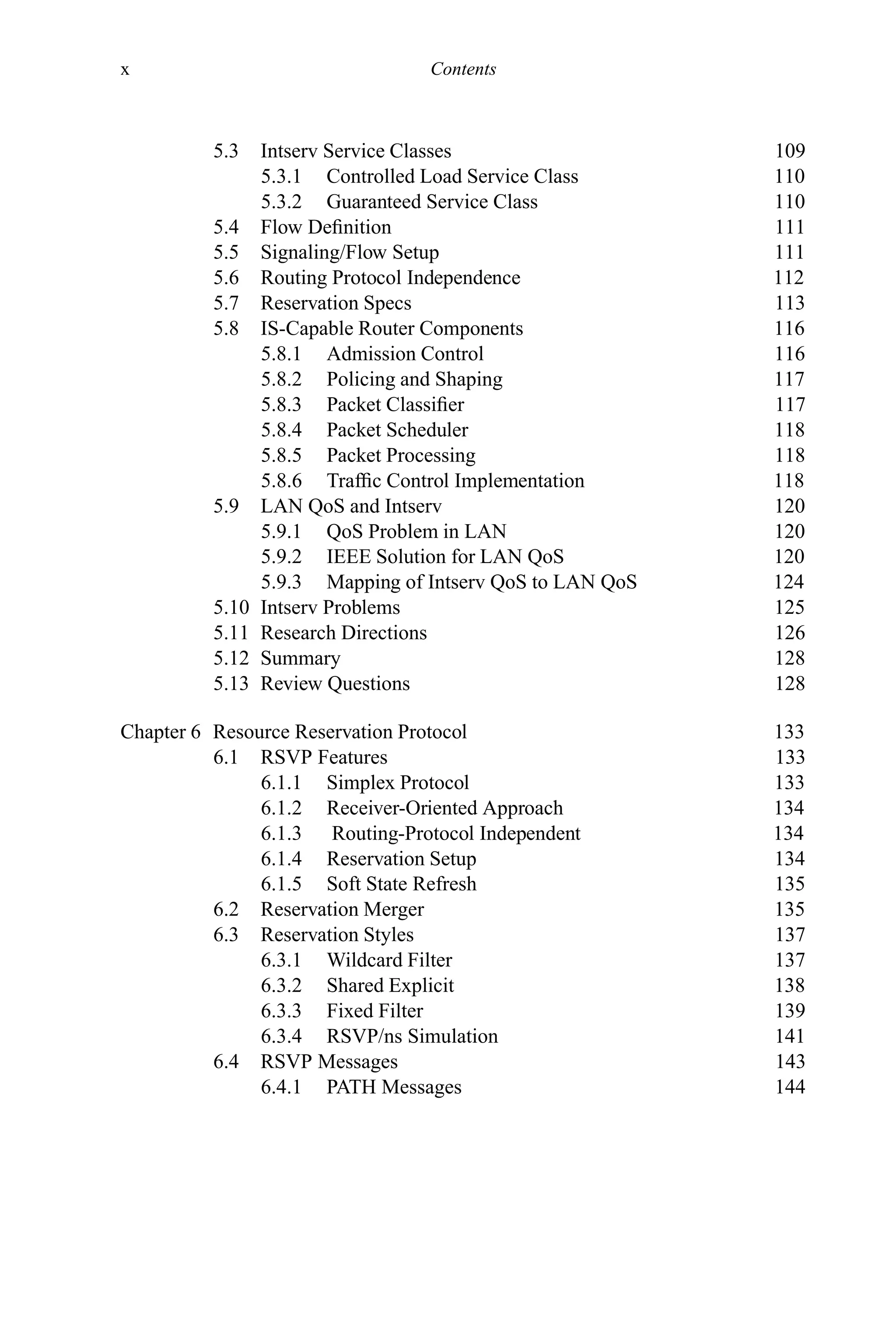 x Contents
5.3 Intserv Service Classes 109
5.3.1 Controlled Load Service Class 110
5.3.2 Guaranteed Service Class 110
5.4 Flow Definition 111
5.5 Signaling/Flow Setup 111
5.6 Routing Protocol Independence 112
5.7 Reservation Specs 113
5.8 IS-Capable Router Components 116
5.8.1 Admission Control 116
5.8.2 Policing and Shaping 117
5.8.3 Packet Classifier 117
5.8.4 Packet Scheduler 118
5.8.5 Packet Processing 118
5.8.6 Traffic Control Implementation 118
5.9 LAN QoS and Intserv 120
5.9.1 QoS Problem in LAN 120
5.9.2 IEEE Solution for LAN QoS 120
5.9.3 Mapping of Intserv QoS to LAN QoS 124
5.10 Intserv Problems 125
5.11 Research Directions 126
5.12 Summary 128
5.13 Review Questions 128
Chapter 6 Resource Reservation Protocol 133
6.1 RSVP Features 133
6.1.1 Simplex Protocol 133
6.1.2 Receiver-Oriented Approach 134
6.1.3 Routing-Protocol Independent 134
6.1.4 Reservation Setup 134
6.1.5 Soft State Refresh 135
6.2 Reservation Merger 135
6.3 Reservation Styles 137
6.3.1 Wildcard Filter 137
6.3.2 Shared Explicit 138
6.3.3 Fixed Filter 139
6.3.4 RSVP/ns Simulation 141
6.4 RSVP Messages 143
6.4.1 PATH Messages 144
 