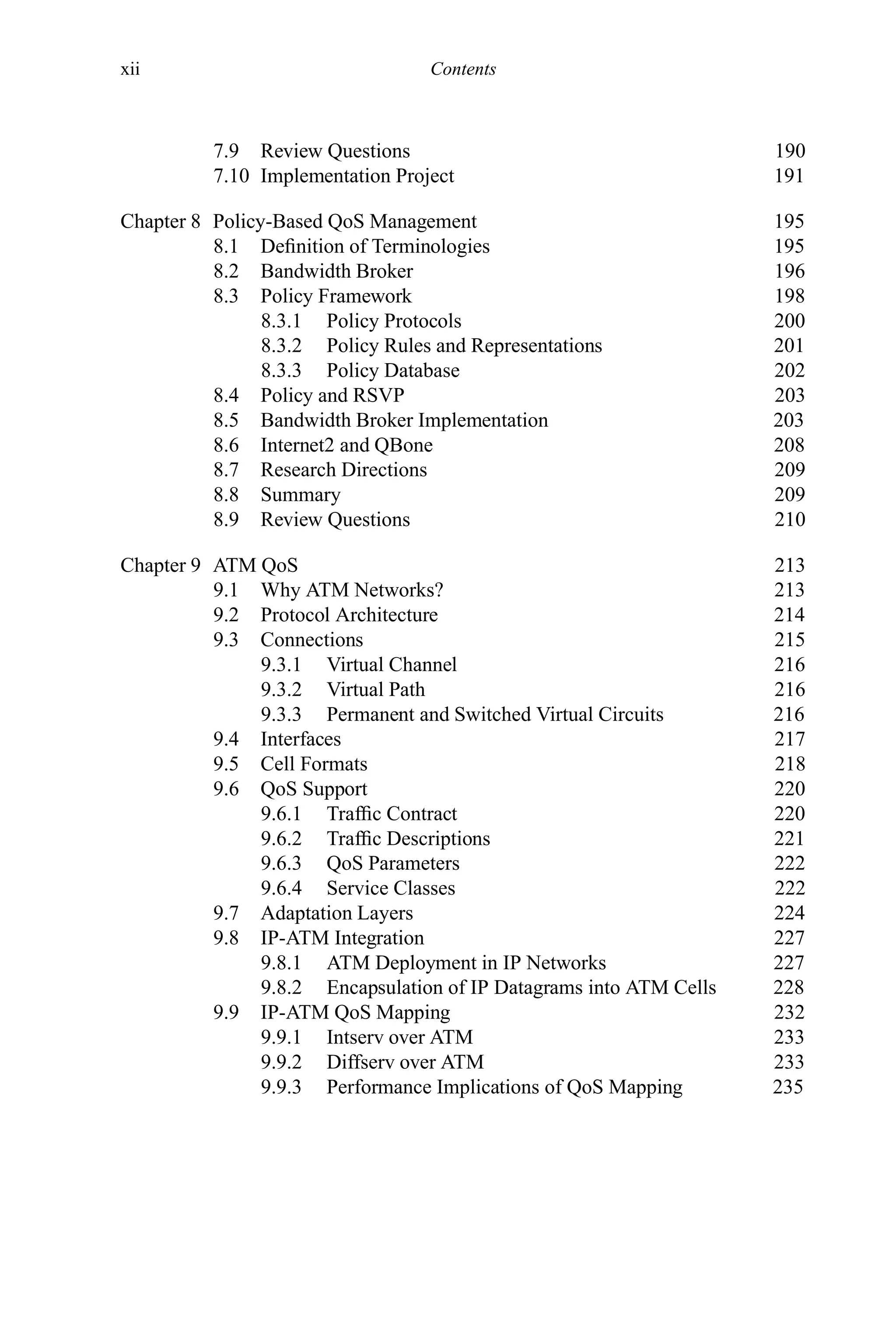 xii Contents
7.9 Review Questions 190
7.10 Implementation Project 191
Chapter 8 Policy-Based QoS Management 195
8.1 Definition of Terminologies 195
8.2 Bandwidth Broker 196
8.3 Policy Framework 198
8.3.1 Policy Protocols 200
8.3.2 Policy Rules and Representations 201
8.3.3 Policy Database 202
8.4 Policy and RSVP 203
8.5 Bandwidth Broker Implementation 203
8.6 Internet2 and QBone 208
8.7 Research Directions 209
8.8 Summary 209
8.9 Review Questions 210
Chapter 9 ATM QoS 213
9.1 Why ATM Networks? 213
9.2 Protocol Architecture 214
9.3 Connections 215
9.3.1 Virtual Channel 216
9.3.2 Virtual Path 216
9.3.3 Permanent and Switched Virtual Circuits 216
9.4 Interfaces 217
9.5 Cell Formats 218
9.6 QoS Support 220
9.6.1 Traffic Contract 220
9.6.2 Traffic Descriptions 221
9.6.3 QoS Parameters 222
9.6.4 Service Classes 222
9.7 Adaptation Layers 224
9.8 IP-ATM Integration 227
9.8.1 ATM Deployment in IP Networks 227
9.8.2 Encapsulation of IP Datagrams into ATM Cells 228
9.9 IP-ATM QoS Mapping 232
9.9.1 Intserv over ATM 233
9.9.2 Diffserv over ATM 233
9.9.3 Performance Implications of QoS Mapping 235
 