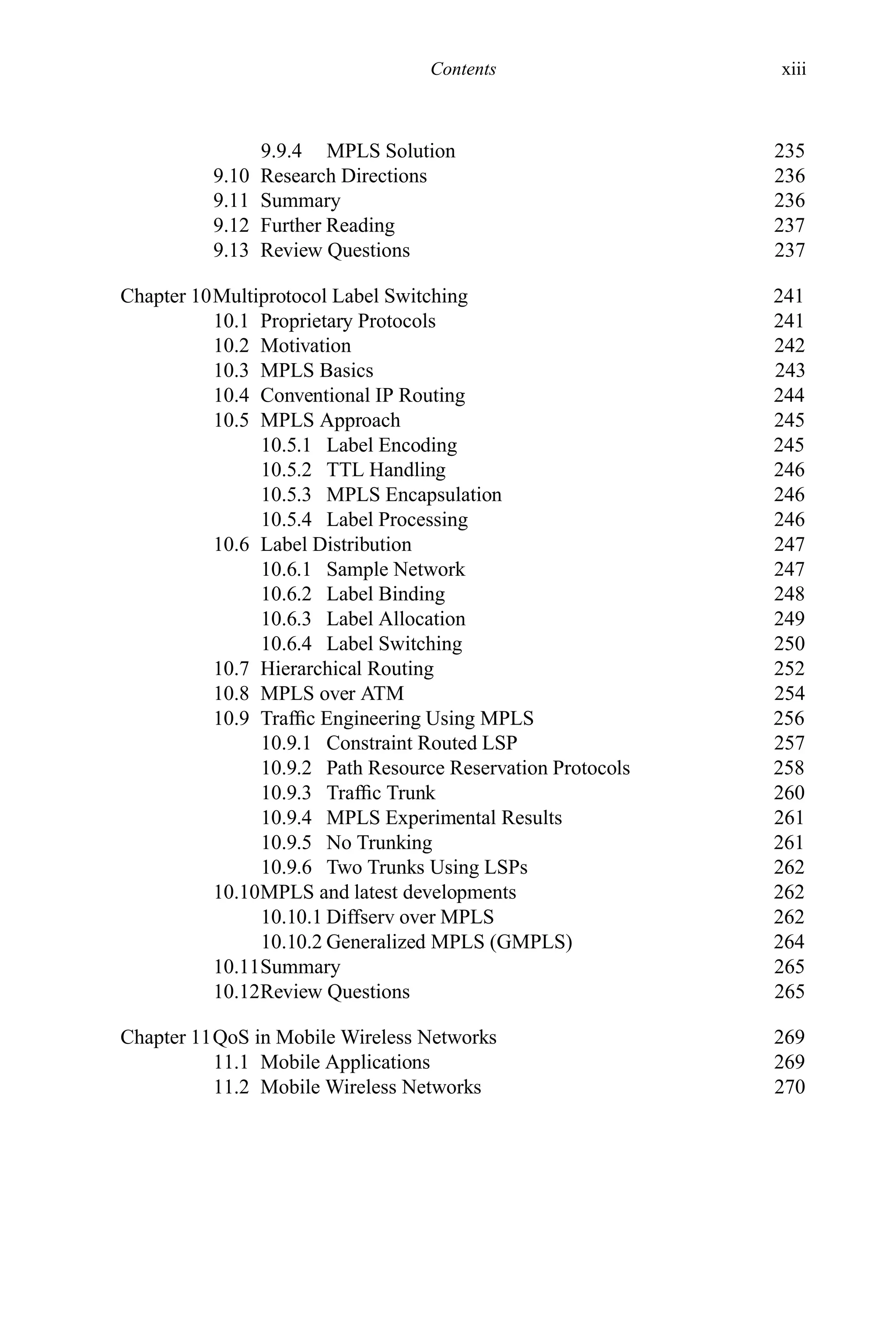 Contents xiii
9.9.4 MPLS Solution 235
9.10 Research Directions 236
9.11 Summary 236
9.12 Further Reading 237
9.13 Review Questions 237
Chapter 10Multiprotocol Label Switching 241
10.1 Proprietary Protocols 241
10.2 Motivation 242
10.3 MPLS Basics 243
10.4 Conventional IP Routing 244
10.5 MPLS Approach 245
10.5.1 Label Encoding 245
10.5.2 TTL Handling 246
10.5.3 MPLS Encapsulation 246
10.5.4 Label Processing 246
10.6 Label Distribution 247
10.6.1 Sample Network 247
10.6.2 Label Binding 248
10.6.3 Label Allocation 249
10.6.4 Label Switching 250
10.7 Hierarchical Routing 252
10.8 MPLS over ATM 254
10.9 Traffic Engineering Using MPLS 256
10.9.1 Constraint Routed LSP 257
10.9.2 Path Resource Reservation Protocols 258
10.9.3 Traffic Trunk 260
10.9.4 MPLS Experimental Results 261
10.9.5 No Trunking 261
10.9.6 Two Trunks Using LSPs 262
10.10MPLS and latest developments 262
10.10.1 Diffserv over MPLS 262
10.10.2 Generalized MPLS (GMPLS) 264
10.11Summary 265
10.12Review Questions 265
Chapter 11QoS in Mobile Wireless Networks 269
11.1 Mobile Applications 269
11.2 Mobile Wireless Networks 270
 
