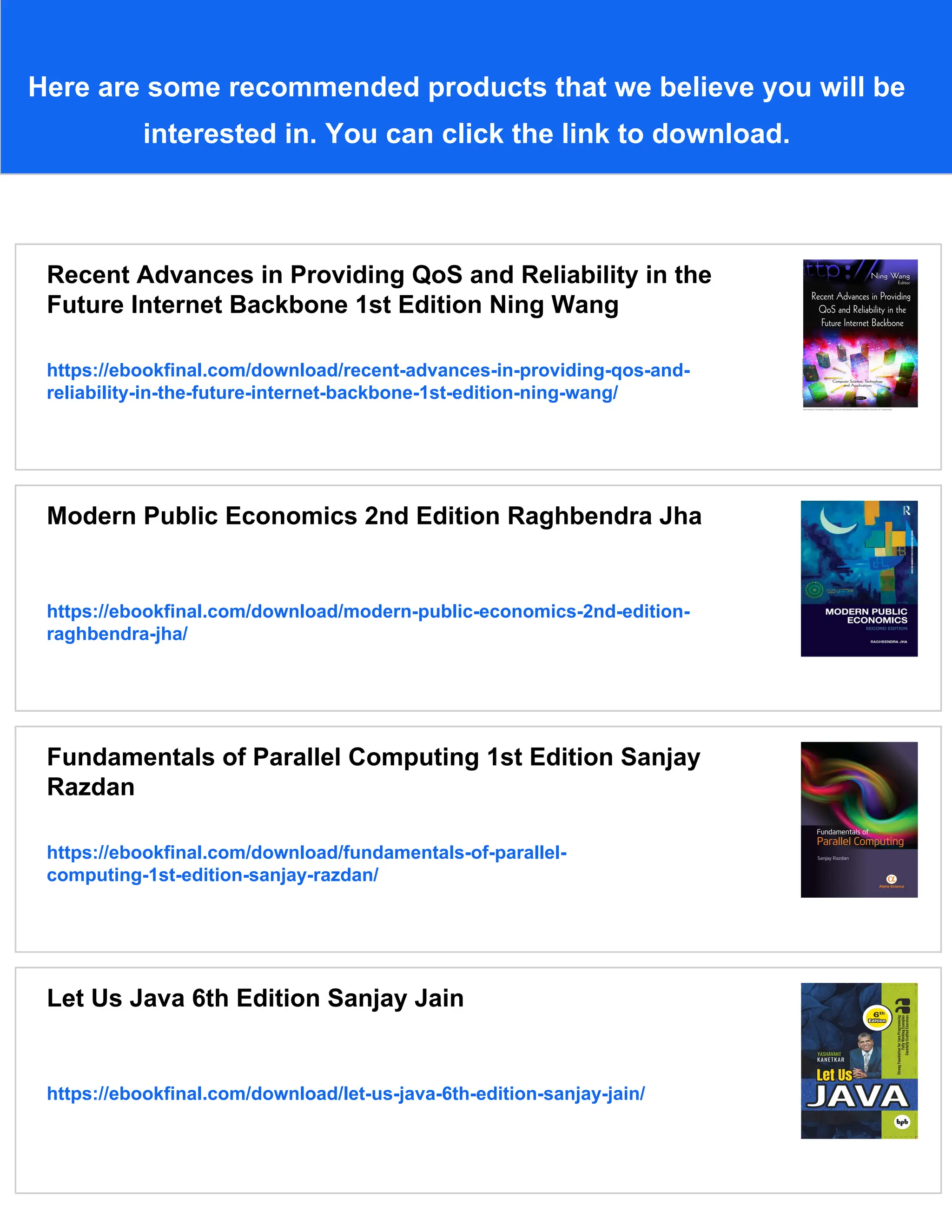 Here are some recommended products that we believe you will be
interested in. You can click the link to download.
Recent Advances in Providing QoS and Reliability in the
Future Internet Backbone 1st Edition Ning Wang
https://ebookfinal.com/download/recent-advances-in-providing-qos-and-
reliability-in-the-future-internet-backbone-1st-edition-ning-wang/
Modern Public Economics 2nd Edition Raghbendra Jha
https://ebookfinal.com/download/modern-public-economics-2nd-edition-
raghbendra-jha/
Fundamentals of Parallel Computing 1st Edition Sanjay
Razdan
https://ebookfinal.com/download/fundamentals-of-parallel-
computing-1st-edition-sanjay-razdan/
Let Us Java 6th Edition Sanjay Jain
https://ebookfinal.com/download/let-us-java-6th-edition-sanjay-jain/
 