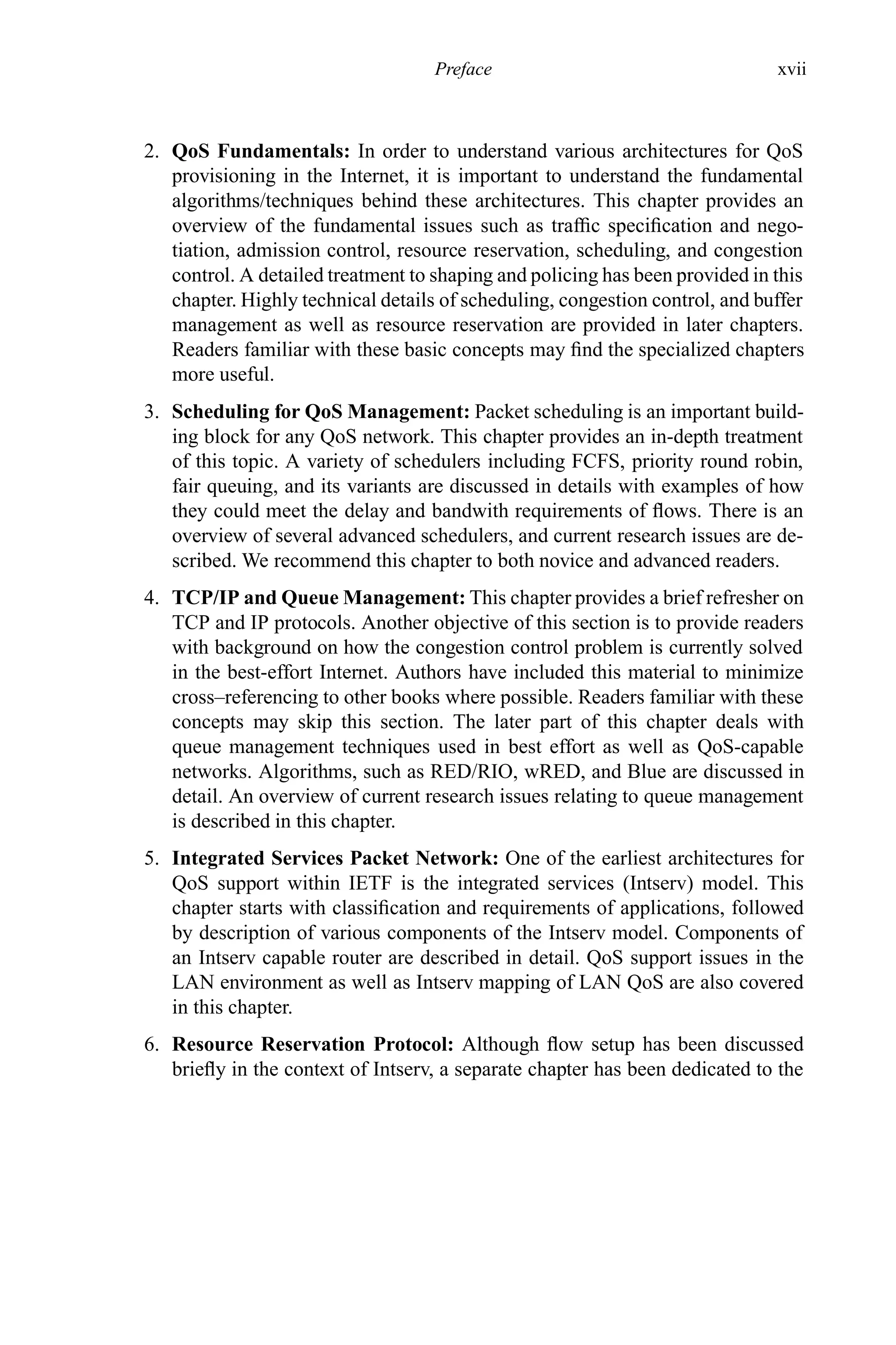Preface xvii
2. QoS Fundamentals: In order to understand various architectures for QoS
provisioning in the Internet, it is important to understand the fundamental
algorithms/techniques behind these architectures. This chapter provides an
overview of the fundamental issues such as traffic specification and nego-
tiation, admission control, resource reservation, scheduling, and congestion
control. A detailed treatment to shaping and policing has been provided in this
chapter. Highly technical details of scheduling, congestion control, and buffer
management as well as resource reservation are provided in later chapters.
Readers familiar with these basic concepts may find the specialized chapters
more useful.
3. Scheduling for QoS Management: Packet scheduling is an important build-
ing block for any QoS network. This chapter provides an in-depth treatment
of this topic. A variety of schedulers including FCFS, priority round robin,
fair queuing, and its variants are discussed in details with examples of how
they could meet the delay and bandwith requirements of flows. There is an
overview of several advanced schedulers, and current research issues are de-
scribed. We recommend this chapter to both novice and advanced readers.
4. TCP/IP and Queue Management: This chapter provides a brief refresher on
TCP and IP protocols. Another objective of this section is to provide readers
with background on how the congestion control problem is currently solved
in the best-effort Internet. Authors have included this material to minimize
cross–referencing to other books where possible. Readers familiar with these
concepts may skip this section. The later part of this chapter deals with
queue management techniques used in best effort as well as QoS-capable
networks. Algorithms, such as RED/RIO, wRED, and Blue are discussed in
detail. An overview of current research issues relating to queue management
is described in this chapter.
5. Integrated Services Packet Network: One of the earliest architectures for
QoS support within IETF is the integrated services (Intserv) model. This
chapter starts with classification and requirements of applications, followed
by description of various components of the Intserv model. Components of
an Intserv capable router are described in detail. QoS support issues in the
LAN environment as well as Intserv mapping of LAN QoS are also covered
in this chapter.
6. Resource Reservation Protocol: Although flow setup has been discussed
briefly in the context of Intserv, a separate chapter has been dedicated to the
 