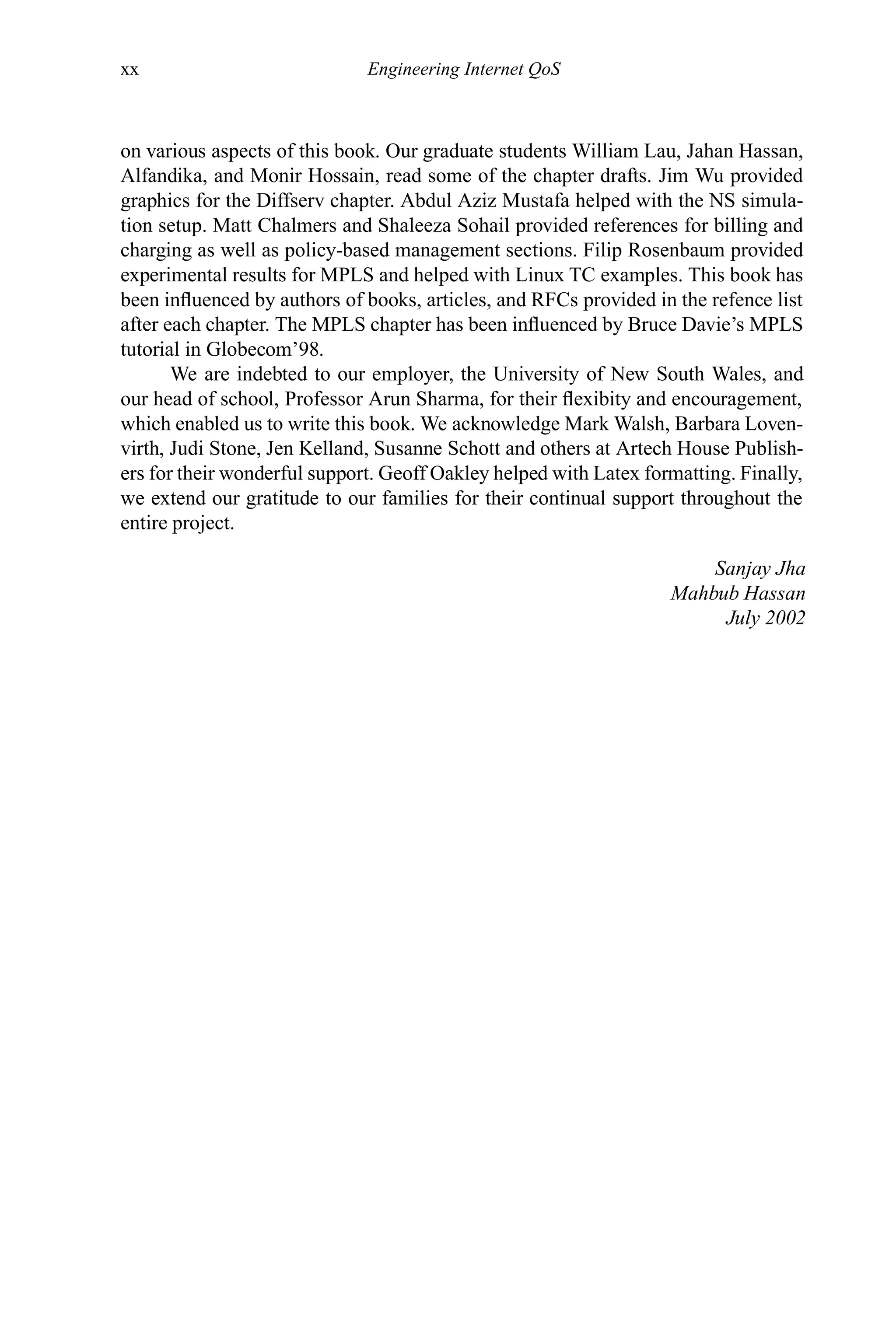 xx Engineering Internet QoS
on various aspects of this book. Our graduate students William Lau, Jahan Hassan,
Alfandika, and Monir Hossain, read some of the chapter drafts. Jim Wu provided
graphics for the Diffserv chapter. Abdul Aziz Mustafa helped with the NS simula-
tion setup. Matt Chalmers and Shaleeza Sohail provided references for billing and
charging as well as policy-based management sections. Filip Rosenbaum provided
experimental results for MPLS and helped with Linux TC examples. This book has
been influenced by authors of books, articles, and RFCs provided in the refence list
after each chapter. The MPLS chapter has been influenced by Bruce Davie’s MPLS
tutorial in Globecom’98.
We are indebted to our employer, the University of New South Wales, and
our head of school, Professor Arun Sharma, for their flexibity and encouragement,
which enabled us to write this book. We acknowledge Mark Walsh, Barbara Loven-
virth, Judi Stone, Jen Kelland, Susanne Schott and others at Artech House Publish-
ers for their wonderful support. Geoff Oakley helped with Latex formatting. Finally,
we extend our gratitude to our families for their continual support throughout the
entire project.
Sanjay Jha
Mahbub Hassan
July 2002
 