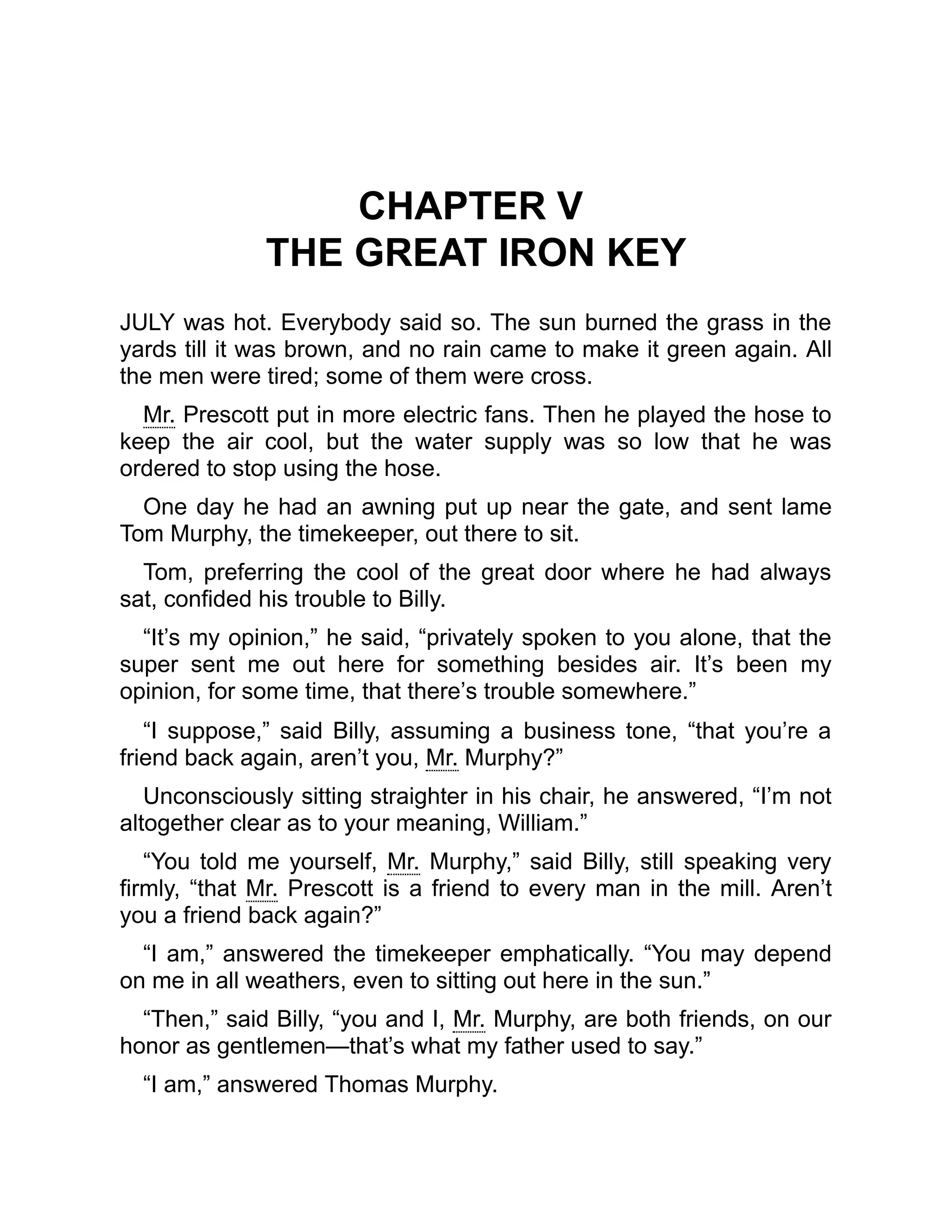 CHAPTER V
THE GREAT IRON KEY
JULY was hot. Everybody said so. The sun burned the grass in the
yards till it was brown, and no rain came to make it green again. All
the men were tired; some of them were cross.
Mr. Prescott put in more electric fans. Then he played the hose to
keep the air cool, but the water supply was so low that he was
ordered to stop using the hose.
One day he had an awning put up near the gate, and sent lame
Tom Murphy, the timekeeper, out there to sit.
Tom, preferring the cool of the great door where he had always
sat, confided his trouble to Billy.
“It’s my opinion,” he said, “privately spoken to you alone, that the
super sent me out here for something besides air. It’s been my
opinion, for some time, that there’s trouble somewhere.”
“I suppose,” said Billy, assuming a business tone, “that you’re a
friend back again, aren’t you, Mr. Murphy?”
Unconsciously sitting straighter in his chair, he answered, “I’m not
altogether clear as to your meaning, William.”
“You told me yourself, Mr. Murphy,” said Billy, still speaking very
firmly, “that Mr. Prescott is a friend to every man in the mill. Aren’t
you a friend back again?”
“I am,” answered the timekeeper emphatically. “You may depend
on me in all weathers, even to sitting out here in the sun.”
“Then,” said Billy, “you and I, Mr. Murphy, are both friends, on our
honor as gentlemen—that’s what my father used to say.”
“I am,” answered Thomas Murphy.
 