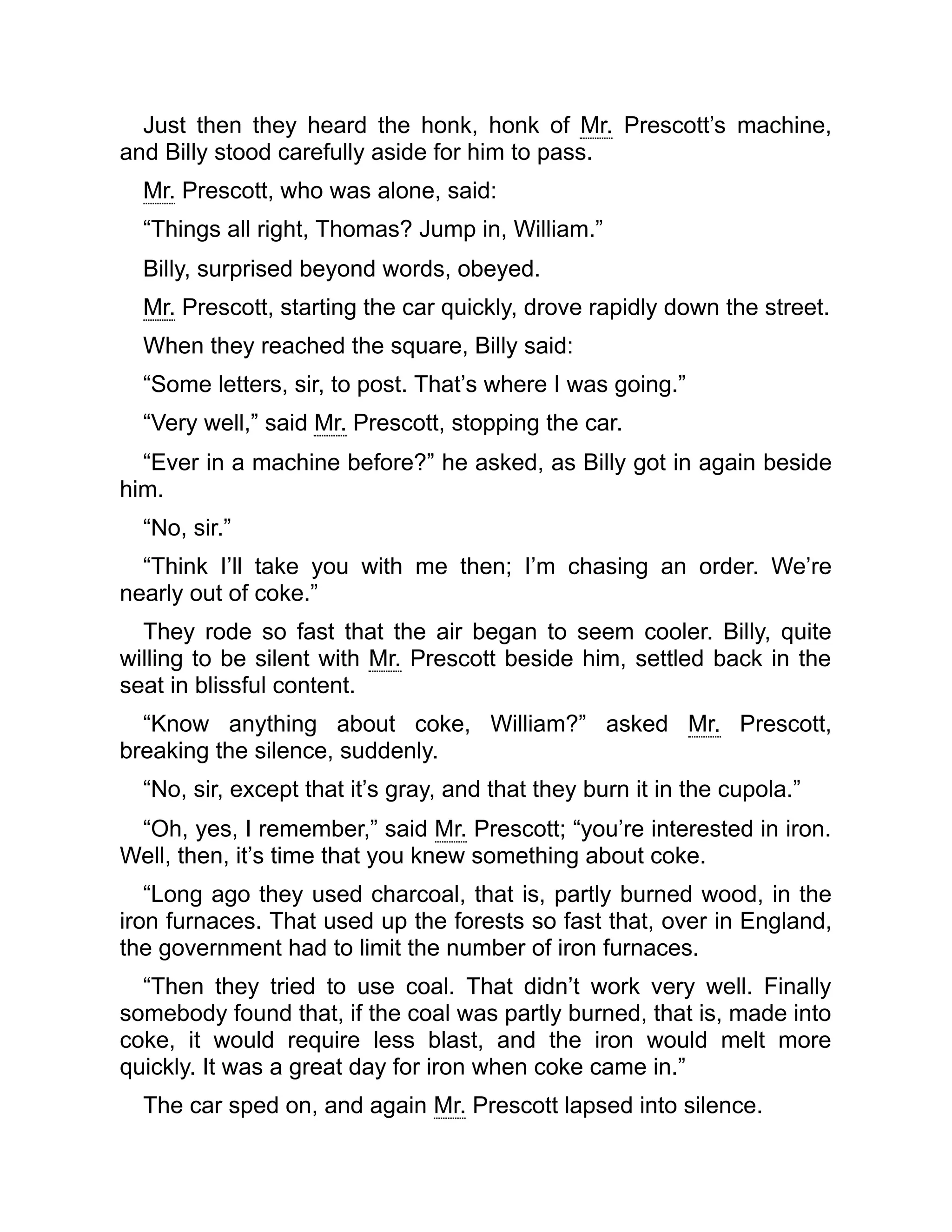 Just then they heard the honk, honk of Mr. Prescott’s machine,
and Billy stood carefully aside for him to pass.
Mr. Prescott, who was alone, said:
“Things all right, Thomas? Jump in, William.”
Billy, surprised beyond words, obeyed.
Mr. Prescott, starting the car quickly, drove rapidly down the street.
When they reached the square, Billy said:
“Some letters, sir, to post. That’s where I was going.”
“Very well,” said Mr. Prescott, stopping the car.
“Ever in a machine before?” he asked, as Billy got in again beside
him.
“No, sir.”
“Think I’ll take you with me then; I’m chasing an order. We’re
nearly out of coke.”
They rode so fast that the air began to seem cooler. Billy, quite
willing to be silent with Mr. Prescott beside him, settled back in the
seat in blissful content.
“Know anything about coke, William?” asked Mr. Prescott,
breaking the silence, suddenly.
“No, sir, except that it’s gray, and that they burn it in the cupola.”
“Oh, yes, I remember,” said Mr. Prescott; “you’re interested in iron.
Well, then, it’s time that you knew something about coke.
“Long ago they used charcoal, that is, partly burned wood, in the
iron furnaces. That used up the forests so fast that, over in England,
the government had to limit the number of iron furnaces.
“Then they tried to use coal. That didn’t work very well. Finally
somebody found that, if the coal was partly burned, that is, made into
coke, it would require less blast, and the iron would melt more
quickly. It was a great day for iron when coke came in.”
The car sped on, and again Mr. Prescott lapsed into silence.
 