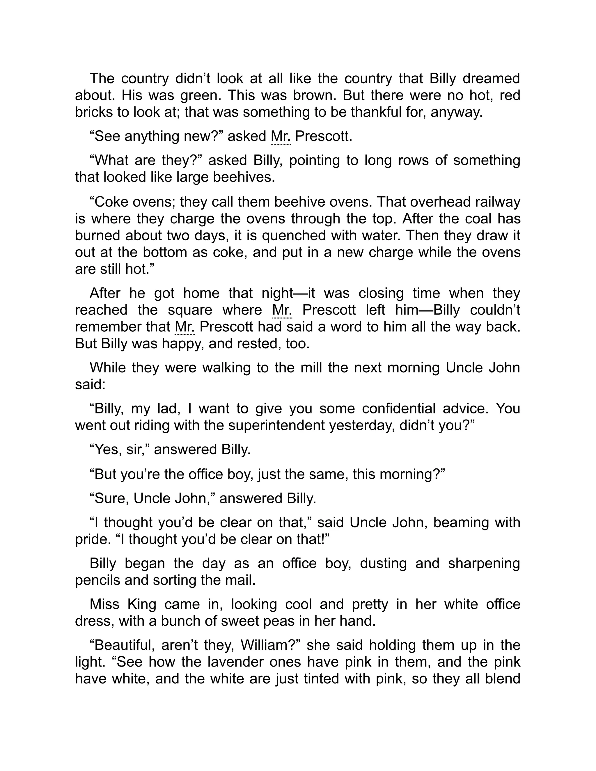 The country didn’t look at all like the country that Billy dreamed
about. His was green. This was brown. But there were no hot, red
bricks to look at; that was something to be thankful for, anyway.
“See anything new?” asked Mr. Prescott.
“What are they?” asked Billy, pointing to long rows of something
that looked like large beehives.
“Coke ovens; they call them beehive ovens. That overhead railway
is where they charge the ovens through the top. After the coal has
burned about two days, it is quenched with water. Then they draw it
out at the bottom as coke, and put in a new charge while the ovens
are still hot.”
After he got home that night—it was closing time when they
reached the square where Mr. Prescott left him—Billy couldn’t
remember that Mr. Prescott had said a word to him all the way back.
But Billy was happy, and rested, too.
While they were walking to the mill the next morning Uncle John
said:
“Billy, my lad, I want to give you some confidential advice. You
went out riding with the superintendent yesterday, didn’t you?”
“Yes, sir,” answered Billy.
“But you’re the office boy, just the same, this morning?”
“Sure, Uncle John,” answered Billy.
“I thought you’d be clear on that,” said Uncle John, beaming with
pride. “I thought you’d be clear on that!”
Billy began the day as an office boy, dusting and sharpening
pencils and sorting the mail.
Miss King came in, looking cool and pretty in her white office
dress, with a bunch of sweet peas in her hand.
“Beautiful, aren’t they, William?” she said holding them up in the
light. “See how the lavender ones have pink in them, and the pink
have white, and the white are just tinted with pink, so they all blend
 