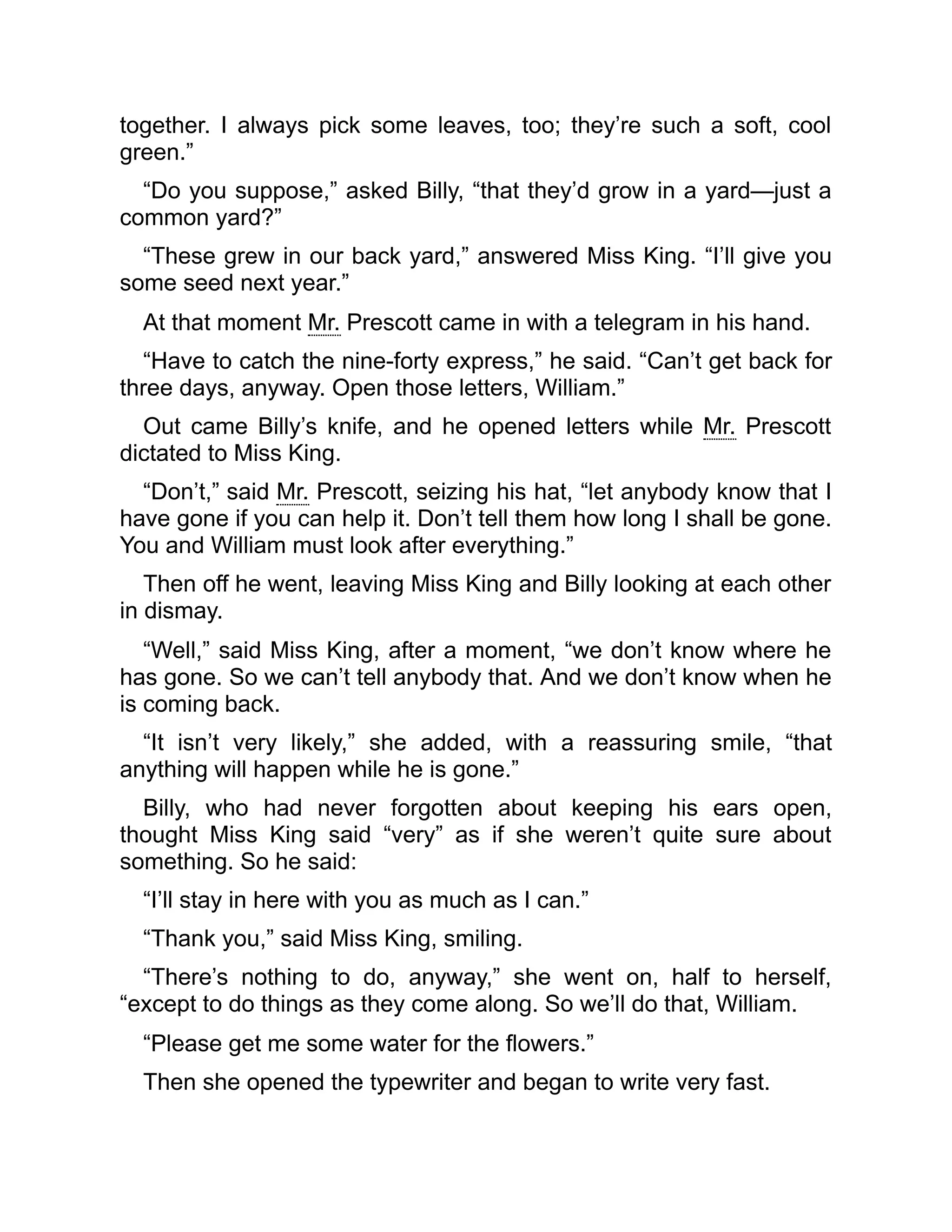 together. I always pick some leaves, too; they’re such a soft, cool
green.”
“Do you suppose,” asked Billy, “that they’d grow in a yard—just a
common yard?”
“These grew in our back yard,” answered Miss King. “I’ll give you
some seed next year.”
At that moment Mr. Prescott came in with a telegram in his hand.
“Have to catch the nine-forty express,” he said. “Can’t get back for
three days, anyway. Open those letters, William.”
Out came Billy’s knife, and he opened letters while Mr. Prescott
dictated to Miss King.
“Don’t,” said Mr. Prescott, seizing his hat, “let anybody know that I
have gone if you can help it. Don’t tell them how long I shall be gone.
You and William must look after everything.”
Then off he went, leaving Miss King and Billy looking at each other
in dismay.
“Well,” said Miss King, after a moment, “we don’t know where he
has gone. So we can’t tell anybody that. And we don’t know when he
is coming back.
“It isn’t very likely,” she added, with a reassuring smile, “that
anything will happen while he is gone.”
Billy, who had never forgotten about keeping his ears open,
thought Miss King said “very” as if she weren’t quite sure about
something. So he said:
“I’ll stay in here with you as much as I can.”
“Thank you,” said Miss King, smiling.
“There’s nothing to do, anyway,” she went on, half to herself,
“except to do things as they come along. So we’ll do that, William.
“Please get me some water for the flowers.”
Then she opened the typewriter and began to write very fast.
 