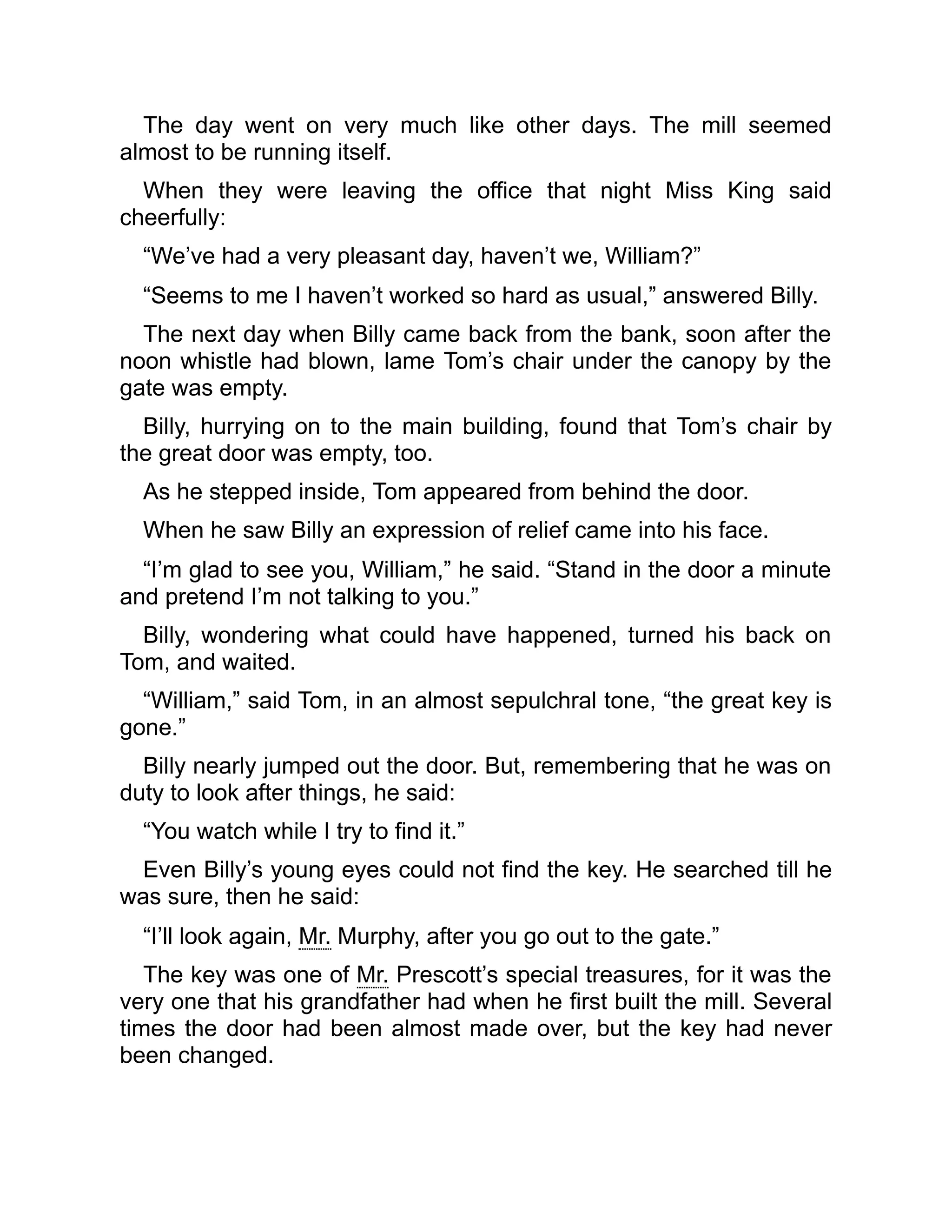 The day went on very much like other days. The mill seemed
almost to be running itself.
When they were leaving the office that night Miss King said
cheerfully:
“We’ve had a very pleasant day, haven’t we, William?”
“Seems to me I haven’t worked so hard as usual,” answered Billy.
The next day when Billy came back from the bank, soon after the
noon whistle had blown, lame Tom’s chair under the canopy by the
gate was empty.
Billy, hurrying on to the main building, found that Tom’s chair by
the great door was empty, too.
As he stepped inside, Tom appeared from behind the door.
When he saw Billy an expression of relief came into his face.
“I’m glad to see you, William,” he said. “Stand in the door a minute
and pretend I’m not talking to you.”
Billy, wondering what could have happened, turned his back on
Tom, and waited.
“William,” said Tom, in an almost sepulchral tone, “the great key is
gone.”
Billy nearly jumped out the door. But, remembering that he was on
duty to look after things, he said:
“You watch while I try to find it.”
Even Billy’s young eyes could not find the key. He searched till he
was sure, then he said:
“I’ll look again, Mr. Murphy, after you go out to the gate.”
The key was one of Mr. Prescott’s special treasures, for it was the
very one that his grandfather had when he first built the mill. Several
times the door had been almost made over, but the key had never
been changed.
 
