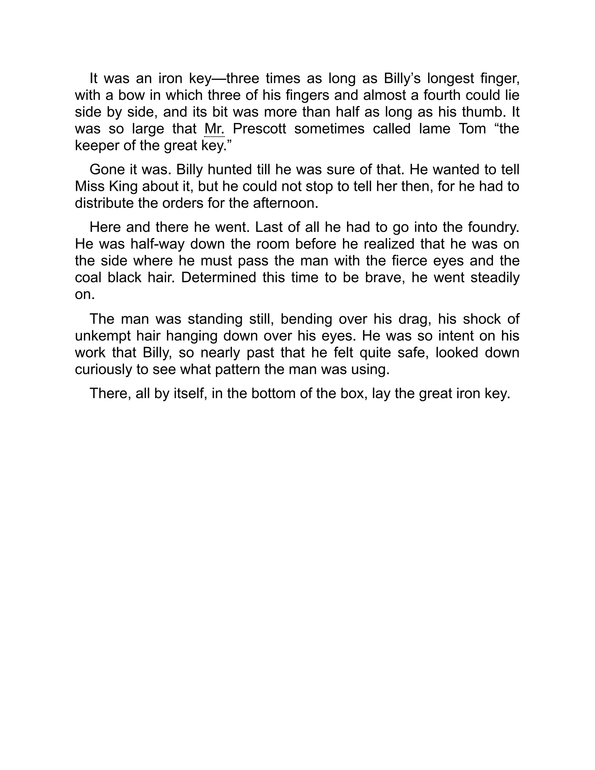 It was an iron key—three times as long as Billy’s longest finger,
with a bow in which three of his fingers and almost a fourth could lie
side by side, and its bit was more than half as long as his thumb. It
was so large that Mr. Prescott sometimes called lame Tom “the
keeper of the great key.”
Gone it was. Billy hunted till he was sure of that. He wanted to tell
Miss King about it, but he could not stop to tell her then, for he had to
distribute the orders for the afternoon.
Here and there he went. Last of all he had to go into the foundry.
He was half-way down the room before he realized that he was on
the side where he must pass the man with the fierce eyes and the
coal black hair. Determined this time to be brave, he went steadily
on.
The man was standing still, bending over his drag, his shock of
unkempt hair hanging down over his eyes. He was so intent on his
work that Billy, so nearly past that he felt quite safe, looked down
curiously to see what pattern the man was using.
There, all by itself, in the bottom of the box, lay the great iron key.
 