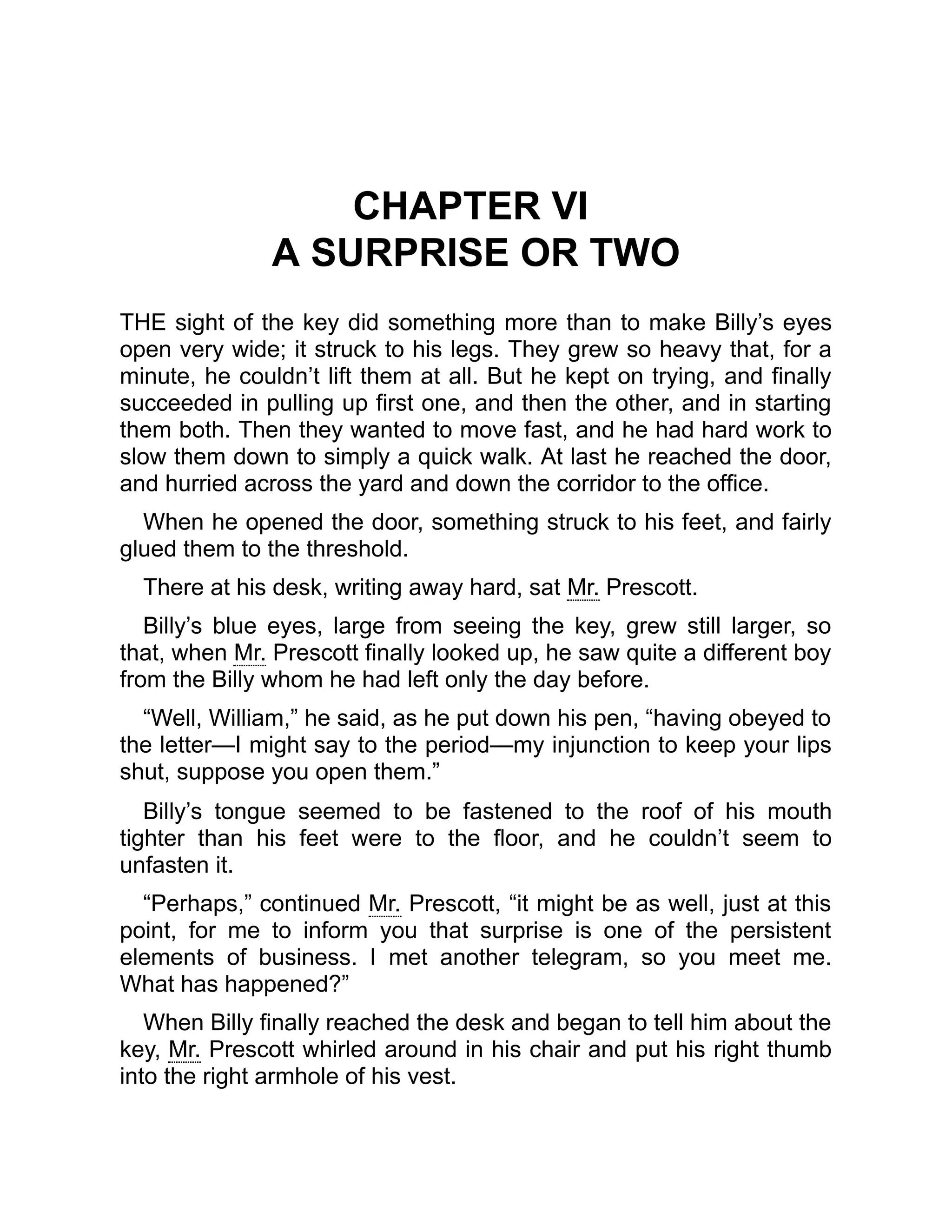 CHAPTER VI
A SURPRISE OR TWO
THE sight of the key did something more than to make Billy’s eyes
open very wide; it struck to his legs. They grew so heavy that, for a
minute, he couldn’t lift them at all. But he kept on trying, and finally
succeeded in pulling up first one, and then the other, and in starting
them both. Then they wanted to move fast, and he had hard work to
slow them down to simply a quick walk. At last he reached the door,
and hurried across the yard and down the corridor to the office.
When he opened the door, something struck to his feet, and fairly
glued them to the threshold.
There at his desk, writing away hard, sat Mr. Prescott.
Billy’s blue eyes, large from seeing the key, grew still larger, so
that, when Mr. Prescott finally looked up, he saw quite a different boy
from the Billy whom he had left only the day before.
“Well, William,” he said, as he put down his pen, “having obeyed to
the letter—I might say to the period—my injunction to keep your lips
shut, suppose you open them.”
Billy’s tongue seemed to be fastened to the roof of his mouth
tighter than his feet were to the floor, and he couldn’t seem to
unfasten it.
“Perhaps,” continued Mr. Prescott, “it might be as well, just at this
point, for me to inform you that surprise is one of the persistent
elements of business. I met another telegram, so you meet me.
What has happened?”
When Billy finally reached the desk and began to tell him about the
key, Mr. Prescott whirled around in his chair and put his right thumb
into the right armhole of his vest.
 