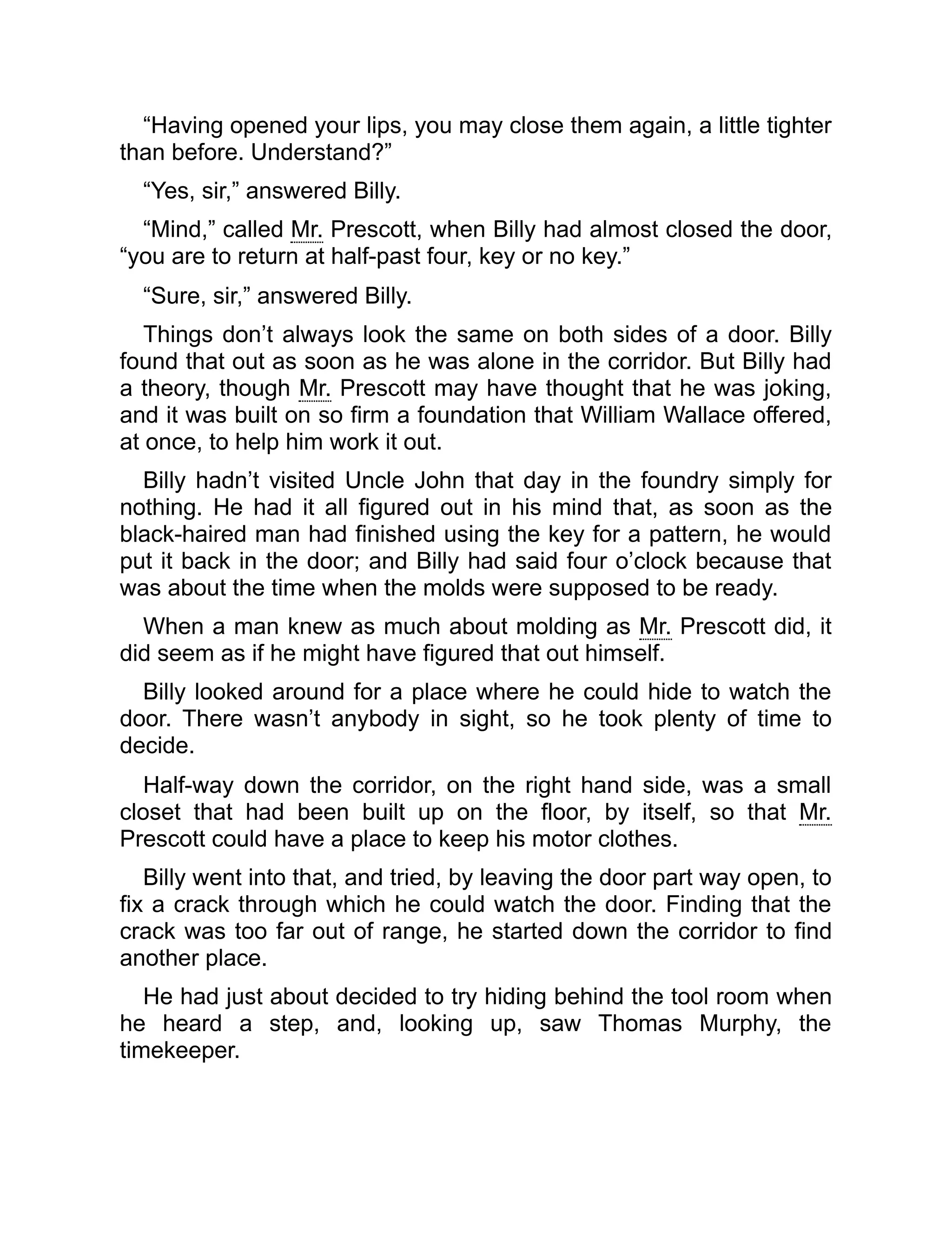 “Having opened your lips, you may close them again, a little tighter
than before. Understand?”
“Yes, sir,” answered Billy.
“Mind,” called Mr. Prescott, when Billy had almost closed the door,
“you are to return at half-past four, key or no key.”
“Sure, sir,” answered Billy.
Things don’t always look the same on both sides of a door. Billy
found that out as soon as he was alone in the corridor. But Billy had
a theory, though Mr. Prescott may have thought that he was joking,
and it was built on so firm a foundation that William Wallace offered,
at once, to help him work it out.
Billy hadn’t visited Uncle John that day in the foundry simply for
nothing. He had it all figured out in his mind that, as soon as the
black-haired man had finished using the key for a pattern, he would
put it back in the door; and Billy had said four o’clock because that
was about the time when the molds were supposed to be ready.
When a man knew as much about molding as Mr. Prescott did, it
did seem as if he might have figured that out himself.
Billy looked around for a place where he could hide to watch the
door. There wasn’t anybody in sight, so he took plenty of time to
decide.
Half-way down the corridor, on the right hand side, was a small
closet that had been built up on the floor, by itself, so that Mr.
Prescott could have a place to keep his motor clothes.
Billy went into that, and tried, by leaving the door part way open, to
fix a crack through which he could watch the door. Finding that the
crack was too far out of range, he started down the corridor to find
another place.
He had just about decided to try hiding behind the tool room when
he heard a step, and, looking up, saw Thomas Murphy, the
timekeeper.
 