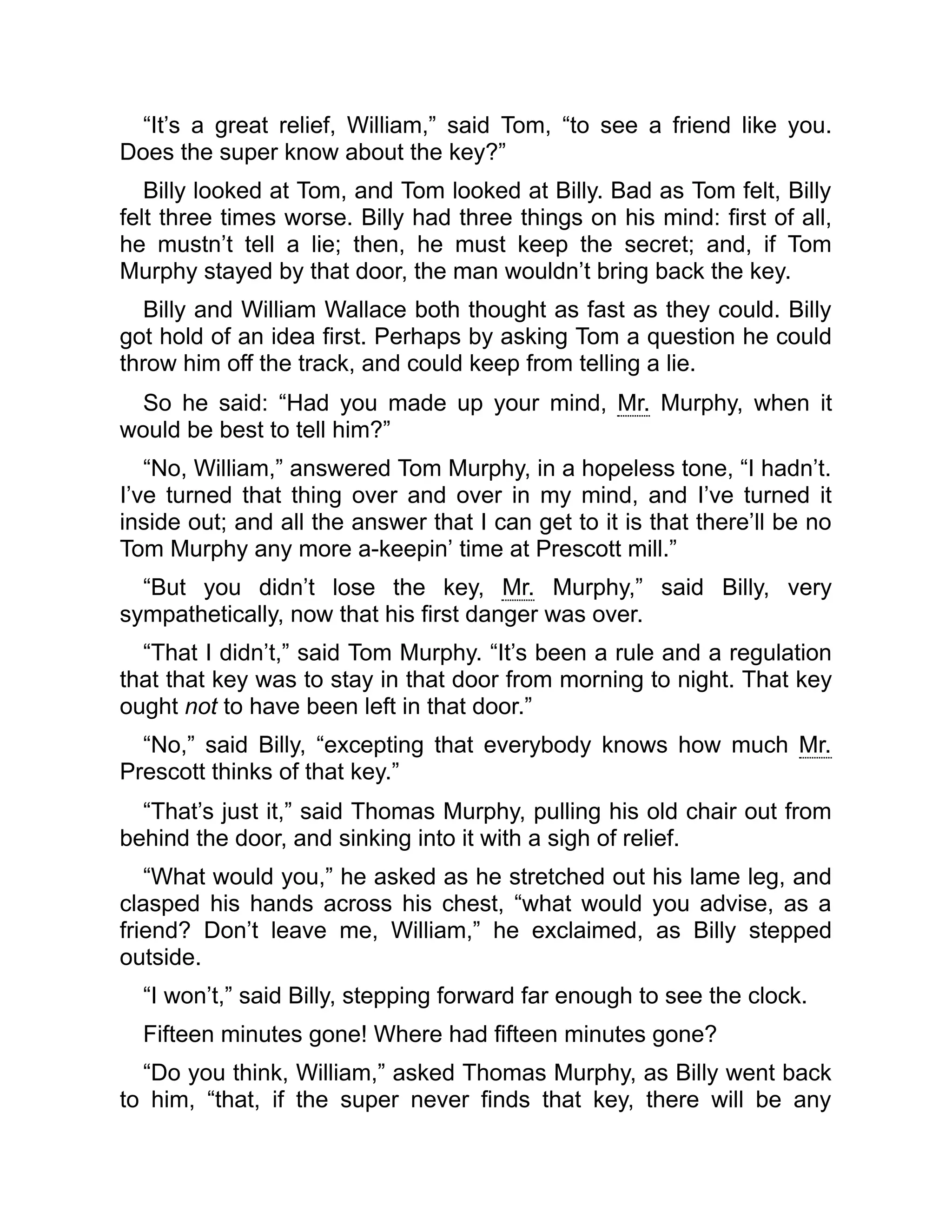 “It’s a great relief, William,” said Tom, “to see a friend like you.
Does the super know about the key?”
Billy looked at Tom, and Tom looked at Billy. Bad as Tom felt, Billy
felt three times worse. Billy had three things on his mind: first of all,
he mustn’t tell a lie; then, he must keep the secret; and, if Tom
Murphy stayed by that door, the man wouldn’t bring back the key.
Billy and William Wallace both thought as fast as they could. Billy
got hold of an idea first. Perhaps by asking Tom a question he could
throw him off the track, and could keep from telling a lie.
So he said: “Had you made up your mind, Mr. Murphy, when it
would be best to tell him?”
“No, William,” answered Tom Murphy, in a hopeless tone, “I hadn’t.
I’ve turned that thing over and over in my mind, and I’ve turned it
inside out; and all the answer that I can get to it is that there’ll be no
Tom Murphy any more a-keepin’ time at Prescott mill.”
“But you didn’t lose the key, Mr. Murphy,” said Billy, very
sympathetically, now that his first danger was over.
“That I didn’t,” said Tom Murphy. “It’s been a rule and a regulation
that that key was to stay in that door from morning to night. That key
ought not to have been left in that door.”
“No,” said Billy, “excepting that everybody knows how much Mr.
Prescott thinks of that key.”
“That’s just it,” said Thomas Murphy, pulling his old chair out from
behind the door, and sinking into it with a sigh of relief.
“What would you,” he asked as he stretched out his lame leg, and
clasped his hands across his chest, “what would you advise, as a
friend? Don’t leave me, William,” he exclaimed, as Billy stepped
outside.
“I won’t,” said Billy, stepping forward far enough to see the clock.
Fifteen minutes gone! Where had fifteen minutes gone?
“Do you think, William,” asked Thomas Murphy, as Billy went back
to him, “that, if the super never finds that key, there will be any
 