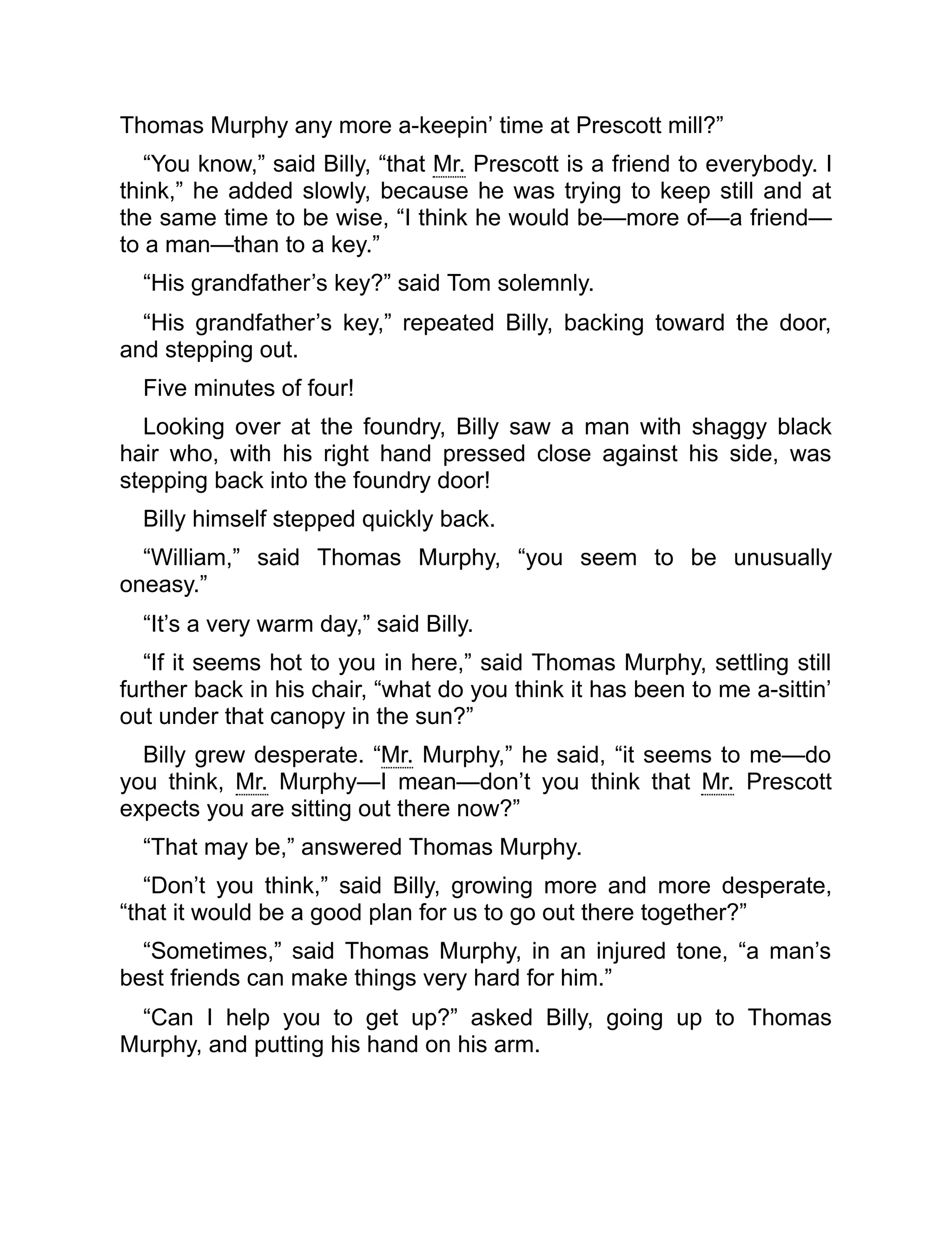 Thomas Murphy any more a-keepin’ time at Prescott mill?”
“You know,” said Billy, “that Mr. Prescott is a friend to everybody. I
think,” he added slowly, because he was trying to keep still and at
the same time to be wise, “I think he would be—more of—a friend—
to a man—than to a key.”
“His grandfather’s key?” said Tom solemnly.
“His grandfather’s key,” repeated Billy, backing toward the door,
and stepping out.
Five minutes of four!
Looking over at the foundry, Billy saw a man with shaggy black
hair who, with his right hand pressed close against his side, was
stepping back into the foundry door!
Billy himself stepped quickly back.
“William,” said Thomas Murphy, “you seem to be unusually
oneasy.”
“It’s a very warm day,” said Billy.
“If it seems hot to you in here,” said Thomas Murphy, settling still
further back in his chair, “what do you think it has been to me a-sittin’
out under that canopy in the sun?”
Billy grew desperate. “Mr. Murphy,” he said, “it seems to me—do
you think, Mr. Murphy—I mean—don’t you think that Mr. Prescott
expects you are sitting out there now?”
“That may be,” answered Thomas Murphy.
“Don’t you think,” said Billy, growing more and more desperate,
“that it would be a good plan for us to go out there together?”
“Sometimes,” said Thomas Murphy, in an injured tone, “a man’s
best friends can make things very hard for him.”
“Can I help you to get up?” asked Billy, going up to Thomas
Murphy, and putting his hand on his arm.
 