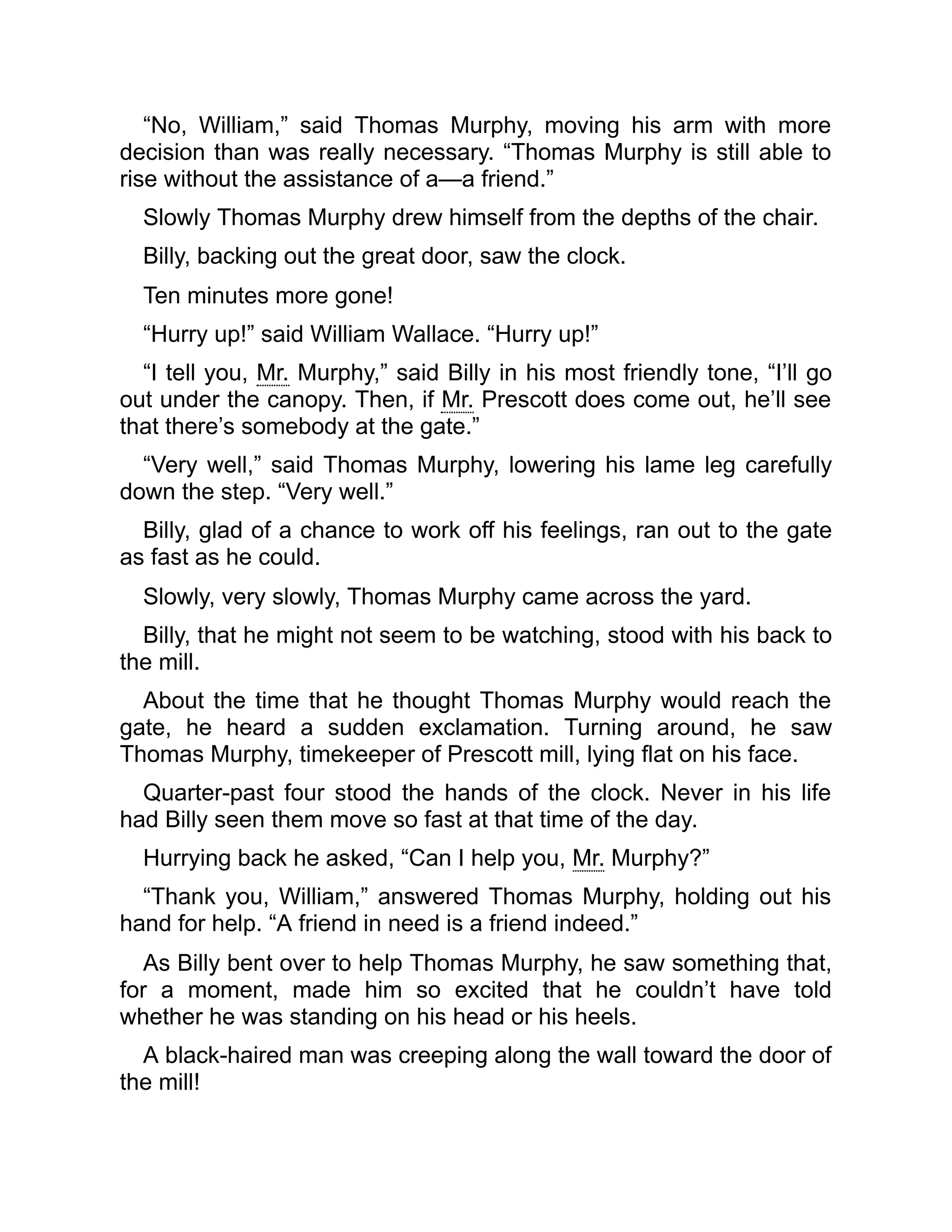 “No, William,” said Thomas Murphy, moving his arm with more
decision than was really necessary. “Thomas Murphy is still able to
rise without the assistance of a—a friend.”
Slowly Thomas Murphy drew himself from the depths of the chair.
Billy, backing out the great door, saw the clock.
Ten minutes more gone!
“Hurry up!” said William Wallace. “Hurry up!”
“I tell you, Mr. Murphy,” said Billy in his most friendly tone, “I’ll go
out under the canopy. Then, if Mr. Prescott does come out, he’ll see
that there’s somebody at the gate.”
“Very well,” said Thomas Murphy, lowering his lame leg carefully
down the step. “Very well.”
Billy, glad of a chance to work off his feelings, ran out to the gate
as fast as he could.
Slowly, very slowly, Thomas Murphy came across the yard.
Billy, that he might not seem to be watching, stood with his back to
the mill.
About the time that he thought Thomas Murphy would reach the
gate, he heard a sudden exclamation. Turning around, he saw
Thomas Murphy, timekeeper of Prescott mill, lying flat on his face.
Quarter-past four stood the hands of the clock. Never in his life
had Billy seen them move so fast at that time of the day.
Hurrying back he asked, “Can I help you, Mr. Murphy?”
“Thank you, William,” answered Thomas Murphy, holding out his
hand for help. “A friend in need is a friend indeed.”
As Billy bent over to help Thomas Murphy, he saw something that,
for a moment, made him so excited that he couldn’t have told
whether he was standing on his head or his heels.
A black-haired man was creeping along the wall toward the door of
the mill!
 